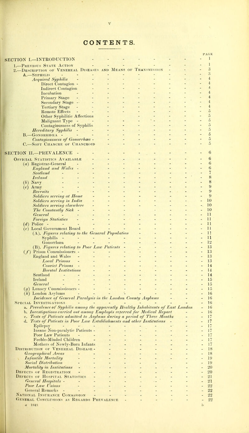 CONTENTS. SECTION I.—INTRODUCTION 1 1. —Previous State Action .......-] 2. —Description of Venereal Diseases and Means of Transmission - - - 3 A. .—Syphilis - - - - - - - - - - 3 Acquired Syphilis - - - - - - - - -4 Direct Contagion - - - - .... - 4 Indirect Contagion - - - - - - - - 4 Incubation - - - ... - - 4 Primary Stage - - - - - - - ' . ' ^ Secondary Stage --------- 4 Tertiary Stage --------- 4 Remote Effects -------- - o Other Syphilitic Affections - ----- 5 Malignant Type - - - - - '- - - -5 Contagiousness of Syphilis - - - - - - - 5 Hereditary Syphilis --- - ..---5 B. —6onorrh(ea ----------5 Contagiousness of Gonorrhoea - - - - - - - - 5 C. —Soft Chancre of Chancroid - - - - - - - 5 SECTION II.—PREVALENCE --------- 6 Official Statistics Available - - - - - - - - 6 (a) Registrar-General 6 England and Wales - - - - - - - - - 6 Scotland 7 Ireland .......... S (h) Navy - - - - - - - - - - 8 (c) Army ---------- 9 Recruits - ..-----.-9 Soldiers serving at Home - -- ..---9 Soldiers serving in India - - - - - - ■ -10 Soldiers serving elsewhere - - - - - - - -.10 The Constantly Sick - - - - . - - - 10 General - - - - ■■ - - - - -11 Foreign Statistics - - - - - - - - - 11 {d) Police - - - - - - - - - - - 11 (e) Local Government Board - - - - - - - -11 (A) . Figures relating to the General Population - - - - - 1] Syphilis - - - - - - - - - -11 Gonorrhoea - - - - - - - - -12 (B) . Figures relating to Poor Law Patients - - - - - -13 ( /■) Prison Commissioners - - - - - - - - -13 England and Wales - - - - - - - - -13 Local Prisons - - - - - - - -13 Convict Prisons - - - - - - - - -14 Borstal Institutions - - - - - - - -14 Scotland ---------- 14 Ireland - - - - - - - - - -15 General - - - ■ - - - - - -15 {g) Lunacy Commissioners - - - - - - - - -15 {h) London Asylums \^ Incidence of Genei al Paralysis in the London County Asylums - - - 16 Special Investigations - - - - - - - - -16 a. Prevalence of Syphilis among the apparently Healthy Inhabitants of Fast London - 16 b. Investigations carried out among Employes referred for Medical Report - - 16 c. Tests of Patients admitted to Asylums during a period of Three Months - - 17 d. Tests of Patients in Poor La w Establishynents and other Institutions - - - 17 Epilepsy - - - - - - - - - -17 Insane Non-paralytic Patients - - - - - - - -17 Poor Law Patients - - - - - - - - -17 Feeble-Miuded Children - - - - - - - -17 Mothers of Newly-Born Infants - - - - - - -17 Distribution of Venereal Disease- - - - - - - - 18 Geographical Areas - - - - - - - - -18 In fantile Mortality - - - - - - - - -19 Social Distribution • - - - - - - - 19 Mortality in Institutions - - - - - - - - -20 Defects of Registration - - - - - - - - -20 Defects of Hospital Statistics - - - - - - - - 21 General Hospitals - - - - - ... - - -21 Poor Law Unions - - - - - - - - -22 General Remarks - - - - - - - - - -22 National Insurance Commission - - - - - - - - 22 General Conclusions as Regards Prevalence - - - - - - 22 a 1K4S h