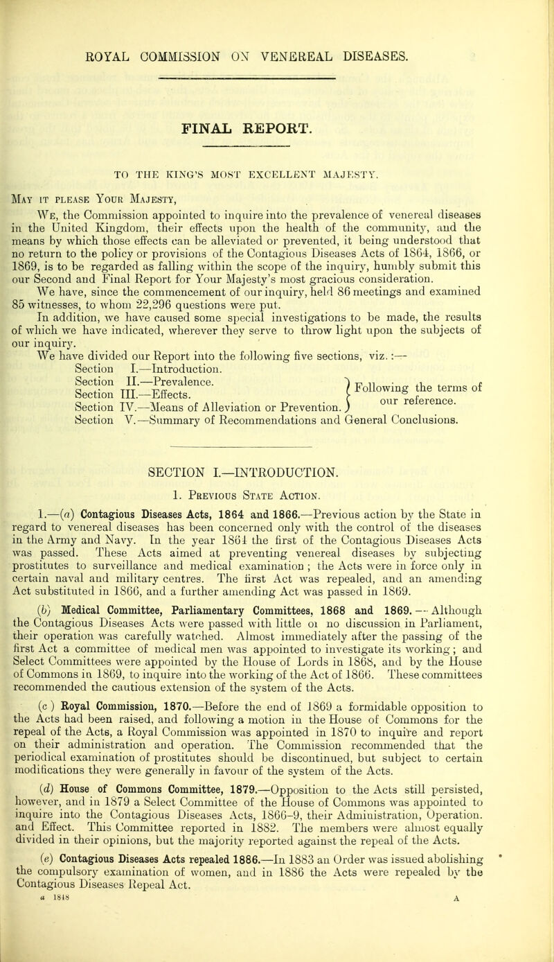 FINAL REPORT. TO THE KING'S MOST EXCELLENT MAJESTY. May it please Your Majesty, We, the Commission appointed to inqiiire into the prevalence of venereal diseases in the United Kingdom, their effects upon the health of the community, and the means by which those effects can be alleviated oi prevented, it being understood that no return to the policy or provisions of the Contagious Diseases Acts of 1864, 1866, or 1869, is to be regarded as falling within the scope o£ the inquiry, humbly submit this our Second and Final Report for Your Majesty's most gracious consideration. We have, since the commencement of our inquiry, held 86 meetings and examined 85 witnesses, to whom 22,296 questions were put. In addition, we have caused some special investigations to be made, the results of which we have indicated, wherever they serve to throw light upon the subjects of our inquiry. We have divided our Report into the following five sections, viz. :— Section I.—Introduction. Section II.—Prevalence. ^ xri n • ^ c Section TIL-Effects. Followmg the terms of Section IV.—Means of -Alleviation or Prevention. ) '^^^^ refeience. Section V.—Summary of Recommendations and General Conclusions. SECTION L—INTRODUCTION. 1. Previous State Action. 1.—(a) Contagious Diseases Acts, 1864 and 1866.—Previous action by the State in regard to venereal diseases has been concerned only with the control of the diseases in the Army and Navy. In the year 1861 the first of the Contagious Diseases Acts was passed. These Acts aimed at preventing venereal diseases by subjecting prostitutes to surveillance and medical examination ; the Acts were in force only in certain naval and military centres. The first Act was repealed, and an amending Act substituted in 1866, and a further amending Act was passed in 1869. (6) Medical Committee, Parliamentary Committees, 1868 and 1869. — Although the Contagious Diseases Acts were passed with little oi no discussion in Parliament, their operation was carefully watched. Almost immediately after the passing of the first Act a committee of medical men was appointed to investigate its w^orking; and Select Committees were appointed by the House of Lords in 1868, and by the House of Commons in 1869, to inquire into the working of the Act of 1866. These committees recommended the cautious extension of the system of the Acts. (c) Royal Commission, 1870.—Before the end of 1869 a formidable opposition to the Acts had been raised, and following a motion in the House of Commons for the repeal of the Acts, a Royal Commission was appointed in 1870 to inquire and report on their administration and operation. The Commission recommended that the periodical examination of prostitutes should be discontinued, but subject to certain modifications they were generally in favour of the system of the Acts. {d} House of Commons Committee, 1879,—Opposition to the Acts still persisted, however, and in 1879 a Select Committee of the House of Commons w^as appointed to inquire into the Contagious Diseases Acts, 1866-9, their Administration, Operation, and Effect. This Committee reported in 1882. The members were almost equally divided in their opinions, but the majority reported against the repeal of the Acts. (e) Contagious Diseases Acts repealed 1886.—In 1883 an Order was issued abolishing the compulsory examination of women, and in 1886 the Acts were repealed by the Contagious Diseases Repeal Act.