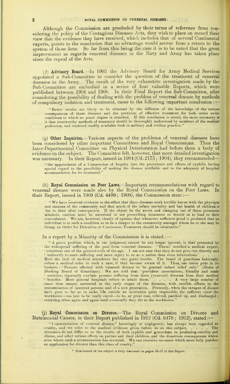 Although the Commission are precluded by their terms of reference from con- Bidering the policy of the Contagious Diseases Acts, they wish to place on record their view that the evidence they have received, which includes that of several Continental experts, points to the conclusion that no advantage would accrue from a return to the system of those Acts. So far from this being the case it is to be noted that the great improvement as regards venereal diseases in the Navy and Army has taken place since the repeal of the Acts. (/) Advisory Board.—In 1903 the Advisory Board for Army Medical Services appointed a Sub-Committee to consider the question of the treatment of venereal diseases in the Army. The result of the very exhaustive investigation made by the Sub Committee are embodied in a series of four valuable Reports, which were published between 1904 and 1906. In their Final Report the Sub-Committee, after considering the possibility of dealing with the problem of venereal disease by methods of compulsory isolation and treatment, came to the following important conclusion:—  Better results are likely to be obtained by the diffusion of the knowledge of the serious consequences of these diseases and the provision of effective treatment for both sexes under conditions to which no penal stigma is attached. If this conclusion is sound, the more necessary is it that trustworthy methods of treatment should be thoroughly understood by members of the medical profession, and rendered readily available both in military and civilian practice. (g) Other Inquiries.—Various aspects of the problems of venereal diseases have been considered by other important Committees and Royal Commissions. Thus the Inter-Departmental Connnittee on Physical Deterioration had before them a body of evidence on the subject. The Committee felt, however, that more detailed investigation was necessary. In their Report, issued in 1904 (Cd. 2175 ; 1904), they recommended— the appointment of a Commission of Inquiry into the prevalence and effects of syphilis having special regard to the possibility of making the disease notifiable and to the adequacy of hospital accommodation for its treatment. (h) Royal Commission on Poor Laws.—Important recommendations with regard to venereal disease were made also by the Royal Commission on the Poor Laws. In their Report, issued in 1909 (Cd. 4499 ; 1909), the Commission state:—  We have received evidence to the effect that these diseases work terrible havoc with the physique and stamina of the community and that much of the infant mortality and bad health of children is lue to their after consequence. If the object be the arrest and stamping out of these poisonous ailments, caution must be exercised in not prescribing treatment so drastic as to lead to their concealment. We are, however, clearly of opinion that whenever sufficient proof is produced that an individual is in such a condition as to be a danger to the community amongst whom he or she may be living, an Order for Detention or Continuous Treatment should be obtainalile. In a report by a Minority of the Commission it is stated : —  A grave problem which, in our judgment, cannot be any longer ignored, is that presented by tlie widespread suffering of the poor from venereal diseases. ' These,' testified a medical expert, ' constitute one of the greatest evils of the age. I am not sure that they do not give rise directly and ' indirectly to more suffering and more injury to us as a nation than even tuberculosis.' .... Here the lack of medical attendance has very grave results. The board of guardians habitually refuse a medical order in such a case, if they become aware of it. Tims, one union puts in its byelaws : 'Persons affected with venereal disease to be granted indoor relief only.' (Rules of Docking Board of Guardians). We are told that ' provident associations, friendly and trade ' societies, rigorously exclude persons suffering from these (venereal) diseases from their medical ' benefits. Most general hospitals refuse to admit them.' .... A very large number of cases thus remain untreated in the early stages of the diseases, with terrible effects in the contamination of innocent persons and of a new generation. . Presently, when the ravages of disease have gone so far as to make life outside an institution quite impossible, the sufferers enter the workhouse—too late to be really cured—to be, at great cost, relieved, patched up, and discharged ; returning often again and again until eventually they die in the workhouse. (j) Royal Commission on Divorce.—The Royal Commission on Divorce and Matrimonial Causes, in their Report published in 1912 (Cd. 6478 ; 1912), stated :—  Communication of venereal disease,* knowingly or negligently, has always been regarded as cruelty, and we lefer to the medical evidence given before us on this subject The witnesses do not differ as to the results of both syphilis and gonorrhoea in producing sterility and illness, and other serious effects on parties and their children, and the disastrous consequences whicn arise where such a contamination has occurred. We can conceive no cause which more fully justifies an application for divorce than this class of cruelty. * This branch of the subject is fully discussed on pages 53-57 of this Report.