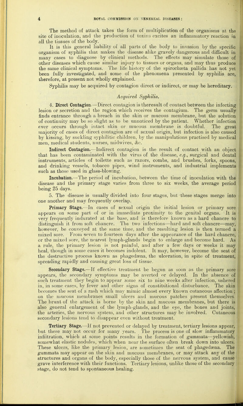 The method of attack takes the form of multiplication of the organisms at the site of inoculation, and the production of toxins excites an inflammatory reaction ia all the tissues of the body. It is this general liability of all parts of the body to invasion by the specific organism of syphilis ihat makes the disease alike gravely dangerous and difficult in niauy cases to diagnose by clinical methods. The effects may simulate those of other diseases which cause similar injury to tissues or organs, and may thus produce the same clinical symptoms. The life history of the spirochtEta pallida has not yet been fully investigated, and some of the phenomena presented by syphilis are, therefore, at present not wholly explained. Syphilis may be acquired by contagion direct or indirect, or may be hereditary. . Acquired Syphilis. 4. Direct Contagion.—Direct contagion is theresult of contact between the infecting lesion or secretion and the region which receives the contagium. The germ usually finds entrance through a breach in the skin or mucous membrane, but the solution of continuity may be so slight as to be unnoticed by the patient. Whether infection ever occurs through intact skin or mucous membrane is doubtful. The great majority of cases of direct contagion are of sexual origin, but infection is also caused by kissing, by suckling syphilitic children, by the manipulations practised by medical men, medical students, nurses, midwives, &c. Indirect Contagion.—Indirect contagion is the result of contact with an object that has been contaminated with the virus of the disease, e.g., surgical and dental instruments, articles of toilette such as razors, combs, and brushes, forks, spoons, and drinking vessels, tobacco pipes, wind instruments, and industrial implements such as those used in glass-blowing. Incubation.—The period of incubation, between the time of inoculation with the disease and the primary stage varies from three to six weeks, the average period being 25 days. 5. The disease is usually divided into four stages, but these stages merge into one another and may frequently overlap. Primary Stage.—In cases of sexual origin the initial lesion or primary sore appears on some part of or in immediate proximity to the genital organs. It is very frequently indurated at the base, and is therefore known as a hard chancre to distinguish it from soft chancre. The two infections—hard and soft chancre—may, however, be conveyed at the same time, and the resulting lesion is then termed a mixed sore. From seven to fourteen days after the appearance of the hard chancre, or the mixed sore, the nearest lymph-glands begin to enlarge and become hard. As a rule, the primary lesion is not painful, and after a few days or weeks it may heal, though in some cases it becomes indolent. It may, however, become the seat of the destructive process known as phagedasna, the ulceration, in spite of treatment, spreading rapidly and causing great loss of tissue, Secondary Stage.—If effective treatment be begun as soon as the primary sore appears, the secondary symptoms may be averted or delayed. In the absence of siTch treatment they begin to appear some six to nine weeks after infection, ushered in, in some cases, by fever and other signs of constitutional disturbance. The skin becomes the seat of a rash which may mimic almost every known cutaneous affection ; on the mucous membranes small ulcers and mucous patches present themselves The brunt of the attack is borne by the skin and mucous membranes, but there is also general enlargement of the lymph-glands, and the eye, the bones and joints, the arteries, the nervous system, and other structures may be involved. Cutaneous secondary lesions tend to disappear even without treatment. Tertiary Stage.—If not prevented or delayed by treatment, tertiary lesions appear, hut these may not occur for many years. The process is one of slow inflammatory infiltration, which at some points results in the formation of gummata—yellowish, somewhat elastic nodules, which when near the surface often break down into ulcers. These ulcers, like the primary lesion, are sometimes the seat of phagedfena. The j gummata may appear on the skin and mucous membranes, or may attack any of the structures and organs of the body, especially those of the nervous system, and cause I grave interference with their functions. Tertiary lesions, unlike those of the secondary stage, do not tend to spontaneous healing.