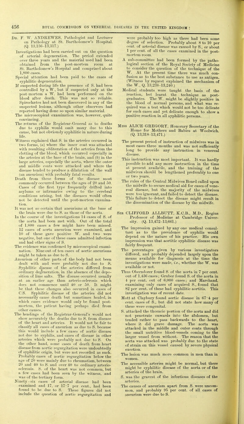 Db. F. W. AKDRBWBS, Pathologist and Lecturer on Pathology at St. Bartholomew's Hospital. (Q. 13,136-13,317.) Investigations had been carried out on the question of aitei-ial degeneration. The period extended over three years and the material used had been obtained from the post-mortem room at St. Bai-tholomew's Hospital and comprised about 1,800 cases. Special attention had been paid to the cases of syphilitic degeneration. li suspected during life the presence of S. had been controlled by a W., but if suspected only at the post mortem a W. had been performed on the blood after death. This was not so reliable. Spirochsetes had not been discovered in any of the suspected lesions, although other observers had reported having done so upon similar material. The microscopical examination was, however, quite convincing. The returns of the Registrar-General as to deaths due to syphilis would omit many due to this cause, but not obviously syphilitic in nature during life. Witness explained that S. in the arteries occuri'ed in two forms, (a) where the inner coat was attacked with resulting obliteration of the arteries from the clotting of the blood, which occurred especially in the arteries at the base of the brain, and (b) in the large arteries, especially the aorta, where the outer and middle coats were attacked and where the disease tended to produce a dilatation of the wall (an anem-ism) with probably fatal results. Death from these forms of the disease most commonly occuiTed between the ages of 20 and 50. Cases of the first type frequently drifted into asylums or infirmaries owing to the cerebral conditions arising, but the diseases would often not be detected until the post-mortem examina- tion. It was not so certain that anem-isms at the base of the brain were due to S. as those of the aorta. In the course of the investigations 14 cases of S. of the aorta had been met with. Out of the total of 1,800 cases a few might have been missed. 12 cases of aorta aneiuism were examined, and 10 of these gave positive W. and two were negative, but one of these cases admitted infection and had other signs of S. The evidence was confirmed by microscopical exami- nation. Nine out of ten cases of aortic aneurisms might be taken as due to S. Aneurism of other parts of the body had not been dealt with and were probably not due to S, Syphilitic disease of the arteries differed from ordinary degeneration, in the absence of the depo- sition of lime salts. The disease occuiTed usually at a,n earlier age than arterio-sclerosis which does not commence until 40 or 50. It might be that these changes also occurred in cases of C.S. Syphilitic disease of the arteries did not necessarily cause death but sometimes healed, in which cases evidence would only be found post- mortem, the patient having perhaps died from other causes. The headings of the Registrar-General's would not show accm-ately the deaths due to S. from disease of the heart and arteries. It would not be fair to classify all cases of aneurism as due to S. because this would include a few cases of aortic disease not due to syphilis, and cases of disease in other arteries which were probably not due to S. On the other hand, some cases of death from heart disease from aortic regurgitation were undoubtedly of syphilitic origin, but were not recorded as such. Probably cases of aortic regui-gitation below the age of 20 were mainly due to rheumatism, between 20 and 40 to S. and over 40 to ordinary arterio- sclerosis. S. of the heart was not common, but a few cases had been seen by the witness, and was of the tertiary form. Ninety - six cases of arterial disease had been examined and 17, or 17-7 per cent., had been found to be due to S. These figures did not include the question of aortic regurgitation and were probably too high as there had been some degree of selection. Probably about 8 to 10 per cent, of arterial disease was caused by S., or about 1 per cent, of all the cases examined in the post- mortem room. A sub-committee had been formed by the patho- logical section of the Royal Society of Medicine to consider the question of the technique of the W. At the present time there was much con- fusion as to the best substance to use as antigen. (Witness by request explained the mechanism of the W., Q. 13,238-13,240.) Medical students were taught the basis of the reaction, but learnt the technique as post- graduates. The W. might be slightly positive in the blood of normal persons, and what was re- quii-ed was a test which would not be too delicate for such cases and yet delicate enough to show a positive reaction in all syphilitic persons. Miss ALICE GREGORY, Honorary Secretary of the Home for Mothers and Babies at Woolwich. (Q. 13,318-13,471.) The present period of instruction of midwives was in most cases three months and was not siifficiently long to provide any instruction in venereal disease. This instruction was most important. It was hardly possible to add any more instruction in the time at present available, and the training of the midwives should be lengthened preferably to one or two years. The rules of the Central Midwives Board called upon the midwife to secure medical aid for cases of vene- real disease, but the majority of the midwives were too ignorant, and failed to detect the disease. This failure to detect the disease might result in the dissemination of the disease by the midwife. Sir CLIFFORD ALLBUTT, K.C.B., M.D., Regius Professor of Medicine at Cambridge Univer- sity. (Q. 13,472-13,661.) The impression gained by any one medical consul- tant as to the prevalence of syphilis would depend on the nature of his practice. His own impression was that aortitic syphihtic disease was fairly frequent. The percentages given by vax-ious investigators differed, and probably depended largely upon the means available for diagnosis at the time the investigations were made, i.e., whether the W. was available or not. Thus Oberndorer found S. of the aorta in 7 per cent, out of 1,436 cases; Gniber found S. of the aorta in 4 per cent, out of 6,000 cases; and Marchand, examining only cases of acquired S., found that 82 per cent, of these had syphilitic aortitis. This investigation was of recent date. Mott at Claybury found aortic disease in 67-4 per cent, cases of S., but did not state how many of these were congenital. S. attacked the thoiucic portion of the aorta and did not penetrate onwards into the abdomen, but tended rather to pass backwards to (he heart, where it did grave damage. The aorta was attacked in the middle and outer coats through the small nutritive blood-vessels coming to the larger vessel from without. The reason that the aorta was attacked was probably due to the state of strain on this vessel caused by severe physical exertion. The lesion was much more common in men than in women. The accessible arteries might be normal, but there might be syphilitic disease of the aorta or of the arteries of the brain. S. was the gravest of the infectious diseases of the arteries. The causes of aneurism apart from S. were uncom- mon, and probably 95 per cent, of all cases of aneurism were due to S. i