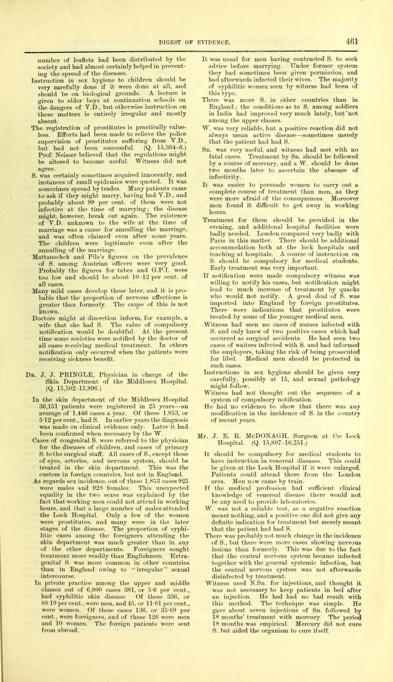 number of leaflets had been distributed by the society and had almost certainly helped in prevent- ing the spread of the diseases. Instruction in sex hygiene to children should be very carefully done if it were done at all, and should be on biological grounds. A lecture is given to elder boys at continuation schools on the dangers of V.D., but otherwise instruction on these matters is entirely irregular and mostly absent. The registration of prostitutes is practically value- less. Efforts had been made to relieve the poHce supervision of prostitutes suffering from V.D., but had not been successful. (Q. 15,364-6.) Prof. Neisser believed that the regulations might be altered to become useful. Witness did not agree. S. was certainly sometimes acquired innocently, and instances of small epidemics were quoted. It was somerimes spread by trades. Many patients came to ask if they might marry, having had V.D., and probably about 99 per cent, of them were not infective at the time of marrying; the disease might, however, break out again. The existence of Y.D. unknown to the wife at the time of maiTiage was a cause for annulling the marriage, and was often claimed even after some years. The children were legitimate even after the annulling of the marriage. Mattauschek and Pilz's figures on the prevalence of S. among Austrian olBcers were very good. Probably the figures for tabes and Gr.P.I. were too low and should be about 10 -12 per cent, of all cases. Many mild cases develop these later, and it is pro- bable that the proportion of nervous affections is greater than formerly. The cause of this is not known.. Doctors might at discretion inform, for example, a wife that she had S. The value of compulsory notification would be doubtful. At the present time some societies were notified by the doctor of all cases receiving medical treatment. In others notification only occuiTcd when the patients were receiving sickness benefit. Dr. J. J. PRINGLE, Physician in charge of the Skin Department of the Middlesex Hospital. (Q. 15,502-15,896.) In the skin department of the Middlesex Hospital 36,151 patients were registered in 25 years—an average of 1,446 cases a year. Of these 1,853, or 5'12 per cent., had S. In earlier years the diagnosis was made on chnical evidence only. Later it had been confirmed when necessary by the W. Cases of congenital S. were referred to the physician for the diseases of childi-en, and cases of primary S. to the surgical staff. All cases of S., except those of eyes, arteries, and nervous system, should be treated in the skin department. This was the custom in foreign countries, but not in England. As regards sex incidence, out of these 1,853 cases 925 were males and 928 females. This unexpected equality in the two sexes was explained by the fact that working men could not attend in working hours, and that a large number of males attended the Lock Hospital. Only a few of the women were prostitutes, and many were in the later stages of the disease. The proportion of syphi- litic cases among the foreigners attending the skin department was much greater than in any of the other departments. Foreigners sought treatment more readily than Englishmen. Extra- genital S. was more common in other countries than in England owing to irregular sexual intercourse. In private practice among the upper and middle classes out of 6,800 cases 381, or 5-6 per cent., had syphilitic skin disease. Of these 336, or 88-19 per cent., were men, and 45, or 11-81 per cent., were women. Of these cases 136, or 35-69 per cent., were foreigners, and of these 126 were men and 10 women. The foreign patients were sent from abroad. ' It was usual for men having contracted S. to seek advice before marrying. Under former system they had sometimes been given permission, and had aftei-wards infected their wives. The majority of syphilitic women seen by witness had been of this type. There was more S. in other countries than in England; the conditions as to S. among soldiers in India had improved very much lately, but *not among the upper classes. W. was very reliable, but a positive reaction did not always mean active disease—sometimes merely that the patient had had S. Sn. was very useful, and witness had met with no fatal cases. Treatment by Sn. should be followed by a course of mercury, and a W. should be done two months later to ascertain the absence of infectivity. It was easier to persuade women to cany out a complete course of treatment than men, as they were more afraid of the consequences. Moreover men found it dilficult to get away in working hours. Treatment for them should be provided in the evening, and additional hospital facilities were badly needed. London compared very badly with Paris in this matter. There should be additional accommodation both at the lock hospitals and teaching at hospitals. A course of instruction on S. should be compulsory for medical students. Early treatment was very important. If notification were made compulsory witness was vrilling to notify his cases, but notification might lead to much increase of treatment by quacks who would not notify. A good deal of S. was imported into England by foreign prostitutes. There were indications that prostitutes were treated by some of the younger medical men. Witness had seen no cases of nurses infected with S. and only knew of two positive cases which had occiirred as surgical accidents. He had seen two cases of waiters infected with S. and had informed the employers, taking the risk of being prosecuted for libel. Medical men should be protected in such cases. Instructions in sex hygiene should be given very carefully, possibly at 15, and sexual pathology might follow. Witness had not thought out the sequence of a system of compulsory notification. He had no evidence to show that there was any modification in the incidence of S. in the coimtry of recent years. Mr. J. E. R. McDONAGH, Surgeon at the Lock Hospital. (Q. 15,897-16,251.) It should be compulsory for medical students to have instruction in venereal diseases. This could be given at the Lock Hospital if it were enlarged. Patients could attend there from the London area. Men now came by train. If the medical profession had sufficient chnical knowledge of venereal disease there would not be any need to provide laboratories. W. was not a reliable test, as a negative reaction meant nothing, and a positive one did not give any definite indication for treatment but merely meant that the patient had had S. There was probably not much change in the incidence of S., but there were more cases showing nervous lesions than formerly. This was due to the fact that the central nervous system became infected together with the general systemic infection, but the central nei-vous system was not afterwards disinfected by treatment. Witness used N.Sn. for injections, and thought it was not necessary to keep patients in bed after an injection. He had had no bad result with this method. The technique was simple. He gave about seven injections of Sn. followed by 18 months' treatment with mercury. The period 18 months was empirical. Mercury did not cure S. but aided the organism to cure itself.