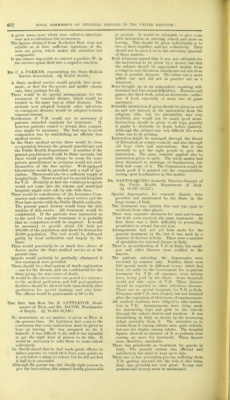 A great many cases wliicli were called re-infections were not re-infections but recurrences. The figures obtained from Rochester Row were not reliable as at first sufficient injections of Sn. were not given, which makes the statistics not comparable. It was almost impossible to convert a positive W. in the cerebro-spinal fluid into a negative reaction. Mk. C. a. PARKER, representing the State Medical Service Association. (Q. 16,252-16,412.) A State medical service would provide free treat- ment ; at first for the poorer and middle classes only, later perhaps for aU. There would be no special aiTangements for the treatment of venereal disease, which would be treated in the same way as other diseases. The attitude now adopted towards other infectious or contagious diseases would be adopted towards venereal disease. Notification of Y.D. would not be necessary if patients attended regularly for treatment. If, however, patients ceased to attend, then compul- sion might be necessary. The best way to avoid compulsion was by establishing an efficient free medical service. In the State medical service there would be close co-operation between the general practitioner and the Public Health Department. A number of the general practitioners would be State servants, but there would probably always be room for some private practitioners as everyone would not avail themselves of the free service. Well-equipped laboratories would be provided and a staff of spe- cialists. There would also be a suflicient supply of hospital beds. There would not be special hospitals for V.D. Probably at first the voluntary hospitals would not come into the scheme, and municipal hospitals might exist side by side with them. There would be a unification of the Insurance Com- mission and committee, the school sei-vice and the Poor Law service with the Public Health authority. The present panel doctors would form the first nucleus of this service. All treatment would be confidential. If the patients were instnicted as to the need for regular treatment it is probable that no compulsion would be required. It would be necessary to provide about 150 beds per 100,000 of the population and about 10 doctors for 20,000 population. The cost would be defrayed partly by local aiithorities and largely by the State. There would practically be as much free choice of doctor under the State medical service as at the present time. Quacks would probably be gradually eliminated if free treatment were provided. Thei'e should be a dual system of death registration —one for the friends, and one confidential for the State giving the true cause of death. It would be the aim to secure one portal for entrance to the medical profession, and full post-graduate facilities should be allowed both immediately after graduation for special training, and also later. The of&cers would be pensionable at 60 to 65. The Rev. the Hon. De. E. LTTTLETON, Head- master of Eton, and De. DAVID, Headmaster of Rugby. (Q. 16,413-16,596.) No instruction on sex matters is given at Eton at the present time. Dr. Lyttleton had come to the conclusion that some instruction must be given to boys on leaving. He was prepared to do it himself; it was difficult to do, and it was essential to get the right kind of person to do this. It would be necessary to take them to some extent collectively. Dr. David stated that he had made great efforts to induce parents to teach their boys some points as to sex before coming to school, but he did not feel it had been successful. Although the parent was the ideally right person to give the insti uction, this seemed hardly practicable at present. It would be advisable to give some little insti-uction on enteruig school, and more on leaving. This should be given individually or to two or three together, and not collectively. They should not be passed on to the university ignorant of these matters. Both witnesses agreed that it was not advisable for the instruction to be given by a doctor, but that the subject should be approached mainly from a religious and chivah-ous standpoint and not from that of possible diseases. The latter was a more selfish one and did not in practice act as a deterrent. Boys brought up in an atmosphere requiring self- restraint had less sexual difficulties. Exercise and games, also hard work, acted as deten-ents—reduc- tion of food, especially of meat, was of great assistance. Scientific instruction if given should be given as well as, and not instead of, the instruction from the religious side, but its advisability was very doubtful, and would not be much good alone. Instruction should be given to all boys, possibly it might be desirable to begin before puberty. Although the subject was very difficult the worst crime was to do nothing. Instruction might be arranged through the Board of Education or county councils and also through old boys' clubs and associations. But it was essential to get the right people to give the instruction. The same remarks applied also to instriiction given to girls. The whole matter had been discussed at meetings of headmasters, but little had come of it. The Commission would do much good if it pointed out the responsibilities resting upon headmasters in this matter. De. SANTOLI^UIDO, formerly Director-General of the Public Health Department of Italy (Q. 16,597-16,657.) Special dispensaries for venereal disease were provided and maintained by the State in the large towns of Italy. The treatment was entirely free and was open to residents from other places. There were separate entrances for men and women but both sexes received the same treatment. At first there was a little difficulty in persuading prostitutes to attend, but not now. AiTangements had not yet been made for the general treatment by Sn., but it was used by a number of doctors in Italy. There were a number of specialists for venereal disease in Italy. There is no notification of V.D. in Italy, but small- pox and other diseases were notified to the mayors. The patients attending the dispensaries were recorded by number only. Further, there were 120 special wards in different towns which had been set aside by the Government for in-patient treatment for V.D., all expenses, even railway fares, being paid by the State. Some hospitals would not take cases of V.D. These diseases should be regarded as other infectious diseases. There are no special hospitals for V.D. in Italy. Prisoners with V.D. were treated, but not detained after the expiration of their term of imprisonment. All medical students were obliged to take instruc- tion in V.D. AiTangements were being made for instructing boys and girls in the schools through the school doctors and teachers. S. was diminishing in Italy as shown by the decreasing infant mortality from S. The statistics as to deaths from S. among infants were quite reliable, but not for deaths among adults. The hospital figures showed an increase of S. as patients were coming up more for treatment. These figures were, therefore, unreliable. There was practically no treatment by quacks in Italy. The present system was efficient and satisfactory but must be kept up to date. There was a law preventing persons suffering from V.D. getting married, but the risk of this being done was probably not very gi-eat. In any case professional secrecy must be maintained.