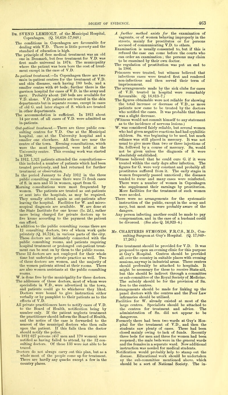 De. SVEND LEMHOLT, of the Municipal Hospital, Copenhagen. (Q. 16,658-17,048.) The conditions in Copenhagen are favourable for dealing with V.D. There is little poverty and the standard of education is high. The principle of free medical treatment was an old one in Denmark, but free treatment for V.D; was first made universal in 1874. The municipality where the patient was born bore the cost of treat- ment except in the case of V.D. In-patient treatment.—In Copenhagen there are two main in-patient centres for the treatment of V.D. and skin diseases, each having 180 beds, and a smaller centre with 40 beds ; further there is the garrison hospital for cases of V.D. in the army and navy. Probably about 240 beds are available for V.D. alone. V.D. patients are treated in the skin departments but in separate rooms, except in cases of old G. and later stages of S. which are treated in other departments. The accommodation is sufficient. In 1913 about 14 per cent, of all cases of V.D. were admitted as in-patients. Out-patient treatment.—There are three public con- sulting centres for V.D. One at the Municipal hospital, one at the University hospital and a smaller one elsewhere. All these are near the centre of the town. Evening consultations, which were the most frequented, were held at the University centre. This evening work was started in 1906. In 1912, 1,321 patients attended the consultations— this included a number of patients which had been treated previously, and had retui-ned for further treatment or observation. In the period January to July 1912 in the three public consulting rooms there were 75 fresh cases of S. in men and 55 in women, apart from G. Morning consultations were most frequented by women. The patients are treated as out-patients or sent into the hospitals, as may be required. They usually attend again as out-patients after leaving the hospital. Facilities for W. and micro- scopical diagnosis are available. W. are done at the State Institute for one krone (Is. 2cZ.), rather more being charged for private doctors up to five krone according to the payment the patient can afford. In addition to the public consulting rooms there are 12 consulting doctors, two of whom work quite privately (Q. 16,724), in various parts of the city. These doctors are intimately connected with the public consulting rooms, and patients requiring hospital treatment or prolonged out-patient treat- ment can be sent on by them to the public rooms. These 12 doctors are not employed for their whole time but undertake private practice as well. Two of these doctors are women, and the majority of the women patients attend at their rooms. There are also women assistants at the public consulting rooms. W. is done free by the municipality for these doctors. The addresses of these doctors, most of whom were specialists in V.D., were advertised in the town, and patients could go to whichever they liked. Doctors were bound to give instruction either verbally or by pamphlet to their patients as to the effects of V.D. All private practitioners have to notify cases of V.D. to the Board of Health, notification being by number only. If the patient neglects treatment the practitioner should inform the Board of Health, and the notice of the case is forwarded to the nearest of the municipal doctors who then calls upon the patient. If this fails then the doctor should notify the police. In 1912 627 persons (457 men and 170 women) were notified as having failed to attend, by the 12 con- sulting doctors. Of these 133 were not able to be traced. Doctors do not always carry out this plan, but as a whole most of the people come up for treatment. There are hardly any quacks except a few in the country places. A further method exists for the examination of vagrants, or of women behaving improperly in the streets, mainly for prostitutes or for persons accused of communicating V.D. to others. Examination is usually consented to, but if this is refused the case can come before the courts who can order an examination ; the persons may claim to be examined by their own doctor. The regulation of prostitution was put an end to in 1906. Prisoners were treated, but witness believed that infectious cases were treated first and rendered non-infectious and then served their term of imprisonment. The arrangements made by the sick clubs for cases of V.D. treated in hospital were remarkably favourable. (Q. 16,813-7.) The figures obtainable were not reliable for showing the total increase or decrease of V.D., as more patients now came to be treated by the doctors who notified the cases. It was probable that there was a slight decrease. (Witness would not commit himseK to any statement as to the incidence of nervous lesions.) W. was considered fairly reliable, but several women who had given negative reactions had had syphilitic children. Sn. was beginning to be used, but much reliance was still placed in mercury. It was not usual to give more than two or three injections of Sn. followed by a course of mercury. Sn. would not be given unless the diagnosis of S. were absolutely established. Witness believed that he could cure G. if it were treated within the early days after infection. The figures for G. were very constant and probably all prostitutes suffered from it. The early stages in women frequently passed unnoticed ; the diseases tended to recur and many cases were reinfected. There were a number of women in Copenhagen who supplement their earnings by prostitution. More facilities for the treatment of such women were needed. There were no arrangements for the systematic instruction of the public, except in the army and navy, but most men were probably aware of the dangers. Any person infecting another could be made to pay compensation, and in the case of a husband could be divorced. (See also Q. 16,923-4.) Mr. CHARTERIS STMONDS, P.R.C.S., M.D., Con- sulting Surgeon at Guy's Hospital. (Q. 17,049- 17,265.) Free treatment should be provided for V.D. It was proposed to open an evening clinic for this purpose at Guy's Hospital. Centres should be provided all over the country in suitable places with evening sessions, anyway in industrial areas. These centres should preferably be attached to hospitals. It might be necessary for these to receive State-aid, but this should be indirect through a committee or sub-committee of the Royal Society of Medicine. The subsidy should be for the provision of Sn. free to the centres. AiTangements should be made for linking up the panel doctors with the centres and the Poor Law infirmaries should be utilised. Facilities for W. already existed at most of the large centres. Specialists should be attached to the centres for treatment and advice. The administration of Sn. did not appear to be dangerous. Formerly there had been two wards at Guy's Hos- pital for the treatment of V.D., and then the students saw plenty of cases. These had been closed mainly owing to lack of funds. Recently three beds for men and three for women had been reopened; the male beds were in the general wards and the females in a separate ward. Now additional instruction was needed for medical students. Notification would probably help to stamp out the disease. Educational work should be undertaken oy the sub-committee mentioned above, which should be a sort of National Society. The in-