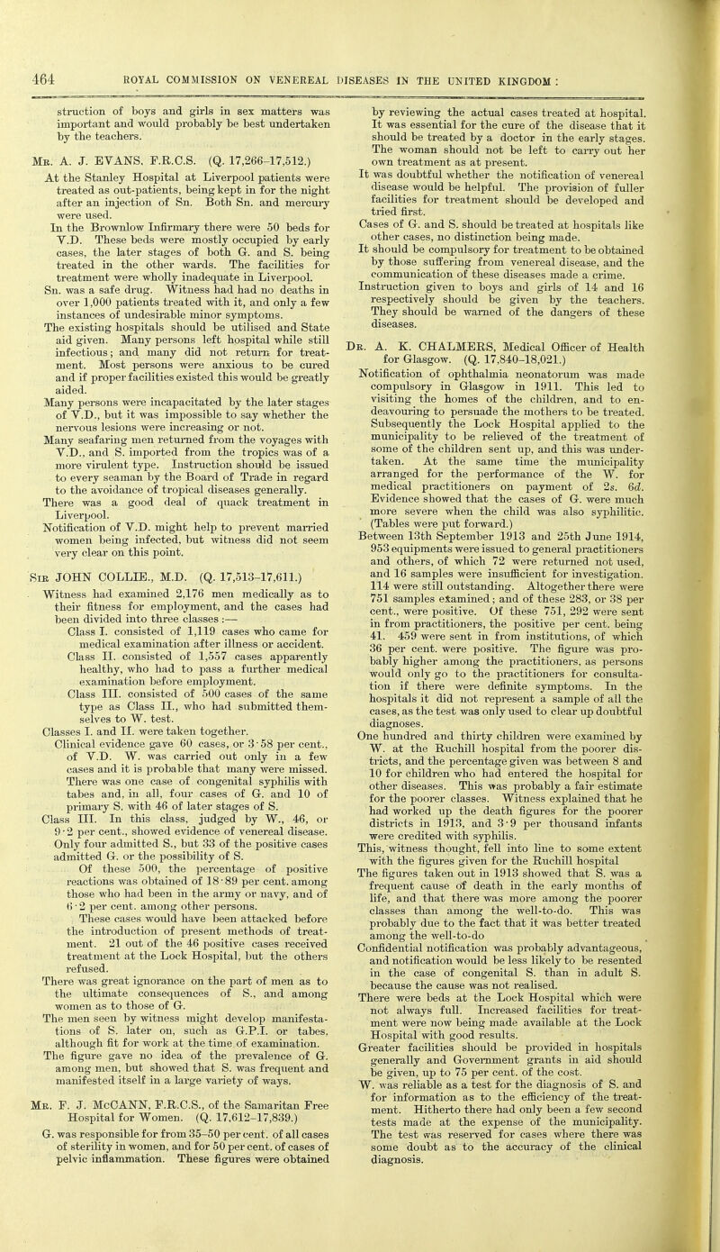 by reviewing the actual cases treated at hospitaL It was essential for the cure of the disease that it should be treated by a doctor in the early stages. The -woman should not be left to cai-ry out her own treatment as at present. It was doubtful whether the notification of venereal disease would be helpful. The provision of fuller facilities for treatment should be developed and tried first. Cases of G. and S. should be treated at hospitals like other cases, no distinction being made. It should be compulsory for treatment to be obtained by those suffering from venereal disease, and the communication of these diseases made a crime. Instruction given to boys and girls of 14 and 16 respectively should be given by the teachers. They should be warned of the dangers of these diseases. struction of boys and girls in sex matters was impoi-tant and would probably be best undertaken by the teachers. Mr. a. J. EVANS, F.R.O.S. (Q. 17,266-17,512.) At the Stanley Hospital at Liverpool patients were treated as out-patients, being kept in for the night after an injection of Sn. Both Sn. and mercui-y were used. In the Brownlow Infirmary there were 50 beds for V.D. These beds were mostly occupied by early cases, the later stages of both G. and S. being treated in the other wards. The facilities for treatment were wholly inadequate in Liverpool. Sn. was a safe drug. Witness had had no deaths in over 1,000 patients treated with it, and only a few instances of undesirable minor symptoms. The existing hospitals should be utilised and State aid given. Many persons left hospital while still infectious; and many did not return for treat- ment. Most persons were anxious to be cured and if proper facilities existed this would be greatly aided. Many persons were incapacitated by the later stages of V.D., but it was impossible to say whether the nervous lesions were increasing or not. Many seafaring men returned from the voyages with V.D., and S. imported from the tropics was of a more virulent type. Instraction shoidd be issued to every seaman by the Board of Trade in regard to the avoidance of tropical diseases generally. There was a good deal of quack treatment in Liverpool. IsTotification of V.D. might help to prevent man-ied women being infected, but witness did not seem very clear on this point. SiE JOHN COLLIE., M.D. (Q. 17,513-17,611.) Witness had examined 2,176 men medically as to their fitness for employment, and the cases had been divided into three classes :— Class I. consisted of 1,119 cases who came for medical examination after illness or accident. Class II. consisted of 1,557 cases apparently healthy, who had to pass a further medical examination before employment. Class III. consisted of 500 cases of the same tyjje as Class II., who had submitted them- selves to W. test. Classes I. and II. were taken together. Clinical evidence gave 60 cases, or 3'58 per cent., of V.D. W. was cai-ried out only in a few cases and it is probable that many were missed. There was one case of congenital syphilis with tabes and, in all, four cases of G. and 10 of primary S. with 46 of later stages of S. Class III. In this class, judged by W., 46, or 9-2 per cent., showed evidence of venereal disease. Only four admitted S., but 33 of the positive cases admitted G. or the possibility of S. Of these 500, the percentage of positive reactions was obtained of 18'89 per cent, among those who had been in the army or navy, and of 6 ■ 2 per cent, among other persons. These cases wou.ld have been attacked before the introduction of present methods of treat- ment. 21 out of the 46 positive cases received treatment at the Lock Hospital, but the others refused. There was great ignorance on the part of men as to the ultimate consequences of S., and among women as to those of G. The men seen by witness might develop manifesta- tions of S. later on, such as G.P.I, or tabes, although fit for work at the time of examination. The figure gave no idea of the prevalence of G. among men, but showed that S. was frequent and manifested itself in a large variety of ways. Mr. F. J. McCANN, F.R.C.S., of the Samaritan Free Hospital for Women. (Q. 17,612-17,839.) G. was responsible for from 35-50 per cent, of all cases of sterility in women, and for 50 per cent, of cases of pelvic inflammation. These figures were obtained Dr. a. K. CHALMERS, Medical OfiScer of Health for Glasgow. (Q. 17,840-18,021.) Notification of ophthalmia neonatorum was made compulsory in Glasgow in 1911. This led to visiting the homes of the children, and to en- deavouring to persuade the mothers to be treated. Subsequently the Lock Hospital applied to the municipality to be relieved of the treatment of some of the children sent up, and this was under- taken. At the same time the municipality arranged for the performance of the W. for medical practitioners on payment of 2s. 6d. Evidence showed that the cases of G. were much more severe when the child was also syphilitic. (Tables were put forward.) Between 13th September 1913 and 25th June 1914, 953 equipments were issued to general practitioners and others, of which 72 were returned not used, and 16 samples were insufficient for investigation. 114 were still outstanding. Altogether there were 751 samples examined; and of these 283, or 38 per cent., were positive. Of these 751, 292 were sent in from practitioners, the positive per cent, being 41. 459 wei-e sent in from institutions, of which 36 per cent, were positive. The figure was pro- bably higher among the pi-actitioners, as persons would only go to the practitioners for consulta- tion if there were definite symptoms. In the hospitals it did not i-epresent a sample of all the cases, as the test was only used to clear up doubtful diagnoses. One hundred and thirty children were examined by W. at the Ruchill hospital from the poorer dis- tricts, and the percentage given was iDetween 8 and 10 for children who had entered the hospital for other diseases. This was probably a fair estimate for the poorer classes. Witness explained that he had worked up the death figures for the poorer districts in 1913, and 3'9 per thousand infants were credited with syphilis. This, witness thought, fell into line to some extent with the figures given for the Ruchill hospital The figures taken out in 1913 showed that S. was a frequent cause of death in the early months of life, and that there was more among the poorer classes than among the well-to-do. This was probably due to the fact that it was better treated among the well-to-do Confidential notification was probably advantageous, and notification would be less likely to be resented in the case of congenital S. than in adult S. because the cause was not realised. There were beds at the Lock Hospital which were not always full. Increased facilities for treat- ment were now being made available at the Lock Hospital with good results. Greater facilities should be provided in hospitals generally and Government grants in aid shoidd be given, up to 75 per cent, of the cost. W. was reliable as a test for the diagnosis of S. and for information as to the efficiency of the treat- ment. Hitherto there had only been a few second tests made at the expense of the municipahty. The test was reserved for cases where there was some doubt as to the accuracy of the clinical diagnosis.