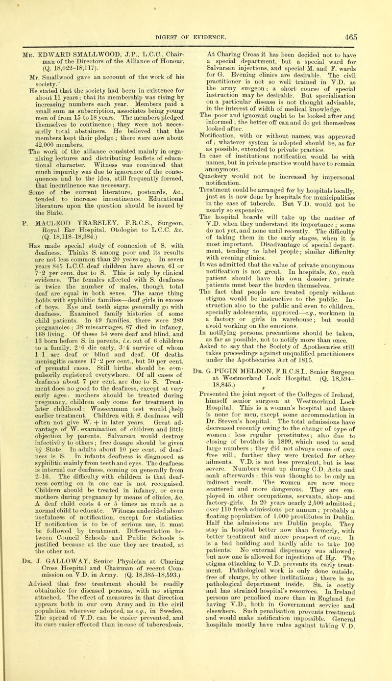 Mr. EDWARD SMALLWOOD, J.P., L.C.C., Chair- man of the Directors of the Alliance of Honour. (Q. 18,022-18,117). Mr. Smallwood gave an account of the work of his society.' He stated that the society had been in existence for about 11 years ; that its membership was rising by increasing numbers each year. Members paid a small sum as subscription, associates being young men of from 15 to 18 years. The members pledged themselves to continence; they were not neces- sarily total abstainers. He believed that the members kept their pledge ; there were now about 42,000 members. The work of the alliance consisted mainly in orga- nising lectures and distributing leaflets of educa- tional character. Witness was convinced that much impurity was dxie to ignorance of the conse- quences and to the idea, still frequently formed, that incontinence was necessary. Some of the current literature, postcards, &o., tended to increase incontinence. Educational literature upon the question should be issued by the State. P. MACLEOD TEARSLEY. F.R.C.S., Surgeon, Royal Ear Hospital, Otologist to L.C.C. &c. (Q. 18,118-18,384.) Has made special study of connexion of S. with deafness. Thinks S. among poor and its results are not less common than 20 years ago.. In seven years 845 L.C.C. deaf childj-en have shown 61 or 7-2 percent, due to S. This is only by clinical evidence. The females affected with S. deafness is twice the number of males, though total deaf are equal in both sexes. The same thing holds with syphilitic families—deaf girls in excess of boys. Eye and teeth signs generally go with deafness. Examined family histories of some child patients. In 49 families, there were 289 pregnancies ; 38 miscarriages, 87 died in infancy, 168 living. Of these 54 Avere deaf and blind, and 13 born before S. in parents, i.e. out of 6 children to a family, 2'6 die early, 3'4 sm-vive of whom 11 are deaf or blind and deaf. Of deaths meningitis causes 17'2 per cent., but 50 per cent, of prenatal cases. Still births should be com- pulsorily registered everywhere. Of all cases of deafness about 7 per cent, are due to S. Treat- ment does no good to the deafness, except at very early ages: mothers should be treated during pregnancy, children only come for treatment in later childhood: Wassermann test would ^help earlier treatment. Children with S. deafness will often not give W. + in later years. Great ad- vantage of W. examination of children and little objection hj parents. Salvarsan would destroy infectivity to others ; free dosage should be given by State. In adults about 10 per cent, of deaf- ness is S. In infants deafness is diagnosed as syphilitic mainly from teeth and eyes. The deafness is internal ear deafness, coming on generally from 2-16. The difaculty with children is that deaf- ness coming on in one ear is not recognised. Children should be treated in infancy, or even mothers during pregnancy by means of clinics, &c. A deaf child costs 4 or 5 times as much as a normal child to educate. Witness undecided about usefulness of notification, except for statistics. If notification is to be of serious use, it must be followed by treatment. Differentiation be- tween Council Schools and Public Schools is justified because at the one they are treated, at the other not. Dk. J. GALLOWAY, Senior Physician at Charing Cross Hospital and Chairman of recent Com- mission on V.D. in Army. (Q. 18,385-18,593.) Advised that free treatment should be readily obtainable for diseased persons, with no stigma attached. The effect of measures in that direction appears both in our own Army and in the civil population wherever adopted, as e.g., in Sweden. The spread of V.D. can be easier prevented, and its cure easier effected than in case of tuberculosis, At Charing Cross it has been decided not to have a special department, but a special ward for Salvarsan injections, and special M. and E. wards for G. Evening clinics are desirable. The civil practitioner is not so well trained in V.D. as the army surgeon; a short course of special instruction may be desirable. But specialisation on a particular disease is not thought advisable, in the interest of width of medical knowledge. The poor and ignorant ought to be looked after and informed ; the better oft' can and do get themselves looked after. Notification, with or wdthout names, was approved of; whatever system is adopted should be, as far as possible, extended to private practice. In case of institutions notification would be with names, but in private practice would have to remain anonymous. Quackery would not be increased by impersonal notification. Treatment could be arranged for by hospitals locally, just as is now done by hospitals for municipalities in the case of tubercle. But V.D. would not be nearly so expensive. The hospital boards will take up the matter of V.D. when they understand its importance ; some do not yet, and none until recently. The difficulty of taking them in the early stages, when it is most important. Disadvantage of special depart- ment, tending to label people; similar difficulty with evening clinics. It was admitted that the value of private anonymous notification is not great. In hospitals, &c., each patient should have his own dossier; private patients must bear the burden themselves. The fact that people are treated openly without stigma would be instructive to the public. In- struction also to the public and even to children, specially adolescents, approved—e.g., workmen in a factory or girls in warehouse; but would avoid working on the emotions. In notifying persons, precautions should be taken, as far as possible, not to notify more than once. Asked to say that the Society of Apothecaries still takes proceedings against unqualified practitioners under the Apothecaries Act of 1815. Dr. G.PUGIN MELDON, F.R.C.S.I., Senior Surgeon at Westmorland Lock Hospital. (Q. 18,594- 18,845.) Presented the joint report of the Colleges of Ireland, himself senior surgeon at Westmorland Lock Hospital. This is a woman's hospital and there is none for men, except some accommodation in Dr. Steven's hospital. The total admissions have decreased recently owing to the change of type of women: less regular prostitutes; also due to closing of brothels in 1899, which used to send large numbers ; they did not always come of own free will; further they were treated for other ailments. V.D. is not less prevalent, but is less severe. Numbers went up during CD. Acts and sank afterwards : this was thought to be only an indirect result. The women are now more scattered and more dangerous. They are em- ployed in other occupations, servants, shop- and factory-girls. In 20 years nearly 2,500 admitted; over 110 fresh admissions per annum ; probably a floating population of 1,000 prostitutes in Dublin. Half the admissions are Dublin people. They stay in hospital better now than foi-merly, with better treatment and more prospect of cure. It is a bad building and hardly able to take 100 patients. No external dispensary was allowed • but now one is allowed for injections of Hg. The stigma attaching to V.D. prevents its early treat- ment. Pathological work is only done outside, free of charge, by other institutions ; there is no pathological department inside. Sn. is costly and has strained hospital's resources. In Ireland persons are penalised more than in England for having V.D., both in Government service and elsewhere. Such penalisation prevents treatment and would make notification impossible. General hospitals mostly have rules against taking V.D.