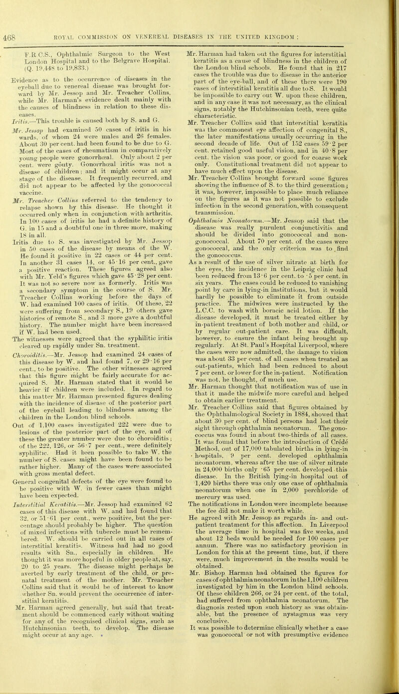 F.R.C.S., Ophthalmic Surgeon to the West London Hospital and to the Belgrave Hospital. (Q,. 19,448 to 19,833.) Evidence as to the occurrence of diseases in the eyeball due to venereal disease was brought for- ward by Mr. Jessop and Mr. Treacher Collins, while Mr. Harman's evidence dealt mainly with the causes of blindness in relation to these dis- eases. Ji-;tis.—This trouble is caused both by S. and G-. Mr. Jessop had examined 50 cases of iritis in his wards, of whom 24 were males and 26 females. About 30 per cent, had been found to be due to G. Most of the cases of rheumatism in comparatively yovmg people were gonorrhceal. Only about 2 per cent, were gouty. Gonorrhceal iritis was not a disease of children; and it might occur at any stage of the disease. It frequently recun-ed. and did not appear to be affected by the gonococcal vaccine. Mr. Treacher Collins referred to the tendency to relapse shown by this disease. He thought it occurred only when in conjunction with arthritis. In 100 cases of iritis he had a definite history of G. in 15 and a doubtful one in three more, making 18 in all. Iritis due to S. was investigated by Mr. Jessop in 50 cases of the disease by means of the W. He found it positive in 22 cases or 44 per cent. In another 31 cases 14, or 45 • 16 per cent., gave a positive reaction. These figures agreed also with Mr. Teld's figures which gave 45 • 28 per cent. It was not so severe now as formerly. Iritis was a secondary symptom in the course of S. Mr. Treacher Collins working before the days of W. had examined 100 cases of iritis. Of these, 22 were suffering from secondary S., 19 others gave histories of remote S., and 3 more gave a doubtful history. The number might have been increased if W. had been used. The witnesses were agreed that the syphilitic iritis cleared up rapidly under Sn. treatment. Choroiditis.—Mr. Jessop had examined 24 cases of this disease by W. and had found 7, or 29-16 per cent., to be positive. The other witnesses agreed that this figure might be fairly accurate for ac- quired S. Mr. Harman stated that it would be heavier if children were included. In regard to this matter Mr. Harman presented figures dealing with the incidence of disease of the posterior part of the eyeball leading to blindness among the children in the London blind schools. Out of 1,100 cases investigated 222 were due to lesions of the posterior part of the eye, and of these the greater number were due to choroiditis ; of the 222, 126, or 56-7 per cent., were definitely syphilitic. Had it been possible to take W. the number of S. cases might have been found to be rather higher. Many of the cases were associated with gross mental defect. General congenital defects of the eye were found to be positive with W. in fewer cases than might have been expected. Interstitial Keratitis.—Mr. Jessop had examined 62 cases of this disease with W. and had found that 32. or 51-61 per cent., were positive, but the per- centage should probably be higher. The question of mixed infections with tubercle must be remem- bered-. W. should be carried out in all cases of interstitial keratitis. Witness had had no good results with Sn., esj^ecially in children. He thought it was more hopeful in older people at, say, 20 to 25 years. The disease might perhaps be averted by early treatment of the child, or pre- natal treatment of the mother. Mr. Treacher Collins said that it would be of interest to know whether Sn. would prevent the occurrence of inter- stitial keratitis. Mr. Harman agreed generally, but said that treat- ment should be commenced early without waiting for any of the recognised clinical signs, such as Hutchinsonian teeth, to develop. The disease might occur at any age. • Mr. Harman had taken out the figures for interstitial keratitis as a cause of blindness in the children, of tlie London blind schools. He found that in 217 cases the trouble was due to disease in the anterior part of the eye-ball, and of these there were 190 cases of interstitial keratitis all due to S. It would be impossible to carry out W. upon these children, and in any case it was not necessary, as the clinical signs, notably the Hutchinsonian teeth, were quite chai-acteristic. Mr. Treacher Collins said that interstitial keratitis was the commonest eye affection of congenital S., the later manifestations usually occun-ing in the second decade of life. Out of 152 cases 59 - 2 per cent, retained good useful vision, and in 40 - 8 per cent, the vision v/as poor, or good foi- coarse work only. Constitutional treatment did not appear to have much effect upon the disease. Mr. Treacher Collins brought forward some figures showing the influence of S. to the third generation ; it was, however, impossible to place much reliance on the figures as it was not possible to exclude infection in the second generation, with consequent transmission. ' Ophthalmia Neonatorum.—Mr. Jessop said that the disease was really pm-ulent conjunctivitis and should be divided into gonococcal and non- gonococcal. About 70 per cent, of the cases were gonococcal, and the only criterion was to . find the gonococcus. As a result of the use of silver nitrate at birth for the eyes, the incidence in the Leipzig clinic had been reduced from 13 • 6 per cent, to - 5 per cent, in six years. The cases could be reduced to vanishing point by care in lying-in institutions, but it would hai-dly be possible to eliminate it from outside practice. The midwives were instructed by the L.C.C. to wash with boracic acid lotion. If the disease developed, it must be treated either by in-patient treatment of both mother and child, or by regular out-patient care. It was difficult, however, to ensure the infant being brought up regularly. At St. Paul's Hospital Liverpool, where the cases were now admitted, the damage to vision was about 33 per cent, of all cases when treated as out-patients, which had been reduced to about 7 per cent, or lower for the in-patient. Notification was not, he thought, of much use. Mr. Harman thought that notification was of use in that it made the midwife more careful and helped to obtain earlier treatment. Mr. Treacher Collins said that figures obtained by the Ophthalmological Society in 1884, showed that about 30 per cent, of blind persons had lost their sight through ophthalmia neonatorum. The gono- coccus was found in about two-thirds of all pases. It was found that before the introduction of Crede Method, out of 17,000 tabulated births in lying-in • hospitals, 9 per cent, developed ophthalmia neonatorum, whereas after the use of silver nitrate in 24,000 births only -65 per cent, developed this disease. In the British lying-in hospital out of 1,420 births there was only one case of ophthalmia neonatoi-um when one in 2,000 perchloride of mercury was used. The notifications in London were incomplete because the fee did not make it worth while. He agreed with Mr. Jessop as regards in- and out- patient treatment for this affection. In Liverpool the average time iii hospital was five weeks, and about 12 beds would be needed for 100 cases per annum. There was no satisfactory provision in London for this at the present time, but, if there were, much improvement in the resiilts would be obtained. Mr. Bishop Hai-man had obtained the figures for cases of ophthalmia neonatorum in the 1,100 children investigated by him in the London blind schools. Of these children 266, or 24 per cent, of the total, had suffered from ophthalmia neonatorum. The diagnosis rested upon such history as was obtain- able, but the presence of nystagmus was very conclusive. It was possible to determine clinically whether a case was gonococcal or not with presumptive evidence