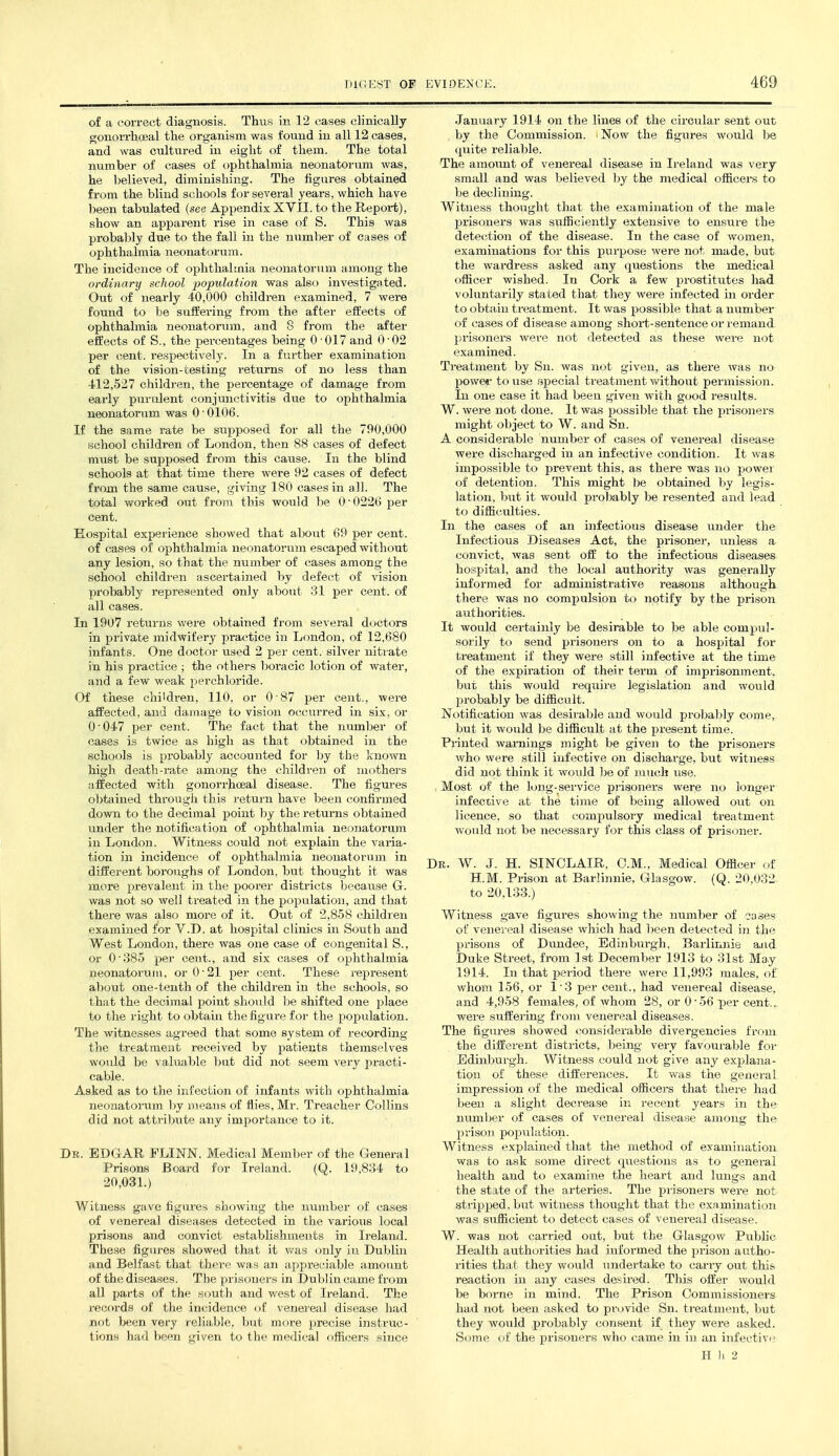 of a correct diagnosis. Thus in 12 cases clinically gonoiTLioeal the organism was found in all 12 cases, and was cultured in eight of them. The total number of cases of ophthalmia neonatorum was, he believed, diminishing. The figures obtained from the blind schools for several years, which have been tabulated {see Appendix XVII. to the Report), show an apparent rise in case of S. This was probably due to the fall in the number of cases of ophthalmia neonatorum. The incidence of ophthalmia neonatorum among the ordinary school population was also investigated. Out of nearly 40,000 children examined, 7 were found to be suffering from the after effects of ophthalmia neonatorum, and 8 from the after effects of S., the percentages being 0-017 and 0-02 per cent, respectively. In a further examination of the vision-testing returns of no less than 412,527 children, the percentage of damage from early purulent conjunctivitis due to ophthalmia neonatorum was 0'0106. If the same rate be supposed for all the 790,000 school children of London, then 88 cases of defect must be supposed from this cause. In the blind schools at that time there were 92 cases of defect from the same cause, giving 180 cases in all. The total worked out from this would be 0'0226 per cent. Hospital experience showed that about 69 per cent, of cases of ophthalmia neonatorum escaped without any lesion, so that the number of cases among the school children ascertained by defect of vision probably represented only about 31 per cent, of all cases. In 1907 returns were obtained from several doctors in private midwifery practice in London, of 12,680 infants. One doctor used 2 per cent, silver nitrate in his practice ; the others boracic lotion of water, and a few weak perehloride. Of these children, 110, or 0 87 per cent., were affected, and damage to vision occurred in six, or 0-047 per cent. The fact that the rmmber of cases is twice as high as that obtained in the schools is probably accounted for by the known high death-rate among the children of mothers affected with gonorrhoeal disease. The figures obtained through this return have been confirmed down to the decimal point by the returns obtained under the notification of ophthalmia neonatorum in London. Witness could not explain the varia- tion in incidence of ophthalmia neonatorum in different boroughs of London, but thought it was more prevalent in the poorer districts because G. was not so well treated in the population, and that there was also more of it. Out of 2,858 children examined for Y.D. at hospital clinics in South and West London, there was one case of congenital S., or 0'385 per cent., and six cases of ophthalmia neonatorum, or 0-21 per cent. These represent about one-tenth of the children in the schools, so that the decimal point should be shifted one place to the right to obtain the figure for the population. The witnesses agreed that some system of recording the treatment received by patients themselves worild be valuable but did not seem very practi- cable. Asked as to the infection of infants with ophthalmia neonatorum by means of flies, Mr. Treacher Collins did not attribute any importance to it. Dr. EDGAR FLINN, Medical Member of the General Prisons Board for Ireland. (Q. 19,834 to 20,031.) Witness gave figures showing the number of cases of venereal diseases detected in the various local prisons and convict establishments in Ireland. These figures showed that it was only in Dublin and Belfast that there was an appreciable amount of the diseases. The prisoners in Dublin came from all parts of the south and west of Ireland. The records of the incidence of venereal disease had not been very reliable, but more pi*ecise instruc- tions had been given to the medical officers since January 1914 on the lines of the circular sent out by the Commission. iNow the figures would be quite reliable. The amount of venereal disease in Ireland was very small and was believed by the medical officers to be declining. Witness thought that the examination of the male prisoners was su:fficiently extensive to ensure the detection of the disease. In the case of women, examinations for this purpose were not made, but the wardress asked any questions the medical officer wished. In Cork a few prostitutes had voluntarily stated that they were infected in order to obtain treatment. It was possible that a number of cases of disease among short-sentence or remand prisoners were not detected as these were not examined. Treatment by Sn. was not given, as there was no powe«- to use special treatment vidthout permission. In one case it had been given with g(jod results. W. were not done. It was possible that the prisoners might object to W. and Sn. A considerable number of cases of venereal disease were discharged in an infective condition. It was impossible to prevent this, as there was no power of detention. This might be obtained by legis- lation, but it would probably be resented and lead to difficulties. In the cases of an infectious disease under the Infectious Diseases Act, the prisoner, unless a convict, was sent off to the infectious diseases hospital, and the local authority was generally informed for administrative reasons although there was no compulsion to notify by the prison authorities. It would certainly be desirable to be able compul- sorily to send prisoners on to a hospital for treatment if they were still infective at the time of the expiration of their term of imprisonment, but this would reqiiire legislation and would probably be difficult. Notification was desirable and would probably come, but it would be difficult at the present time. Printed warnings might be given to the prisoners who were still infective on discharge, but witness did not think it would be of much use. , Most of the long-service prisoners were no longer infective at the time of being allowed out on licence, so that compulsory medical treatment would not be necessary for this class of prisoner. De. W. J. H. SINCLAIR, CM., Medical Officer of H.M. Prison at Barlinnie, Glasgow. (Q. 20.032 to 20,133.) Witness gave figures showing the number of cases of venei eal disease which had been detected in the prisons of Dundee, Edinburgh, Barlinnie ajid Duke Street, from 1st December 1913 to 31st May 1914. In that period there were 11,993 males, of whom 156, or 1-3 per cent., had venereal disease, and 4,958 females, of whom 28, or 0-56 per cent... were suffering from venereal diseases. The figures showed considerable divergencies from the different districts, being very favourable for Edinburgh. Witness could not give any explana- tion of these differences. It was the general impression of the medical officers that there had been a slight decrease in recent years in the mimber of cases of venereal disease among the Ijrison population. Witness explained that the method of examination was to ask some direct qviestions as to general health and to examine the heart and lungs and the state of the arteries. The prisoners were not stripped, but witness thought that the examination was sufficient to detect cases of venereal disease. W. was not carried out, but the Glasgow Pubhc Health authorities had informed the prison autho- rities that they would undertake to carry out this reaction in any cases desired. This offer would be borne in mind. The Prison Commissioners had not been asked to provide Sn. ti-eatment, but they would probably consent if they were asked. Some of the prisoners who came in in an infective