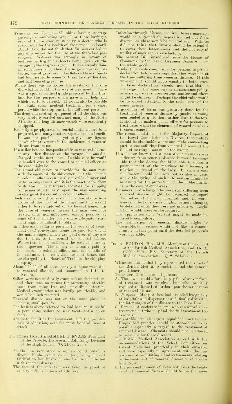 Treatment on Vmjage.—All ships having steerage passengers numbering over 50, or those having a crew of 100 or over, must carry a doctoi' who is responsible for the health of the persons on board. Dr. Bnrland did not think that Sn. was carried on any ship unless for the use of the first-class pas- sengers. Witness was strongly in favour of lectures on hygienic subjects being given on the voyage by the ship's surgeon. It was already done in some cases, and, where the surgeon was sympa- thetic, was of great use. Leaflets on these subjects had been issued by some port sanitary authorities, and had been of great use. Where there was no doctor the master of the ship did what he could in the way of treatment. There was a special medical guide prepared by Dr. Bur- land for this purpose which gave much help, and which had to be carried. It would also be possible to obtain some medical treatment for a short period while the ship was in the diiferent ports. The drug and medical equipment of all the ships was very carefully carried out, and many of the North Atlantic and long-distance vessels were excellently equipped. Recently a prophylactic mercurial ointment had been prepared, and many masters reported much benefit. It was not possible as yet to give any figures showing improvement in the incidence of venereal disease from its iise. If a sailor became incapacitated from venereal disease or any other disease on the voyage, he was dis- charged at the next port. In this case he would Ije handed over to the consul or colonial officer, as the case might be. The actual obligation to provide for the man rests with the agent of the shipowner; but the consuls or colonial officers can usually provide cheaper and better arrangements, and it is the practice for them to do this. The insurance societies for shipping companies usually insist uj^on the man remaining in charge of the consul or colonial officer. Such a sailor would be treated at a hospital or by a doctor at the port of discharge, until he was fit either to be re-employed or to be sent home. In the case of venereal disease the man would be treated until non-infectious, except possibly at some of the smaller poi'ts where adequate treat- ment might be difficult to obtain. In either case, as far as possible the course of treat- ment or of conveyance home are paid for out of the man's wages, which are paid over, if any are due to him, to the consul or colonial officer. Where this is not sufficient, the cost is borne by the shipowner. The money is actually paid by the consul or colonial officer, and tlie details of the sickness, the cost, &c., are sent home, and are charged by the Board of Trade to the shipping company. About 1 in 11 of all cases conveyed home were due to venereal disease, and amounted in 1913 to 4-40 cases. Sailors were not medically examined on their return, and there was no means for preventing infective cases from going free and spreading infection. Medical examination was hardly practicable, and would be much resented. Venereal disease was not on the same plane as cholera, small-pox, &c. The leaflets above referred to had been most useful in persuading sailors to seek treatment when on shore. Adequate facilities for treatment, and the prophy- laxis of education, were the most hopeful lines of attack. The Right Hon. Sir SAMUEL T. EVANS, President of the Probate, Divorce and Admiralty Division of the High Court. (Q. 21,093-233.) As the law now stood a woman could oljtain a divorce if she could show that, being herself faithful to her husband, she had been infected with venereal disease.! The fact of the infection was taken as proof of cruelty and jprimd facie of adultery. Infection through disease acquired before marriage would be a ground for separation and not for a divorce, as there woiild be no adultery. Witness did not think that divorce should be extended to cover these latter cases and did not regard nullity of marriage as satisfactory. The present Bill introduced into the House of Commons by Sir David Brynmor Jones was. on the whole, good. It might be made compulsory for persons to give a declaration before marriage that they were not at the time suffering from venereal disease. If this were done it should apply equally to both sexes. A false declaration should not invalidate a marriage in the same way as an insurance policy, as marriage was a more serious matter and there might be children. Perhaps the chief value would be to direct attention to the seriousness of the consequences. A good deal of harm was probably done by the treatment of venereal disease by quacks, as yotmg men tended to go to these rather than to doctors. It should be made a penal offence for persons to treat cases when the elements of reward or adver- tisement came in. The recommendations of the Majority Report of the Royal Commission on Divorce, that nullity should be obtainable where one of the contracting parties was suffering from venereal disease at the time of marriage, was much too strong. If a doctor knew that a man about to many Avas suffering from venereal disease it would be desir- able that the doctor should be able to obtain a postponement of the marriage by informing a relation or friend of the lady. In such a case the doctor should be protected, as also in cases where the giving of such information might be necessary for the protection of the public health, as in the case of employees. Prisoners on discharge who were still suffering from venereal disease might be required to repoit themselves at the gaol hospital, and, in work- houses, infectious cases might, witness thought, be detained until they were not infective. Legis- lation woidd, however, be required. The application of a W. test might be made in- directly comjDulsory. The notification of venereal disease might be desirable, but witness wotild not like to commit himself on that point vintil the detailed proposals were available. Dr. a. PULTON, B.A., M.B., Member of the Council of the British Medical Association, and Dr. A. COX, M.B., B.S., Secretary of the British Medical Association. (Q. 21,234-608.) Witnesses stated that they represented the views of the British Medical Association and the general practitioner. There were three classes of persons :— A. Those who could afford to pay for whatever form of treatment was required, but who prol^ably required additional education upon the seriousness of venereal disease. B. Paupers.—Many of these had attended iiTegularly at hospitals and dispensaries and finally drifted in the later stages of the disease to the Poor Law. C. Persons of moderate income who can afford some treatment but who may find the full treatment too expensive. Manyof this latter class goto unqualified practitioners. Unqualified practice should be stopped as far as possible especially in regard to the treatment of venereal disease. Chemists should not be allowed to prescribe for these diseases. The British Medical Association agreed with the recommendations of the Select Committee on Patent Medicines, practically in their entirety, and were especially in agreement with the im- portance of prohibiting all advertisements relating to the treatment of venereal disease or of aborti- facients, &c In the personal opinion of both witnesses the treat- ment of venereal disease should be on the same