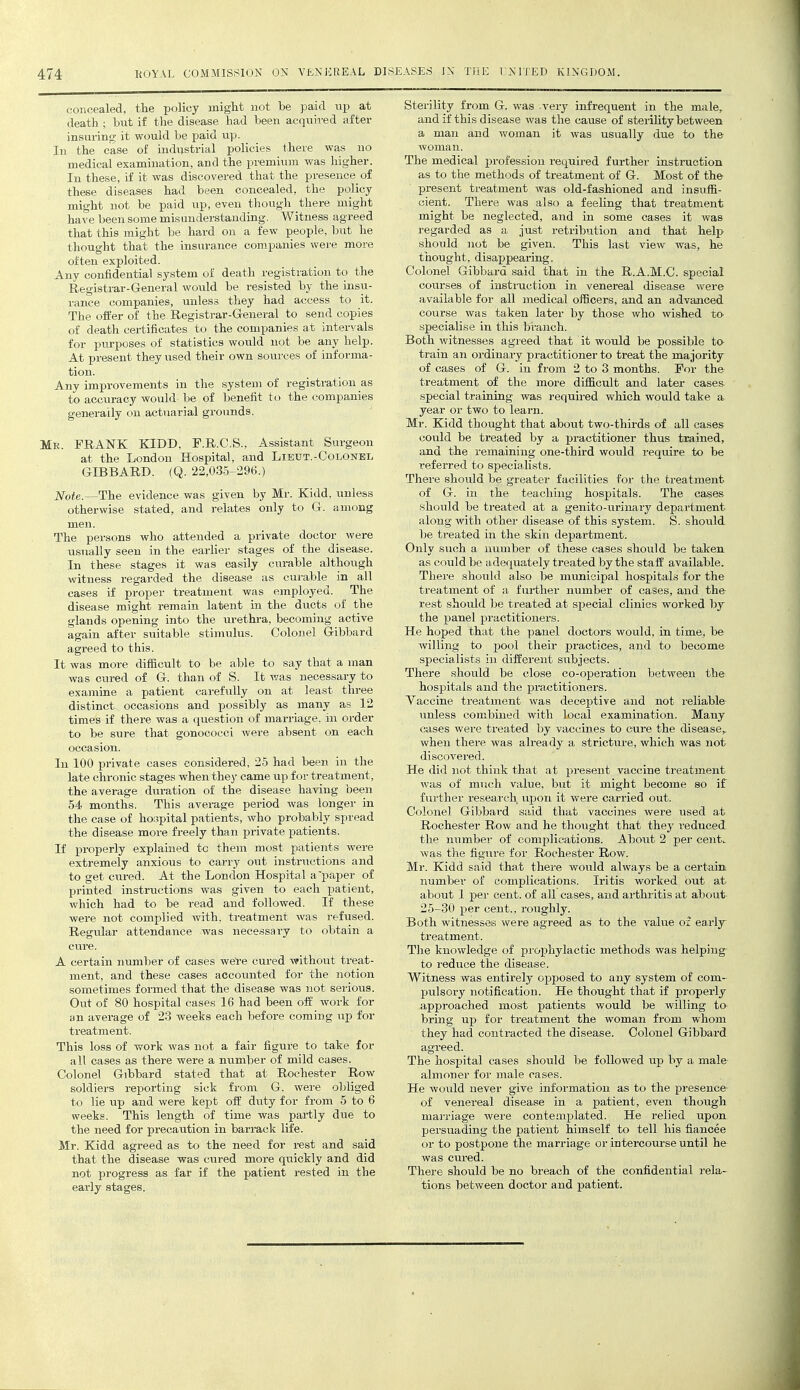 concealed, tlie policy might not be paid vip at death ; but if the disease had been acquired after insuring it would be paid up. In the case of industrial policies there was no medical examination, and the premium was higher. In these, if it was discovered that the presence of these diseases had been concealed, the policy might not be paid up, even though there might have been some misunderstanding. Witness agreed that this might be hard on a few people, but he thought that the insurance companies were more often exploited. Any confidential system of death registration to the Registrar-General wovild be resisted by the insyi- rance companies, unless they had access to it. The offer of the Registrar-General to send copies of death certificates to the companies at intervals for purposes of statistics would not be any help. At present they used their own sources of informa- tion. Any improvements in the system of registration as to accuracy would be of benefit to the companies generally on actuarial grounds. Mr. frank KIDD, F.R.C.S., Assistant Surgeon at the London Hospital, and Lietjt.-Colonel GIBBARD. (Q. 22,035-296.) Note.—The evidence was given by Mr. Kidd, unless otherwise stated, and relates only to G. among men. The persons who attended a private doctor were usually seen in the earlier stages of the disease. In these stages it was easily curable although witness regarded the disease as curable in all cases if proper treatment was employed. The disease might remain latent in the ducts of the glands opening into the urethra, becoming active again after suitable stimulus. Colonel Gibbard agreed to this. It was more difficult to be able to say that a man was cured of G. than of S. It was necessary to examine a patient carefully on at least three distinct occasions and possibly as many as 12 times if there was a question of marriage, in order to be sure that gonococci were absent on each occasion. In 100 private cases considered, 25 had been in the late chronic stages when they came up for treatment, the average dviration of the disease having been 54 months. This average period was longer in the case of ho;.ipital patients, who probably spread the disease more freely than private patients. If properly explained to them most patients were extremely anxious to carry out instructions and to get cured. At the London Hospital a'paper of printed instructions was given to each patient, which had to be read and followed. If these were not complied with, treatment was refused. Regular attendance was necessary to obtain a A certain number of cases wel-e cured without treat- ment, and these cases accounted for the notion sometimes formed that the disease was not serious. Out of 80 hospital cases 16 had been off work for an average of 23 weeks each before coming up for treatment. This loss of work was not a fair figure to take for all cases as there were a number of mild cases. Colonel Gibbard stated that at Rochester Row soldiers reporting sick from G. were obliged to lie up and were kept off duty for from 5 to 6 weeks. This length of time was partly due to the need for precaution in barrack life. Mr. Kidd agreed as to the need for rest and said that the disease was cured more quickly and did not progress as far if the patient rested in the early stages. Sterility from G. was very infrequent in the male, and if this disease was the cause of sterility between a man and woman it was usually due to the woman. The medical profession required further instruction as to the methods of treatment of G. Most of the- present treatment was old-fashioned and insuffi- cient. There was also a feeling that treatment might be neglected, and in some cases it was regarded as a just retribution and that heli> should not be given. This last view was, he thought, disappearing. Colonel Gibbard said that in the R.A.M.C. special courses of instmction in venereal disease were available for all medical officers, and an advanced course was taken later by those who wished to specialise in this branch. Both witnesses agieed that it would be possible to train an ordinary practitioner to treat the majority of cases of G. in from 2 to 3 months. For the treatment of the more difficult and later cases special training was required which would take a year or two to learn. Mr. Kidd thought that about two-thirds of all cases could be treated by a practitioner thus trained, and the remaining one-third would require to be referred to specialists. There should be greater facilities for the treatment of G. in the teaching hospitals. The cases should be treated at a genito-urinary department along with other disease of this system. S. should be treated in the skin department. Only such a number of these cases should be taken as could be adequately treated by the staff available. There should also be municipal hospitals for the treatment of a further number of cases, and th& rest should be treated at special clinics worked by the panel practitioners. He hoped that the panel doctors would, in time, be willing to jjool their practices, and to become specialists in different siibjects. There should be close co-operation between th& hospitals and the practitioners. Vaccine treatment was deceptive and not I'eliable unless combined with local examination. Many cases were treated by vaccines to cure the disease,, when there was already a stricture, which was not discovered. He did not think that at present vaccine treatment was of much value, but it might become so if further research upon it were carried out. Colonel Gibbard said that vaccines were used at Rochester Row and he thought that they i-educed the number of complications. About 2 per cent, was the figure for Rochester Row. Mr. Kidd said that there would always be a certain number of complications. Iritis worked out at about 1 per cent, of all cases, and arthritis at about 25-30 per cent., roughly. Both witnesses were agreed as to the value oi early treatment. The knowledge of prophylactic methods was helping to reduce the disease. Witness was entirely opposed to any system of com- pulsory notification. He thought that if properly approached most patients would be willing to bring up for treatment the woman from whom they had contracted the disease. Colonel Gibbard agreed. The hospital cases should be followed up by a male almoner for male rases. He would never give information as to the presence of venereal disease in a patient, even though marriage were contemplated. He relied upon persuading the patient himself to tell his fiancee or to postpone the marriage or intercourse until he was cured. There should be no breach of the confidential rela- tions between doctor and patient.