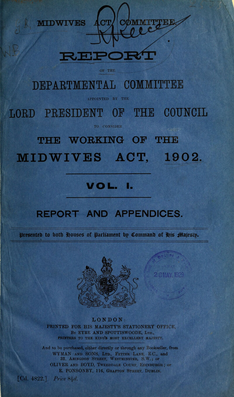 OF THE DEPARTMENTAL COMMITTEE LORD PRESIDENT OP THE COUNCIL THE WORKING OF THE MIDWIVES ACT, 1902. REPORT AND APPENDICES. ^resientel) to hotf) louses; of :paraament tip Command of W& iHaiesiip* LONDON. PRINTED FOR HIS MAJESTY'S STATIONERY OFFICE, By eyre and SPOTTISWOODE, Ltd., PRINTERS TO THE KING*S MOST EXCELLENT MAJESTY. And to be purchased, either directly or through any Bookseller, from WYMAN AND SONS, Ltd., Fetter Lane, EC, and 32, Abingdon Street, Westminster, S.W. ; or OLIVER AND BOYD, Tweeddale Court, Edinburgh ; or E. PONSONBY, 116, Grafton Street, Dublin. appoi.ntp:d by the TO CONSIDER, VOL. I. . 4822.] Frk-e Hy/-
