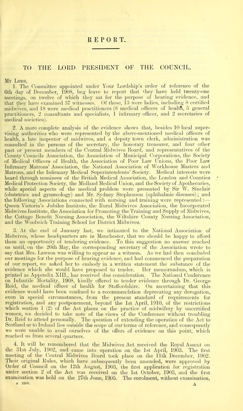 REPORT. TO THE LORD PRESIDENT OF THE COUNCIL. My Lord, 1. The Committee appointed under Your Lordship's order of reference of the 6th day of December, 1908, beg leave to report that they have hekl twenty-oue meetings, on twelve of which they sat for the purpose of hearing evidence, and that they have examined 37 witnesses. Of these, 13 were ladies, including 8 certified midwlves, and 18 were medical practitioners (8 medical officers of healtR, 5 general practitioners, 2 consultants and specialists, 1 infirmary officer, and 2 secretaries of medical societies). 2. A more complete analysis of the evidence shows that, besides 10 local super- vising authorities who were represented by the above-mentioned medical officers of health, a late inspector of midwives, and a deputy town clerk, administration was consulted in the persons of the secretary, the honorary treasurer, and four other past or present members of the Central Midwives Board, and representatives of the Comity Councils Association, the Association of Municipal Corporations, the Society of Medical Officers of Health, the Association of Poor Law Unions, the Poor Law Infirmary Matrons' Association, the National Association of Workhouse Masters and Matrons, and the Infirmary Medical Superintendents' Society. Medical interests were heard through nominees of the British Medical Association, the London and Counties Medical Protection Society, the Midland Medical Union, and the Society of Apothecaries, while special aspects of the medical problem were presented by Sir W. Sinclair (obstetrics and gynascology) and Mr. Sydney Stephenson (ophthalmic diseases); and the following Associations comiected with nursing and training were repres.ented :— Queen Victoria's Jubilee Institute, the Rural Midwives Association, the Incorporated Midwives Institute, the Association for Promoting the Training and Supply of Midwives, the Cottage Benefit Niirsing Association, the Wiltshire Coimty Nursing Association, and the Woolwich Training School for District Midwives. 3. At the end of January last, we intimated to the National Association of Midwives, whose headquarters are in Manchester, that we should be happy to afibrd them an opportunity of tendering evidence. To this suggestion no answer reached us until, on the 20th May, the corresponding secretary of the Association wrote to say that Mrs. Lawson was willing to appear as a witness. As we had then concluded our meetings for the purpose of hearing evidence, and had commenced the preparation of our report, we asked her to embody in a written statement the substance of the evidence which she would have proposed to tender. Her memorandum, which is printed as Appendix XIII., has received due consideration. The National Conference on Infantile Mortality, 1908, kindly offered to tender evidence through Dr. George Reid, the medical officer of health for Staffordshire. On ascertaining that this evidence would have been confined to a recommendation deprecating any derogation, even in special circumstances, from the present standard of requirements for registration, and any postponement, beyond the 1st April, 1910, of the restrictions which section 1 (2) of the Act places on the practice of midwifery by uncertified women, we decided to take note of the views of the Conference without troubling Dr. Reid to attend personally. The question of extending the operation of the Act to Scotland or to Ireland lies outside the scope of our terms of reference, and consequently we were unable to avail ourselves of the offers of evidence on this point, which reached us from several quarters. 4. It will be remembered that the Midwives Act received the Royal Assent on the 31st July, 1902, and came into operation on the 1st April, 1903. The first meeting oi the Central Midwives Board took place on the 11th December, 1902. Their original Rides, which have subsequently been amended, were approved by Order of Council on the 12th August, 1903, the first application for registration under section 2 of the Act was received on the 1st October, 1903, and the first examination was held on the 27th June, 19D5. The enrolment, without examination, U 2200. A