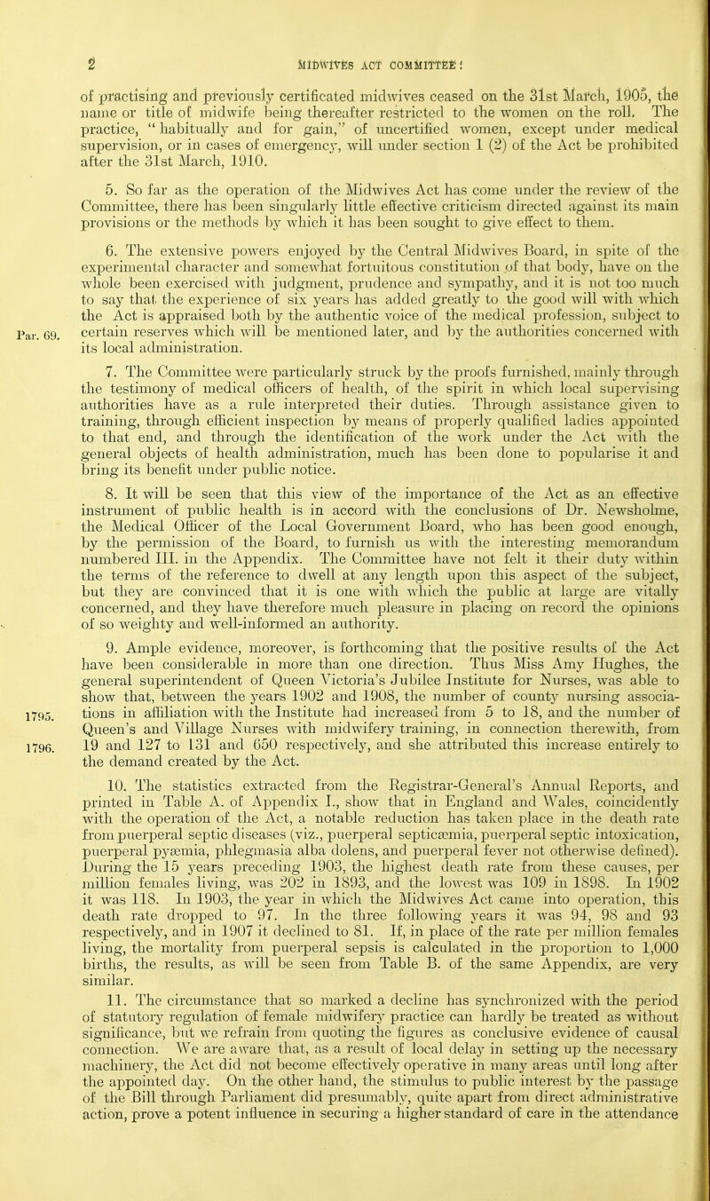 of practising and previously certificated midwives ceased on tlie 3lst March, 1905, tte name or title of midwife being thereafter restricted to tlie women on tlie roll. The practice,  habitually and for gain, of uncertified women, except under medical supervision, or in cases of emergenc}', will under section 1 (2) of the Act be jDrohibited after the 31st March, 1910. 5. So far as the operation of the Midwives Act has come under the review of the Committee, there has been singularly little effective criticism directed against its main provisions or the methods by which it has been sought to give effect to them. 6. The extensive powers enjoyed by the Central Midwives Board, in spite of the experimental character and somewhat fortuitous constitution of that body, have on the whole been exercised with judgment, prudence and sympathy, and it is not too much to say that the experience of six years has added greatly to the good will with w'hich the Act is appraised both by the authentic voice of the medical profession, subject to Par. 69. certain reserves which will be mentioned later, and by the authorities concerned with its local administration. 7. The Committee were particularly struck by the proofs furnished, mainly thi-ough the testimony of medical officers of health, of the spirit in which local supervising authorities have as a rule interpreted their duties. Through assistance given to training, through efficient inspection by means of properly qualified ladies appointed to that end, and through the identification of the work under the Act with the general objects of health administration, much has been done to popularise it and bring its benefit under public notice. 8. It will be seen that this view of the importance of the Act as an effective instrument of public health is in accord with the conclusions of Dr. Newshohne, the Medical Officer of the Local Government Board, who has been good enough, by the permission of the Board, to furnish us with the interesting memorandum numbered III. in the Appendix. The Committee have not felt it their duty within the terms of the reference to dwell at any length upon this aspect of the subject, but they are convinced that it is one with w^hich the public at large are vitally concerned, and they have therefore much pleasure in placing on record the oj)inions of so weighty and well-informed an authority. 9. Ample evidence, moreover, is forthcoming that the positive results of the Act have been considerable in more than one direction. Thus Miss Amy Hughes, the general superintendent of Queen Victoria's Jubilee Institute for Nurses, was able to show that, between the years 1902 and 1908, the number of county nursing associa- 1795. tions in affiliation with the Institute had increased from 5 to 18, and the number of Queen's and Village Nurses with midwifery training, in connection therewith, from 1796. 19 and 127 to 131 and 650 respectively, and she attributed this increase entirely to the demand created by the Act. 10. The statistics extracted from the Registrar-General's Annual Reports, and printed in Table A. of Appendix I., show that in England and Wales, coincidently with the operation of the Act, a notable reduction has taken place in the death rate from puerperal septic diseases (viz., puerperal septicaemia, puerperal septic intoxication, puerperal pygemia, phlegmasia alba dolens, and puerperal fever not otherwise defined). During the 15 years preceding 1903, the highest death rate from these causes, per million females living, was 202 in 1893, and the lowest was 109 in 1898. In 1902 it was 118. In 1903, the year in which the Midwives Act came into operation, this death rate dropped to 97. In the three following years it was 94, 98 and 93 respectively, and in 1907 it declined to 81. If, in place of the rate per million females living, the mortality from puerperal sepsis is calculated in the proportion to 1,000 births, the results, as will be seen from Table B. of the same Appendix, are very similar. 11. The circumstance that so marked a decline has synchronized with the period of statutory regulation of female midwifery practice can hardly be treated as without significance, but we refrain from quoting the figures as conclusive evidence of causal connection. We are aware that, as a result of local delay in setting up the necessary machinery, the Act did not become effectively operative in many areas until long after the appointed day. On the other hand, the stimulus to public interest by the passage of the Bill through Parliament did presumably, quite apart from direct administrative action, prove a potent influence in securing a higher standard of care in the attendance