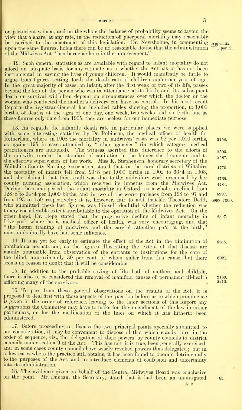 on parturient women, and on the whole the balance of probability seems to favour the view that a share, at any rate, in the reduction of puerperal mortality may reasonably be ascribed to the enactment of this legislation. Dr. Newsholme, in commenting Appendix upon the same figures, holds there can be no reasonable doubt that the administration III., par. 2. of the Mid wives Act  has borne a share in the improvement. 12. Such general statistics as are available with regard to infant mortality do not afford an adequate basis for any estimate as to whether the Act has or has not been instrumental in saving the lives of young children. It would manifestly be futile to argue from figures setting forth the death rate of children under one year of age. In the great majority of cases, an infant, after the first week or two of its hfe, passes beyond the ken of the person who was in attendance at its birth, and its subsequent death or survival will often depend on circumstances over which the doctor or the woman who conducted the mother^'s delivery can have no control. In his most recent Reports the Registrar-General has included tables shovving the proportion, to 1,000 births, of deaths at the ages of one day, one week, two weeks and so forth, but as these figures only date from 1905, they are useless for our immediate purpose. 13. As regards the infantile death rate in particular places, we were supplied with some interesting statistics by Dr. Robinson, the medical officer of health for Rotherham, where in 1908 the mortality in midwives' cases was 92 jjer 1,000 births, 2458. as against 195 in cases attended by  other agencies  (in which category medical practitioners are included). The witness ascribed this difference to the efforts of 2505. the midwife to raise the standard of sanitation in the homes she frequents, and to 2587 the effective supervision of her work. Miss K. Stephenson, honorary secretary of the Wiltshire County Nursing Association, stated that in the rural districts of Wiltshire 4770 the mortality of infants fell from 99-8 per 1,000 births in 1902 to 66-4 in 1908, and she claimed that this result was due to the midwifery work organised by her 4769. county nursing association, which received its impetus from the Midwives Act. '178-4 During the same period, the infant mortality in Oxford, as a whole, declined from 128-8 to 94-4 per 1,000 births, and in two of the worst parishes from 198 to 97 and 6997. from 193 to 159 respectively ; it is, however, fair to add that Mr. Theodore Dodd, 6998-7000. who submitted these last figures, was himself doubtful whether the reduction was to any considerable extent attributable to the operation of the Midwives Act. On the other hand. Dr. Hope stated that the progressive decline of infant mortality in 2t97. Liverpool, where he is medical officer of health, was very encouraging, and that  the better training of midwives and the careful attention pard at the birth, must undoubtedly have had some influence. 14. It is as yet too early to estimate the effect of the Act in the diminution of 6'J88. ophthalmia neonatorum, as the figures illustrating the extent of that disease are mainly obtainable from observation of the entrants to institutions for the care of the blind, approximately 30 per cent, of whom suffer from this cause, but there 6021. seems no reason to doubt that it will be considerable. 15. In addition to the probable saving of life both of mothers and children, there is also to be considered the removal of manifold causes of permanent ill-health 2139. afflicting many of the survivors. 2212. 16. To pass from these general observations on the results of the Act, it is proposed to deal first with those aspects of the question before us to which prominence is given in the order of reference, leaving to the later sections of this Report any suggestions the Committee may have to make for the amendment of the law in minor particulars, or for the modification of the lines on which it has hitherto been administered. 17. Before _ proceeding to discuss the two principal points specially submitted to our consideration, it may be convenient to dispose of that which stands third in the order oi sequence, viz., the delegation of their powers by county councils to district councils under section 9 of the Act. This has not, it is true, been generally exercised, and in some cases county councils have wisely revoked powers thus delegated; but in a few cases where the practice still obtains, it has been found to operate detrimentally to the purposes of the Act, and to introduce elements of confusion and uncertainty into its administration. 18. The evidence given on behalf of the Central Midwives Board was conclusive on the- point. Mr. Duncan, the Secretary, stated that it had been an unmitigated 63.