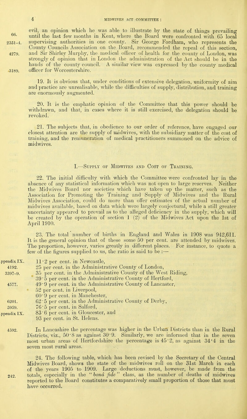 evil, an opinion which he was able to illustrate by the state of things prevailing until the last few months in Kent, where the Board were confronted with 65 local 2351-4. supervising authorities in one county. Sir George Fordham, who represents the County Councils Association on the Board, recommended the repeal of this section, 4279. and Sir Shirley Murphy, the medical oIEcer of healtli for the county of London, was strongly of opinion that in London the administration of the Act should be in the hands of the county council. A similar view was expressed by the county medical 3189. officer for AVorcestershire. 19. It is obvious that, under conditions of extensive delegation, uniformity of aim and practice are unrealisable, while the difficulties of supply, distribution, and training are enormously augmented. 20. It is the emphatic opinion of the Committee that this power should be withdrawn, and that, in cases where it is still exercised, the delegation should be revoked. 21. The subjects that, in obedience to our order of reference, have engaged our closest attention are the supply of midwives, with the subsidiary matter of the cost of training, and the remuneration of medical practitioners summoned on the advice of midwives. I.—Supply of Midwives and Cost of Training. 22. The initial difficulty with which the Committee were confronted lay in the absence of any statistical information which was not open to large reserves. Neither the Midwives Board nor societies which have taken up the matter, such as the Association for Promoting the Training and Supply of Midwives and the Rural Alidwives Association, could do more than offer estimates of the actual number of midwives available, based on data which were largely conjectural, while a still greater uncertainty appeared to prevail as to the alleged deficiency in the supply, wliicli will be created by the operation of section 1 (2) of the Midwives Act upon the 1st of April 1910. 23. The total number of births in England and Wales in 1908 was 942,611. It is the general opinion that of these some 50 per cent, are attended by midwives. The proportion, however, varies greatly in different places. For instance, to quote a few of the figures supplied to us, the ratio is said to be :— 11*2 per cent, in Newcastle, 25 per cent, in the Administrative County of London, 35 per cent, in the Administrative County of the West Riding, 39 • 5 per cent, in the Administrative County of Hertford, 4577. 49 ■ 9 per cent, in the Administrative County of Lancaster, 52 per cent, in Liverpool, 60 ■ 9 per cent, in Manchester, 6201. 62 5 per cent, in the Administrative County of Derby, 5959. 76*5 per cent, in Salford, jendix IX. 83 6 per cent, in Gloucester, and 93 per cent. in. St. Helens. 4592. In Lancashire the percentage was higher in the Urban Districts than in the Rural Districts, viz., 50 8 as against 30'9. Similarly, we are informed that in the seven most urban areas of Hertfordshire the percentage is 45 2, as against 34*4 in the seven most rural areas. 24. The following table, which has been revised by the Secretary of the Central Midwives Board, shows the state of the midwives roll on the 31st March in each of the years 1905 to 1909. Large deductions must, however, be made from the 242. totals, especially in the  bond fide  class, as the number of deaths of midwives reported to the Board constitutes a comparatively small proportion of those that must have occurred,