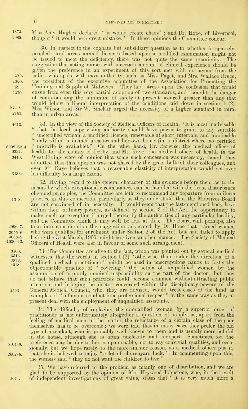 1873. M.if{p, Amy Hughes declared  it would create chaos  ; and Dr. Hope, of Liverpool, 2988. thought  it would be a great mistake. In these opinions the Committee concur. 30. In respect to the cognate but subsidiary question as to whether in sparsely- peopled rural areas annual licences based upon a modified examination might not be issued to meet the deficiency, there was not quite the same unanimity. The suggestion that acting nurses with a certain amount of clinical experience should be given the preference in an experiment of this sort met with no favour from the 585. ladies who spoke with most authority, such as Miss Paget, and ]\lrs. Wallace Bruce, 1366. the president of the executive committee of the Association for Promoting the 593. Training and Supply of Midwives. They laid stress upon the confusion that would 1370. ensue from even this very partial adoption of two standards, and thought the danger of compromising the minimum of safety at present secured greater than any that would follow a liberal interpretation of the conditions laid down in section 1 (2). 871-6. Miss Wilson and Sir W. Sinclair urged the necessity of a higher standard in rural 2163. than in urban areas. 4613. 31. In the view of the Society of Medical Officers of Health,  it is most inadvisable  that the local supervising authority should have power to grant to any suitable  uncertified woman a modified licence, renewable at short intervals, and applicable  onl}^ within a defined area around her own home (in a district where no certified 6209,6214.  midwife is available). On the other hand. Dr. Barwise, the medical ofiicer of 6337. health for the county of Derby, and Mr. Kaye, the medical officer of health in the 3448. West Riding, were of opinion that some such concession was necessary, though they admitted that this opinion was not shared by the great bulk of their colleagues, and even Mr. Kaye believes that a reasonable elasticity of interpretation would get over 3433. his difficulty to a large extent. 32. Having regard to the general character of the evidence before them as to the means by which exceptional circumstances can be handled with the least disturliance of sound principles, the Committee are loth to recommend any departure from uniform 43-8. practice in this connection, particularly as they understand that the Midwives Board are not convinced of its necessity. It would seem that the last-mentioned body have within their ordinary powers, as defined l^y section 3 of the Act, the opportunitj^ to make such an exception if urged thereto by the authorities of any particular locality, and the Committee think it may well be left at this. The Board will, perhaps, also 2996-7. take into consideration the suggestion advocated by Dr. Hope that trained women 3055-6. who were qualified for enrolment under Section 2 of the Act, but had failed to apply 3088-9. before the 31st March, 1905, might be given another chance. The Society of Medical 4606-13. Officers of Health were also in favour of some such arrangement. 3106. 33. The Committee are alive to the fact, which was pointed out by several medical 3543. witnesses, that the words in section 1 (2)  otherwise than under the direction of a qualified medical practitioner  might be used in unscrupulous hands to foster the objectionable practice of  covering the action of unqualified women by the assumption of a purely nominal responsibility on the part of the doctor; but they do not believe that such practices could become common without attracting pubJic attention, and bringing the doctor concerned wdthin the disciplinary powers of the General Medical Council, who, they are advised, would treat cases of the kind as examples of  infamous conduct in a professional respect, in the same way as they at present deal with the employment of unqualified assistants. 34. The difficulty of replacing the unqualified woman by a superior order of practitioner is not unfortunately altogether a question of supply, as, apart from the feeling of medical men in the matter, the reluctance of a certain class of the poor themselves has to be overcome ; we were told that in many cases they prefer the old type of attendant, who is probably well known to them and is usually more helpful in the house, although she is often uncleanly and inexpert. Sometimes, too, the preference may be due to her companionable, not to say convivial, qualities, and occa- sionally, but we hope rarely, to the more sinister reason, as a medical officer put it, that she is believed to enjoy a lot of churchyard luck. In commenting upon this, the witness said  they do not want the children to live. 35. We have referred to the problem as mainly one of distribution, and we are glad to be supported by the opinion of Mrs. Heywood Johnstone, who, in the result of independent investigations of great value, states that  it is very much more a 3978. 4518.