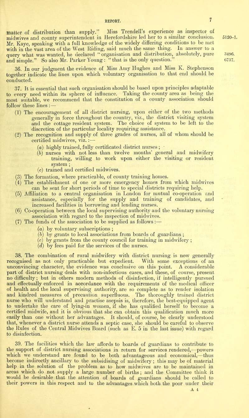 matter of distribution tlian su])ply. Miss TrendeU's experience as inspector of midwives and county superintendent in Herefordshire led lier to a similar conclusion, 5120-1. Mr. Kaye, speaking with a full knowledge of the widely differing conditions to be met with in the vast area of the West Riding, said much the same thing. In answer to a query what was wanted, he declared  organisation and distribution, absohitely, pure 3496. and simple. So also Mr. Parker Young :  that is the only question. 6737, 36. In our judgment the evidence of Miss Amy Hughes_ and Miss K. Stephenson together indicate the lines upon which voluntary organisation to that end should be conducted. 37. It is essential that such organisation should be based upon principles adaptable to every need within its sphere of influence. Taking the county area as being the most suitable, we recommend that the constitution of a county association should follow these lines : — (1) The encouragement of all district nursing, upon either of the two methods generally in force throughout the country, viz., the district visiting system and the cottage resident system. The choice of system to be left to the discretion of the particular locality requiring assistance. (2) The recognition and supply of three grades of nurses, all of whom should be certified midwives, viz. :— ■ (a) highly trained, fully certificated district nurses ; (h) nurses with not less than twelve months' general and midwifery training, willing to work upon either the visiting or resident system ; (c) trained and certified midwives. (3) The formation, where practicable, of county training homes, (4) The establishment of one or more emergency homes from which midwives can be sent for short periods of time to special districts requiring help. (5) Affiliation to a central organisation in London for mutual co-operation and assistance, especially for the supply and training of candidates, and increased facilities in borrowing and lending nurses. (6) Co-operation between the local supervising authority and the voluntary nursing association with regard to the inspection of midwives. (7) The funds of the association to be supplied as follows :— ■ . (a) by voluntary subscriptions ; (6) by grants to local associations from boards of guardians ; (c) by grants from the county council for training in midwifery ; (d) by fees paid for the services of the nurses. 38. The combination of rural midwifery with district nursing is now generally recognised as not only practicable but expedient. With some exceptions of an unconvincing character, the evidence was conclusive on this point. A considerable part of district nursing deals with non-infectious cases, and these, of course, present no difiiculty; but in others modern methods of disinfection, if intelligently pursued and effectually enforced in accordance with the requirements of the medical officer of health and the local supervising authority, are so complete as to render isolation and kindred measures of precaution superfluous. The thoroughly trained district nurse who will understand and practise asepsis is, therefore, the best-equipped agent to undertake the care of lying-in women, if she has qualified herself to become a certified midwife, and it is obvious that she can obtain this qualification much more easily than one without her advantages. It should, of course, be clearly understood that, whenever a district nurse attends a septic case, she should be carefid to observe the Rules of the Central Midwives Board (such as E. 5 in the last issue) with regard to disinfection. 39. The facilities which the law affords to boards of guardians to contribute to the support of district nursing associations in return for services rendered,—powers which we understand are found to be both advantageous and economical,—thus become indirectly ancillary to the subsidising of midwifery ; this may be of material help in the solution of the problem as to how midwives are to be maintained in areas which do not supply a large number of births; and the Committee think it would be desirable that the attention of boards of guardians should be called to their powers in this respect and to the advantages which both the poor under their