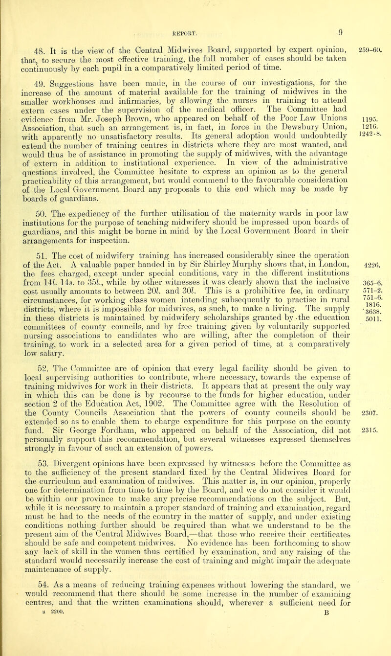 48. It is the view of the Central Midwives Board, supported by expert opinion, 259-60. that, to secure the most effective training, the full number of cases should be taken continuously by each pupil in a comparatively limited period of time. 49. Suggestions have been made, in the course of our investigations, for the increase of the amount of material available for the training of midwives in the smaller workhouses and infirmaries, by allowing the nurses in training to attend extern cases under the supervision of the medical officer. The Committee had evidence from Mr. Joseph Brown, who appeai-ed on behalf of the Poor Law Unions 1195. Association, that such an arrangement is, in fact, in force in the Dewsbury Union, 1216. with apparently no unsatisfactory results. Its general adoption would undoubtedly ^242-8. extend the number of training centres in districts where they are most wanted, and would thus be of assistance in promoting the supply of midwives, with the advantage of extern in addition to institutional experience. In view of the administrative questions involved, the Committee hesitate to express an opinion as to the general practicability of this arrangement, but would commend to the favourable consideration of the Local Government Board any proposals to this end which may be made by boards of guardians. 50. The expediency of the farther utilisation of the maternity wards in poor law institutions for the purpose of teaching midwifery should be impressed upon boards of guardians, and this might be borne in mind by the Local Government Board in their arrangements for inspection. 51. The cost of midwifery training has increased considerably since the ojoeration of the Act. A valuable paper handed in by Sir Shirley Murphy shows that, in London, 4226, the fees charged, except under special conditions, vary in the different institutions from 14Z. 14s. to 351., while by other witnesses it was clearly shown that the inclusive 365-6. cost usually amoants to between 201. and 30Z. This is a prohibitive fee, in ordinary 571-2. circumstances, for working class women intending subsequently to practise in rural \^g\~g' districts, where it is impossible for midwives, as such, to make a living. The supply '3638! in these districts is maintained by midwifery scholarships granted by-the education 5011! committees of coanty councils, and by free training given by voluntarily supported nursing associations to candidates who are willing, after the completion of their training, to work in a selected area for a given period of time, at a comparatively low salary. 52. The Committee are of opinion that every legal facility should be given to local supervising authorities to contribute, where necessary, towards the expense of training midwives for work in their districts. It appears that at present the only way in which this can be done is by recourse to the funds for higher education, imder section 2 of the Education Act, 1902. The Committee agree with the Resolution of the County Councils Association that the powers of county councils should be 2307. extended so as to enable them to charge expenditure for this purpose on the county fund. Sir George Fordham, who appeared on behalf of the Association, did not 2315. personally support this recommendation, but several witnesses expressed themselves strongly in favour of such an extension of powers. 53. Divergent opinions have been expressed by witnesses before the Committee as to the sufficiency of the present standard fixed by the Central Midwives Board for the curriculum and examination of midwives. This matter is, in our opinion, properly one for determination from time to time by the Board, and we do not consider it woidd be within our province to make any precise recommendations on the subject. But, while it is necessary to maintain a proper standard of training and examination, regard must be had to the needs of the country in the matter of supply, and under existing conditions nothing further should be required than what we understand to be the present aim of the Central Midwives Board,—that those who receive their certificates should be safe and competent midwives. Ko evidence has been forthcoming to show any lack of skill in the women thus certified by examination, and any raising of the standard would necessarily increase the cost of training and might impair the adequate maintenance of supply. 54. As a means of reducing training expenses without lowering the standard, we would recommend that there should be some increase in the number of examining centres, and that the written examinations should, wherever a sufficient need for u 2200. • B