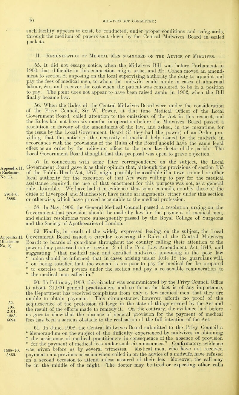 sucli facility appears to exist, be conducted, under ijroper conditions and safeguards, through the medium of papers sent down by the Central Midwives Board in sealed packets. 11.—Remuneration of Medical Men sdxMMONED on the Advice of Midwives. 55. It did not escape notice, when the Midwives Bill was before Parliament in 1900, that difficulty in this connection might arise, and Mr. Cohen moved an amend- ment to section 8, imposing on the local supervising authority the duty to appoint and pay the fees of medical men, to whom the midwife could apply in cases of abnormal labour, &c., and recover the cost when the patient was considered to be in a position to pay. The point does not appear to have been raised again in 1902, when the Bill finally became law. 56. When the Rules of the Central Midwives Board were under the consideration of the Privy Council, Sir W. Power, at that time Medical Officer of the Local Government Board, called attention to the omissions of the Act in this respect, and the Rules liad not been six months in operation before the Midwives Board passed a resolution in favour of the amendment of the law, and asked, in the meantime, for the issue by the Local Government Board (if they had the power) of an Order pro- viding that the notice of the necessity of medical help issued by the midwife in accordance with the provisions of the Rules of the Board should have the same legal elfect as an order by the relieving officer to the poor law doctor of the parish. The Local Government Board thought that this proposal was open to grave objection. 57. In connection with some later correspondence on the subject, the Local Appendix II. Government Board gave it as their opinion that, although the provisions of section 133 (Enclosure of the Public Heath Act, 1875, might possibly be available if a town council or other No. 1). local authority for the execution of that Act were willing to pay for the medical assistance required, the use of that enactment for this purpose was not, as a general rule, desirable. We have had it in evidence that some councils, notably those of the 2914-6. cities of Liverpool and Manchester, have made arrangements, either under this section or otherwise, which have proved acceptable to the medical profession. 58. In May, 1906, the General Medical Council passed a resolution urging on the Government that provision should be made by law for the payment of medical men, and similar resolutions were subsequently passed by the Royal College of Surgeons and the Society of Apothecaries of London. 59. Finally, in result of the widely expressed feeling on the subject, the Local Government Board issued a circular (covering the Rules of the Central Midwives Board) to boards of guardians throughout the country calling their attention to the powers they possessed under section 2 of the Poor Law Amendment Act, 1848, and suggesting  that medical men and certified midwives practising in the poor law  union should be informed that in cases arising under Rule 18 the guardians will,  on being satisfied that the woman is too poor to pay the medical fee, be prepared  to exercise their powers under the section and pay a reasonable remuneration to  the medical man called in. 60. In February, 1908, this circular was communicated by the Privy Council Office to about 21,000 general practitioners, and, so far as the fact is of any importance, the Department has received complaints from only a few medical men that they are unable to obtain payment. This circumstance, hoAvever, affords no proof of the acquiescence of the profession at large in the state of things created by the Act and the result of the efforts made to remedy it. On the contrary, the evidence laid before '±^00. us goes to show that the absence of general provision for the payment of medical 6694. fees has been a serious ol)stacle to the realisation of the full intention of the Act. 61. In June, 1908, the Central Midwives Board submitted to the Privy Council a  Memorandum on the subject of the difficulty experienced by midwives in obtaining  the assistance of medical practitioners in consequence of the absence of provision  for the payment of medical fees under such circumstances. Confirmatory evidence 4568-70. was given before us by several witnesses. Medical men, who have not received 5859. payment on a previous occasion when called in on the advice of a midwife, have refused on a second occasion to attend unless assured of their fee. Moreover, the caU may be in the middle of the night. The doctor may be tired or expecting other calls