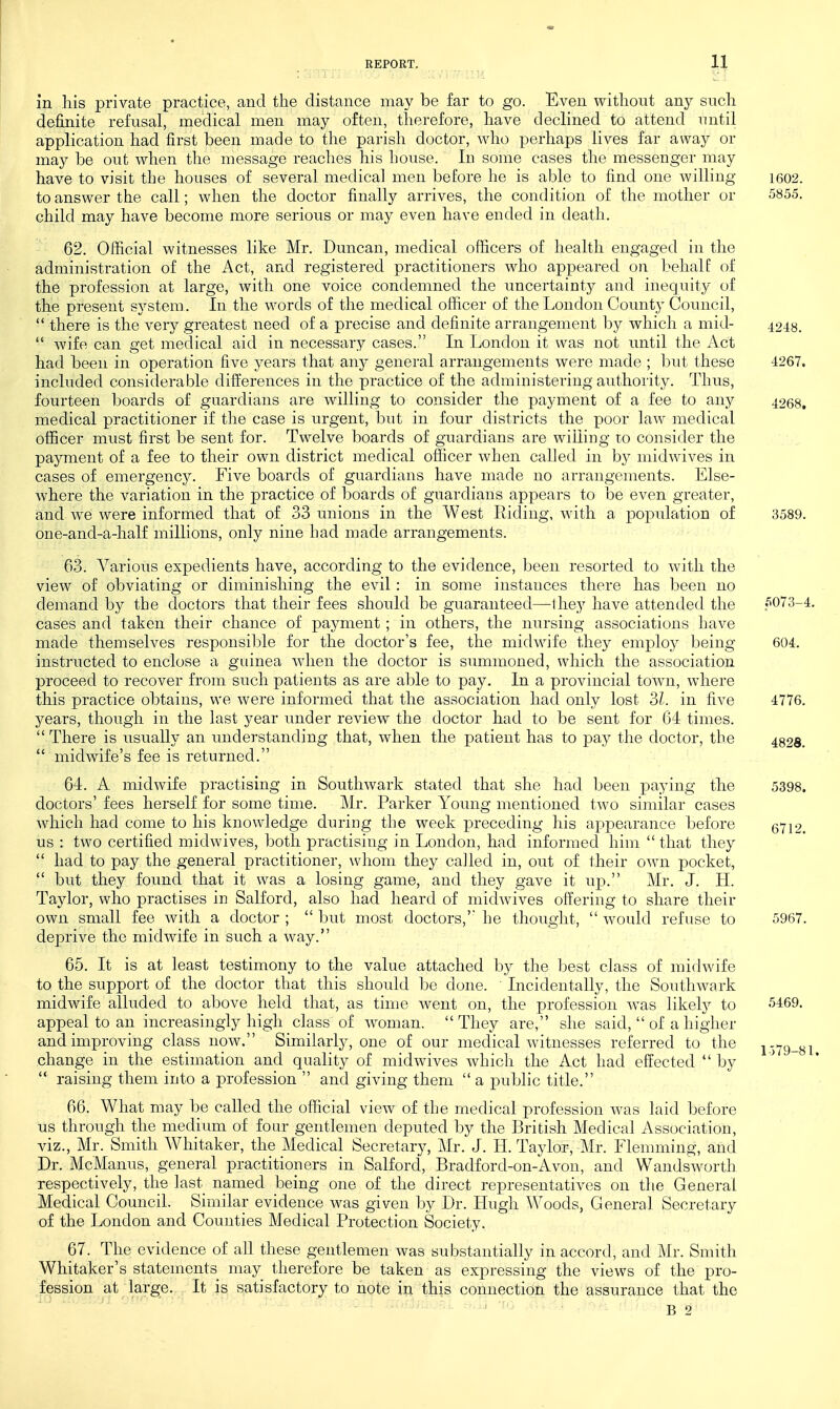 in liis private practice, and the distance may be far to go. Even without any such definite refusal, medical men may often, therefore, have declined to attend until application had first been made to the parish doctor, who perhaps lives far away or may be out when the message reaches his house. In some cases the messenger may have to visit the houses of several medical men before he is able to find one willing i602. to answer the call; when the doctor finally arrives, the condition of the mother or 5855. child may have become more serious or may even have ended in death. 62. Official witnesses like Mr. Duncan, medical officers of health engaged in the administration of the Act, and registered practitioners who appeared on behalf of the profession at large, with one voice condemned the uncertainty and inequity of the present system. In the M^ords of the medical officer of the London County Council,  there is the very greatest need of a precise and definite arrangement by which a mid- 4248.  wife can get medical aid in necessary cases. In London it was not until the Act had been in operation five years that any general arrangements were made ; but these 4267. included considerable differences in the practice of the administering authority. Thus, fourteen boards of guardians are willing to consider the payment of a fee to any 4268, medical practitioner if the case is urgent, but in four districts the poor law medical officer must first be sent for. Twelve boards of guardians are wining to consider the payment of a fee to their own district medical officer when called in b}^ midwives in cases of emergency. Five boards of guardians have made no arrangements. Else- where the variation in the practice of boards of guardians appears to be even greater, and we were informed that of 33 unions in the West Riding, with a population of 3589. one-and-a-half millions, only nine had made arrangements. 63. Various expedients have, according to the evidence, been resorted to with the view of obviating or diminishing the evil : in some instances there has been no demand by the doctors that their fees should be guaranteed—Ihey have attended the 5073-4. cases and taken their chance of payment; in others, the nursing associations have made themselves responsible for the doctor's fee, the midwife they employ being 604. instructed to enclose a gidnea when the doctor is summoned, which the association proceed to recover from such patients as are able to pay. In a provincial town, where this practice obtains, we were informed that the association had only lost SI. in five 4776. years, though in the last year under review the doctor had to be sent for 64 times.  There is usually an understanding that, when the patient has to pay the doctor, the 4828.  midwife's fee is returned. 64. A midwife practising in Soutliwark stated that she had been paying tlie 5398. doctors' fees herself for some time. Mr. Parker Young mentioned two similar cases which had come to his knowledge during the week preceding his appearance before 5712. us : two certified midwives, both practising in London, had informed him  that they  had to pay the general practitioner, whom they called in, out of their own pocket,  but they found that it was a losing game, and they gave it up. Mr. J. H. Taylor, who practises in Salford, also had heard of midwives offering to share their own small fee with a doctor ;  but most doctors,' he thought,  would refuse to 5967. deprive the midwife in such a way. 65. It is at least testimony to the value attached by the best class of midwife to the support of the doctor that this should be done. Incidentally, the Southwark midwife alluded to above held that, as time went on, the profession w^as likely to 5469. appeal to an increasingly high class of woman. They are, she said,  of a higher and improving class now. Similarly, one of our medical witnesses referred to the i 379_yi change in the estimation and quality of midwives which the xict had effected  by '* raising them into a profession  and giving them  a public title. 66. What may be called the official view of the medical profession was laid before us through the medium of four gentlemen deputed by the British Medical Association, viz., Mr. Smith Whitaker, the Medical Secretary, Mr. J. H. Taylor,-Mr. Flemming, and Dr. McManus, general practitioners in Salford, Bradford-on-Avon, and Wandsworth respectively, the last named being one of the direct representatives on the General Medical Council. Similar evidence was given by Dr. Hugh Woods, General Secretary of the London and Counties Medical Protection Society. 67. The evidence of all these gentlemen was substantially in accord, and Mr. Smith Whitaker's statements may therefore be taken as expressing the views of the pro- fession at large. It is satisfactory to note in this connection the assurance that the B 2