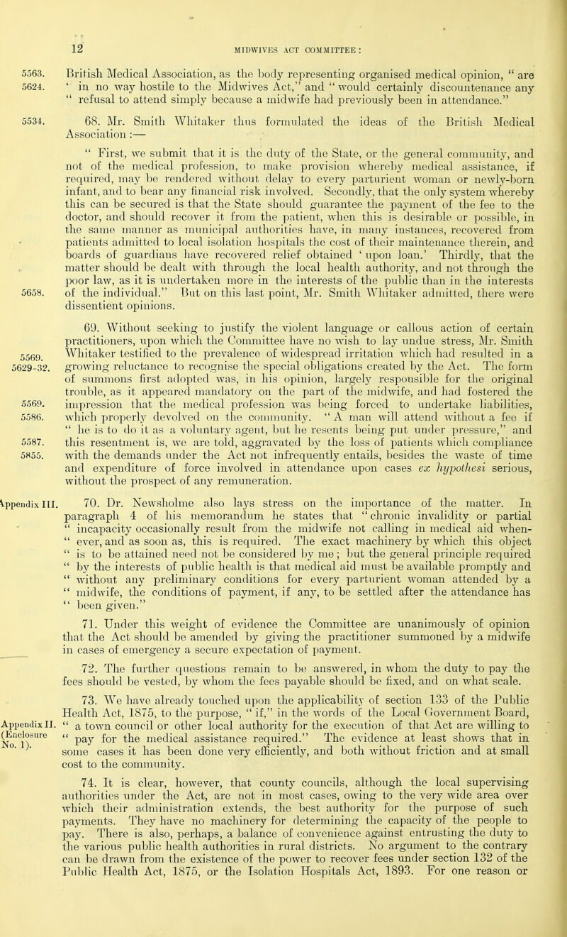 5563. British Medical Association, as tlie body representing organised medical opinion,  are 5624. ' in no way hostile to the Mid wives Act, and  would certainly discountenance any  refusal to attend simply because a midwife had previously been in attendance. 5534. 68. Mr. Smith Whitaker thus formulated the ideas of the British Medical Association :—  First, we submit that it is the duty of the State, or the general community, and not of the medical profession, to make provision whereby medical assistance, if required, may be rendered without delay to every parturient woman or newly-born infant, and to bear any financial risk involved. Secondly, that the only system whereby this can be secured is that the State should guarantee the payment of the fee to the doctor, and should recover it from the patient, when this is desirable or possible, in the same manner as municipal authorities have, in many instances, recovered from patients admitted to local isolation hospitals the cost of their maintenance therein, and boards of guardians have recovered relief obtained ' upon loan.' Thirdly, that the matter should be dealt with through the local health authority, and not through the poor law, as it is undertaken more in the interests of the public than in the interests 5658. of the individual. But on this last point, Mr. Smith Whitaker admitted, there were dissentient opinions. 69. Without seeking to justify the violent language or callous action of certain practitioners, upon which the Committee have no wish to lay undue stress, Mr. Smith Whitaker testified to the prevalence of widespread irritation which had resulted in a growing reluctance to recognise the special obligations created by the Act. The form of summons first adopted was, in his opinion, largely responsible for the original trouble, as it appeared mandatory on the part of the midwife, and had fostered the impression that the medical profession was being forced to undertake liabilities, which properly devolved on the community.  A man will attend without a fee if  he is to do it as a vobmtary agent, but he resents being put imder pressure, and this resentment is, we are told, aggravated by the loss of patients which compliance with the demands under the Act not infrequently entails, besides the waste of time and expenditure of force involved in attendance upon cases ex hyjMthesi serious, without the prospect of any remuneration. Appendix ITI. 70. Dr. Newsholme also lays stress on the importance of the matter. In paragraph 4 of his memorandum he states that  chronic invalidity or partial  incapacity occasionally result from the midwife not calling in medical aid when-  ever, and as soon as, this is required. The exact machinery by Avhich this object  is to be attained need not be considered by me; but the general principle required  by the interests of public health is that medical aid must be available promptly and  without any preliminary conditions for every parturient woman attended by a  midwife, the conditions of payment, if any, to be settled after the attendance has  been given. 71. Under this weight of evidence the Committee are unanimously of opinion that the Act should be amended by giving the practitioner summoned by a midwife in cases of emergency a secure expectation of payment. 72. The further questions remain to be answered, in whom the duty to pay the fees should be vested, by whom the fees payable should be fixed, and on what scale, 73. We have already touched upon the applicability of section 133 of the Public Health Act, 1875, to the purpose,  if, in the words of the Local Government Board, Appendix II.  town council or other local authority for the execution of that Act are willing to ^nclosure u ^-^e medical assistance required. The evidence at least shows that in °' some cases it has been done very efficiently, and both without friction and at small cost to the community. 74. It is clear, however, that county councils, although the local supervising authorities iinder the Act, are not in most cases, owing to the very wide area over which their administration extends, the best authority for the purpose of such payments. They have no machinery for determining the capacity of the people to pay. There is also, perhaps, a balance of convenience against entrusting the duty to the various public health authorities in rural districts. No argument to the contrary can be drawn from the existence of the power to recover fees under section 132 of the Public Health Act, 1875, or the Isolation Hospitals Act, 1893. For one reason or