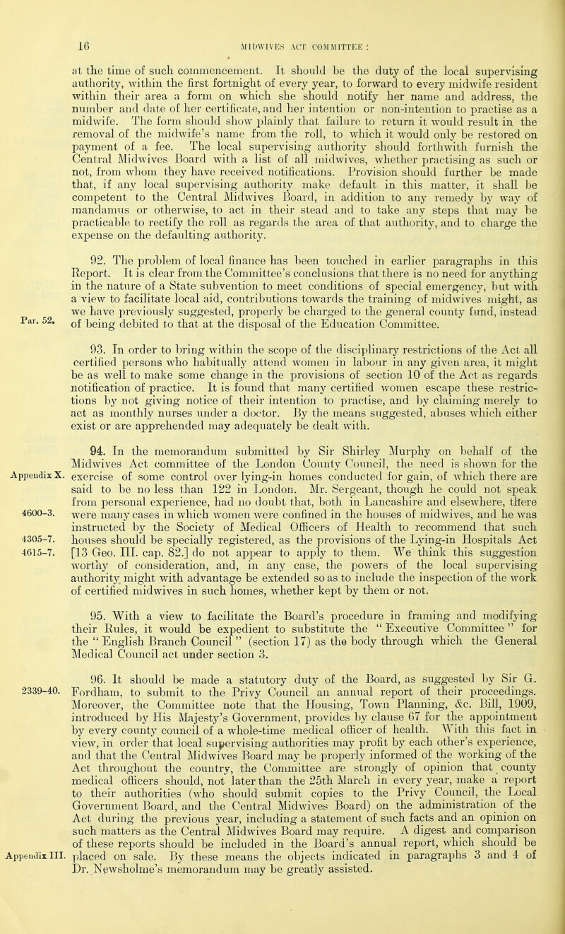 at the time of such commencement. It should be the duty of the local supervising authority, within the first fortnight of every year, to forward to every midwife resident within their area a form on which she should notify her name and address, the number and date of her certificate, and her intention or non-intention to practise as a midwife. The form should show plainly that failure to return it would result in the removal of the midwife's name from the roll, to which it would only be restored on payment of a fee. The local supervising authority should forthwith furnish the Central Midwives Board Avitli a list of all midwives, whether practising as such or not, from whom they have received notifications. Provision should further be made that, if any local supervising authority make default in this matter, it shall be competent to the Central Midwives Board, in addition to any remedy by way of mandamus or otherwise, to act in their stead and to take any steps that may be practicable to rectify the roll as regards the area of that authority, and to charge the expense on the defaulting authority. 92. The problem of local finance has been touched in earlier paragraphs in this Report. It is clear from the Committee's conclusions that there is no need for anything in the nature of a State subvention to meet conditions of special emergency, but with a view to facilitate local aid, contributions towards the training of midwives might, as we have previously suggested, properly be charged to the general county fund, instead Par. 52. being debited to that at the disposal of the Education Connnittee. 93. In order to bring within the scope of the disciplinary restrictions of the Act all certified persons who habitually attend women in labour in any given area, it might be as well to make some change in the provisions of section 10 of the Act as regards notification of practice. It is found that many certified women escape these restric- tions by not giving notice of their intention to practise, and by claiming merely to act as monthly nurses under a doctor. By the means suggested, abuses which either exist or are apprehended njay adequately be dealt with. 94. In the memorandum submitted by Sir Shirley Murphy on behalf of the Midwives Act committee of the London County Council, the need is shown for the AppendixX. exercise of some control over lying-in homes conducted for gain, of which there are said to be no less than 122 in London. Mr. Sergeant, though he could not speak from personal experience, had no doubt that, both in Lancashire and elsewhere, there 4600-3. were many cases in which women were confined in the houses of midwives, and he was instructed by the Society of Medical Officers of Health to recommend that such 4305-7. houses should be specially registered, as the provisions of the Lying-in Hospitals Act 4615-7. [13 Geo. III. cap. 82.] do not appear to apply to them. We think this suggestion worthy of consideration, and, in any case, the powers of the local supervising- authority might with advantage be extended so as to include the inspection of the work of certified midwives in such homes, whether kept by them or not. 95. With a view to facilitate the Board's procedure in framing and modifjdng their Rules, it would be expedient to substitute the  Executive Committee  for the  English Branch Council  (section 17) as the body through which the General Medical Coimcil act under section 3. 96. It should be made a statutory duty of the Board, as suggested by Sir G. 2339-40. Fordham, to submit to the Privy Council an annual report of their proceedings. Moreover, the Committee note that the Housing, Town Planning, &c. Bill, 1909, introduced by His Majesty's Government, provides by clause 67 for the appointment by every county council of a whole-time medical officer of health. With this fact in view, in order that local supervising authorities may profit by each other's experience, and that the Central Midwives Board may be properly informed of the working of the Act throughout the country, the Committee are strongly of opinion that county medical officers should, not later than the 25th March in every year, make a report to their authorities (who should submit copies to the Privy Council, the Local Government Board, and tlie Central Midwives Board) on the administration of the Act during the previous year, including a statement of such facts and an opinion on such matters as the Central Midwives Board may require. A digest and comparison of these reports should be included in the Board's annual report, which should be AppeiulixIII. placed on sale. By these means the objects indicated in paragraphs 3 and 4 of Dr. Npwsholrne's memorandum may be greatly assisted.
