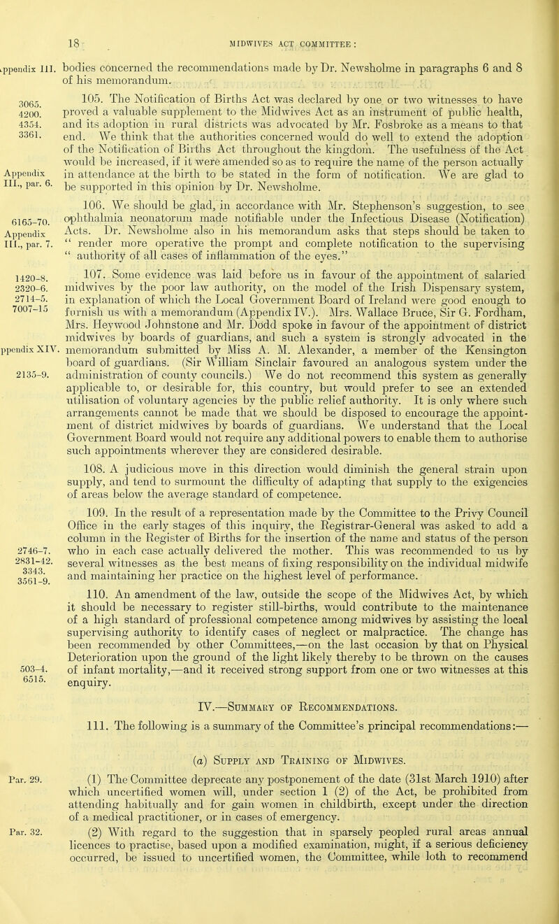 Lppendix 111. bodies concerned the recommendations made by Dr. Newsholme in paragraphs 6 and 8 of his memorandum. 105. The Notification of Births Act was declared by one or two witnesses to have proved a valuable supplement to the Midwives Act as an instrument of public health, and its adoption in rural districts was advocated by Mr. Fosbroke as a means to that end. We think that the authorities concerned would do well to extend the adoption of the Notification of Births Act throughout the kingdom. The usefulness of the Act would be increased, if it were amended, so as to require the name of the person actiially in attendance at the birth to be stated in the form of notification. We are glad to be supported in this opinion by Dr. Newsholme. 106. We should be glad, in accordance with Mr. Stephenson's suggestion, to see ophthalmia neonatorum made notifiable under the Infectious Disease (Notification) Acts. Dr. Newsholme also in his memorandum asks that steps should be taken to  render more operative the prompt and complete notification to the supervising  authority of all cases of inflammation of the eyes. 107. Some evidence was laid before us in favour of the appointment of salaried 2320-6. midwives by the poor law authority, on the model of the Irish Dispensary system, 2714-5. in explanation of which the Local Government Board of Ireland were good enough to 7007-15 famish us with a memorandum (Appendix IV.). Mrs. Wallace Bruce, Sir G. Fordham, Mrs. Heywood Johnstone and Mr. Dodd spoke in favour of the appointment of district midwives by boards of guardians, and such a system is strongly advocated in the ppeiidixXIV. memorandum submitted by Miss A. M. Alexander, a member of the Kensington board of guardians. (Sir William Sinclair favoured an analogous system under the 2135-9. administration of county councils.) We do not recommend this system as generally applicable to, or desirable for, this country, but would prefer to see an extended utilisation of voluntary agencies by the jDublic relief authority. It is only where such arrangements cannot be made that we should be disposed to encourage the apj^oint- ment of district midwives by boards of guardians. We u^nderstand that the Local Government Board would not require any additional powers to enable them to authorise such appointments wherever they are considered desirable. 108. A judicious move in this direction would diminish the general strain upon supply, and tend to surmount the difficulty of adapting that supply to the exigencies of areas below the average standard of competence. 109. In the result of a representation made by the Committee to the Privy Council Office in the early stages of this inquiry, the Registrar-General was asked to add a column in the Register of Births for the insertion of the name and status of the person who in each case actually delivered the mother. This was recommended to us by several witnesses as the best means of fixing responsibility on the individual midwife and maintaining her practice on the highest level of performance. 110. An amendment of the law, outside the scope of the Midwives Act, by which it should be necessary to register still-births, would contribute to the maintenance of a high standard of professional competence among midwives by assisting the local supervising authority to identify cases of neglect or malpractice. The change has been recommended by other Committees,—on the last occasion by that on Physical Deterioration upon the ground of the light likely thereby to be thrown on the causes of infant mortality,—and it received strong support from one or two witnesses at this enquiry. IV.—Summary of Recommendations. 111. The following is a summary of the Conunittee's principal recommendations:— (a) Supply and Training of Midwives. Par. 29. (1) The Committee deprecate any postponement of the date (31st March 1910) after which uncertified women will, under section 1 (2) of the Act, be prohibited from attending habitually and for gain women in childbirth, except under the direction of a medical practitioner, or in cases of emergency. Par. 32. (2) With regard to the suggestion that in sparsely peopled rural areas annual licences to practise, based upon a modified examination, might, if a serious deficiency occurred, be issued to uncertified women, the Committee, while loth to recommend 2746-7. 2831-42. 3343. 3561-9. 503-4. 6515.