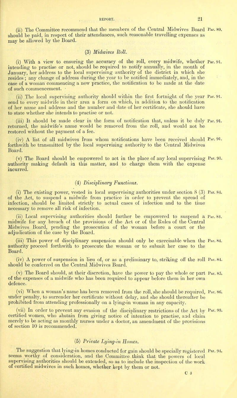 (ii) Tlie Committee recommend that the members of the Central Miclwives Board l^ar. 89. should be paid, in respect of their attendances, such reasonable travelling expenses as may be allowed by the Board. (3) Midwives Roll. (i) With a view to ensuring the accuracy of the roll, every midwife, whether Par. 91. intending to practise or not, should be required to notify annually, in the month of January, her address to the local supervising aiithority of the district in which she resides ; any change of address during the year to be notified immediately, and, in the case of a woman commencing a new practice, the notification to be made at the date of such commencement. ■ (ii) The local supervising authority should within the first fortnight of the year Far. 91. send to every midwife in their area a form on which, in addition to the notification of her name and address and the number and date of her certificate, she should have to state whether she intends to practise or not. (iii) It should be made clear in the form of notification that, imless it be duly Par. 91. returned, the midwife's name would be removed from the roll, and would not be restored without the payment of a fee. (iv) A list of all midwives from whom notifications have been received should P.n. 91. forthwith be transmitted by the local sux)ervising authority to the Central Midwives Board. (v) The Board should be empowered to act in the place of any local supervising Par. 91. authority making default in this matter, and to charge them with the expense incurred. (4) Disciplinary Functions. (i) The existing power, vested in local supervising authorities under section 8 (3) Par. 84. of the Act, to suspend a midwife from practice in order to prevent the spread of infection, should be limited strictly to actual cases of infection and to the time necessary to remove all risk of infection. (ii) Local siipervising authorities shoidd further be empowered to suspend a Par. 84. midwife for any breach of the provisions of the Act or of the Rules of the Central Midwives Board, pending the prosecution of the woman before a court or the adjudication of the case by the Board. (iii) This power of disciplinary suspension should only be exercisable when the Par. 84. authority proceed forthwith to prosecute the woman or to submit her case to the Board. (iv) A power of suspension in lieu of, or as a preliminary to, striking off the roll Par. 84. should be conferred on the Central Midwives Board. (v) The Board should, at their discretion, have the power to pay the whole or part Par. 85. of the expenses of a midwife who has been required to appear before them in her own defence. (vi) When a woman's name has been removed from the roll, she should be required. Par. 86. under penalty, to surrender her certificate without delay, and she should thereafter be prohibited from attending professionally on a lying-in woman in any capacity. (vii) In order to prevent any evasion of the disciplinary restrictions of the Act by 93. certified women, who abstain from giving notice of intention to practise, and claim merely to be acting as monthly nurses tmder a doctor, an amendment of the provisions of section 10 is recommended. (5) Private Lying-in Homes, The suggestion that lying-in homes conducted for gain should be specially registered Par. 94. seems worthy of consideration, and the Committee think that the powers of local supervising authorities should be extended, so as to include the inspection of the work of certified midwives in such homes, whether kept by them or not. C 3