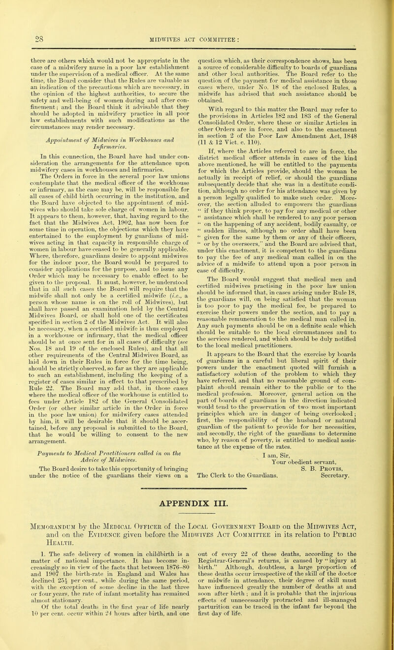there are others which would not be appi-opriate in the case of a midwifery nurse in a poor law establishment under the supervision of a medical officer. At the same time, the Board consider that the Rules are valuable as an indication of the precautions which are necessary, in the opinion of the highest authorities, to secure the safety and well-being of women diu-ing and after con- finement ; and the Board think it advisable that they should be adopted in midwifery practice in all poor law establishments with such modifications as the circumstances may render necessary. Appointment of Midwives in Workhouses and Infirmaries. In this connection, the Board have had under con- sideration the an-angements for the attendance upon midwifery cases in workhouses and infirmaries. The Orders in force in the several poor law unions contemplate that the medical officer of the workhouse or infirmary, as the case may be, will be responsible for all cases of child birth occui-ring in the institution, and the Board have objected to the appointment of mid- wives who shoiild take sole charge of women in labour. It appears to them, however, that, having regard to the fact that the Midwives Act, 1902, has now been for some time in operation, the objections which they have entertained to the employment by guardians of mid- wives acting in that capacity in responsible charge of women in labour have ceased to be generally applicable. Where, therefore, guardians desire to appoint midwives for the indoor poor, the Board would be prepared to consider applications for the piirpose, and to issue any Order which may be necessary to enable effect to be given to the proposal. It must, however, be understood that in all such cases the Board will require that the midwife shall not only be a certified midwife {i.e., a person whose name is on the roll of Midwives), but shall have passed an examination held by the Central Midwives Board, or shall hold one of the certificates specified in section 2 of the Midwives Act. It will also be necessary, when a certified midwife is thus employed in a workhouse or infirmary, that the medical officer shotdd be at once sent for in all cases of difficulty {see Nos. 18 and 19 of the enclosed Rules), and that all other requirements of the Central Midwives Board, as laid down in their Rules in force for the time being, should be strictly observed, so far as they are applicable to such an establishment, including the keepmg of a register of cases similar in effect to that prescribed by Rule 22. The Board may add that, in those cases where the medical officer of the workhouse is entitled to fees under Article 182 of the General Consolidated Order (or other similar article in the Order ia force in the j)Oor law union) for midwifery cases attended by him, it will be desirable that it should be ascer- tained, before any proposal is submitted to the Board, that he woiild be willing to consent to the new an-angement. Payments to Medical Practitioners called in on the Advice of Midwives. The Board desire to take this opportunity of bringing under the notice of the guardians their views on a question which, as their correspondence shows, has been a soui-ce of considerable difficulty to boards of guardians and other local authorities. The Board refer to the question of the payment for medical assistance in those cases where, under No. 18 of the enclosed Rules, a midwife has advised that such assistance should be obtained. With regard to this matter the Board may refer to the provisions in Articles 182 and 183 of the General Consolidated Order, where these or similar Articles in other Orders are in force, and also to the enactment in section 2 of the Poor Law Amendment Act, 1848 (11 & 12 Vict. c. 110). If, where the Articles refejred to are in force, the district medical officer attends in cases of the kind above mentioned, he wiU be entitled to the payments for which the Ai-ticles provide, should the woman be actually in receipt of relief, or should the guardians subsequently decide that she was in a destitute condi- tion, although no order for his attendance was given by a person legally qualified to make such order. More- over, the section alluded to empowers the guardians  if they think proper, to pay for any medical or other  assistance which shall be rendered to any poor person  on the happening of any accident, bodily casualty, or  sudden illness, although no order shall have been  given for the same by them or any of their officers,  or by the overseers, and the Board are advised that, under this enactment, it is competent to the guardians to pay the fee of any medical man called in on the advice of a midwife to attend upon a poor person in case of difficulty. The Board would suggest that medical men and certified midwives practising in the poor law union should be informed that, in cases arising under Rtde 18, the guardians will, on being satisfied that the woman is too poor to pay the medical fee, be prepared to exercise their powers imder the section, and to pay a reasonable remuneration to the medical man called in. Any such payments should be on a definite scale which should be suitable to the local circumstances and to the seiwices rendered, and which should be duly notified to the local medical practitioners. It appears to the Board that the exercise by boards of guardians in a careful but liberal spirit of their powers under the enactment quoted will fmioish a satisfactory solution of the problem to which they have referred, and that no reasonable groimd of com- plaint should remain either to the public or to the medical profession. Moreover, general action on the part of boards of guardians in the direction indicated would tend to the preservation of two most important principles which are in danger of being overlooked; first, the responsibility of the husband or natural guardian of the patient to provide for her necessities, and secondly, the right of the guardians to determine who, by reason of poverty, is entitled to medical assis- tance at the expense of the rates. I am. Sir, Tour obedient servant, S. B. Peovis, The Clerk to the Giiardians, Secretary. APPENDIX III. Memorandum by the Medical Officer of tlie I.,ocal Government Board on tlie Midwives Act, and on the Evidence given before the Midwives Act Committee in its relation to Public Health. 1. The safe delivery of women in childbirth is a matter of national importance. It has become in- creasingly so in view of the facts that between 1876-80 and 1907 the birth-rate in England and Wales has declined 25i per cent., while during the same period, with the exception of some decline in the last three or four years, the rate of infant mortality has remained almost stationary. Of the total deaths in the first year of life nearly 10 per cent, occur within 24 hours after birth, and one out of every 22 of these deaths, according to the Registrar-General's retums, is caused by  injury at birth. Although, doubtless, a large proportion of these deaths occur in-espective of the skill of the doctor or midwife in attendance, their degree of skill must have influenced greatly the number of deaths at and soon after birth ; and it is pi-obable that the injurious effects of unnecessarily protracted and ill-managed parturition can be traced in the infant far beyond the first day of life.
