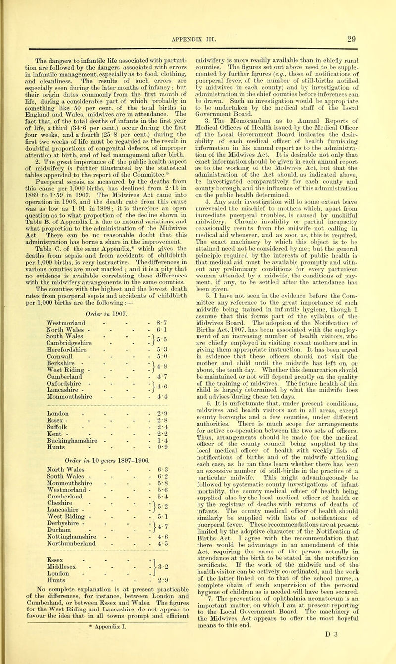 The dangers to infantile life associated with parturi- tion are followed by the dangers associated with errors in infantile management, especially as to food, clothing, and cleanliness. The residts of siich errors are especially seen during the later months of infancy; but their origin dates commonly from the first month of life, during a considerable part of which, probably in something like 50 per cent, of the total births in England and Wales, midwives are in attendance. The fact that, of the total deaths of infants in the first year of life, a third (34-6 per cent.) occur during the first Jotir weeks, and a fourth (25 • 8 per cent.) during the first two weeks of life must be regarded as the result in doubtful proportions of congenital defects, of improper attention at birth, and of bad management after birth. 2. The great importance of the public health aspect of midwifery is further illustrated by the statistical tables appended to the report of the Committee.* Puerperal sepsis, as measured by the deaths from this cause per 1,000 births, has declined from 2-15 in 1889 to 1 • 59 in 1907. The Midwives Act came into operation in 1903, and the death rate from this cause was as low as 1-91 in 1898 ; it is therefore an open question as to what proportion of the decline shown in Table B. of Appendix I. is due to natm-al variations, and what proportion to the administration of the Midwives Act. There can be no reasonable doubt that this administration has borne a share in the improvement. Table C. of the same Appendix,* which gives the deaths from sepsis and from accidents of childbirth per 1,000 bii-ths, is very instructive. The differences in various counties are most marked ; and it is a pity that no evidence is available correlating these differences with the midwifery arrangements in the same counties. The counties with the highest and the lowest death rates from puerperal sepsis and accidents of childbirth per 1,000 births are the following :— Order in 1907. Westmorland 8-7 Noi-th Wales - - - - 6-1 South Wales Cambridgeshire }5-5 Herefordshire Cornwall - - - - 5-0 Berkshire - - - - West Riding - - - - |4-8 Cumberland 4-7 Oxfordshire - - - - Lancashire - - - - |4-6 Monmouthshire 4-4 London - . . . 2-9 Essex - - . . - 2-8 Suffolk . . . . 2-4 Kent - . - - - Buckinghamshire - 1-4 Hunts - - - - 0-9 Order in 10 years 1897-1906. North Wales 6-3 South Wales - - - - 6-2 Monmoiithshi re 5-8 Westmorland - - - - 5-6 Cumberland 5-4 Cheshire - - - - Lancashire - - - - }- West Riding - - - - 5-1 Derbyshire - . . - Durham - - - . }4-7 Nottinghamshire 4-6 Northumberland 4-5 Essex - . - o Middlesex - - - - 13-2 London - - - - J Hunts - - - - 2-9 No complete explanation is at present practicable of the differences, for instance, between London and Cumberland, or between Essex and Wales. The figures for the West Riding and Lancashire do not appear to favour the idea that in all towns prompt and efficient * Appendix I. midwifery is more readily available than in chiefly rm-al counties. The figures set out above need to be supple- mented by further figures {e.g., those of notifications of puerperal fever, of the number of still-births notified by midwives in each county) and by investigation of administration in the chief counties before inferences can be di-awn. Such an investigation would be appropriate to be undertaken by the medical staff of the Local Government Board. 3. The Memorandum as to Annual Reports of Medical Officers of Health issued by the Medical Officer of the Local Government Board indicates the desir- ability of each medical officer of health fumishiug information in his annual report as to the administra- tion of the Midwives Act. It is desirable not only that exact information should be given in each annual report as to the working of the Midwives Act, but that the administration of the Act should, as indicated above, be investigated comparatively for each county and county borough, and the influence of this administration on the public health determined. 4. Any such investigation will to some extent leave unrevealed the mischief to mothers which, apart from immediate puerperal troubles, is caiised by unskilful midwifery. Chronic invalidity or partial incapacity occasionally results from the midwife not calling in medical aid whenever, and as soon as, this is required. The exact machinery by which this object is to be attained need not be considered by me; but the general principle required by the interests of public health is that medical aid must be available promptly and vdth- out any preliminary conditions for every parturient woman attended by a midwife, the conditions of pay- ment, if any, to be settled after the attendance has been given. 5. I have not seen in the evidence before the Com- mittee any reference to the great importance of each midwife being trained in infantile hygiene, though I assume that this forms part of the syllabus of the Midwives Board. The adoption of the Notification of Births Act, 1907, has been associated with the employ- ment of an incx-easing number of health visitors, who are chiefly employed in visiting recent mothers and in giving them appropriate instruction. It has been urged in evidence that these officers should not visit the mother and child imtil the midwife has left on, or about, the tenth day. Whether this demarcation should be maintained or not will depend greatly on the quality of the training of midwives. The future health of the child is largely determined by what the midwife does and advises during these ten days. 6. It is unfortunate that, under present conditions, midwives and health visitors act in all areas, except coiinty boroughs and a few counties, under different authorities. There is much scope for aiTangements for active co-operation between the two sets of officers. Thus, arrangements should be made for the medical officer of the county council being supplied by the local medical officer of health with weekly lists of notifications of births and of the midwife attending each case, as he can thus learn whether there has been an excessive mimber of still-births in the practice of a particular midwife. This might advantageously be followed by systematic county investigations of infant mortality, the county medical officer of health being supplied also by the local medical officer of health or by the registrar of deaths with returns of deaths of infants. The coimty medical officer of health should similarly be supplied with lists of notifications of puerperal fever. These recommendations are at present limited by the adoptive character of the Notification of Births Act. I agree with the recommendation that there would be advantage in an amendment of this Act, requiring the name of the person actually in attendance at the birth to be stated in the notification certificate. If the work of the midwife and of the health visitor can be actively co-ordinated, and the work of the latter linked on to that of the school nui-sei, a complete chain of such supervision of the x^ersonal hygiene of childi-en as is needed will have been secured. 7. The prevention of ophthalmia neonatorum is an important matter, on which I am at present reporting to the Local Government Board. The machinery of the Midwives Act appears to offer the most hopefiil means to this end.