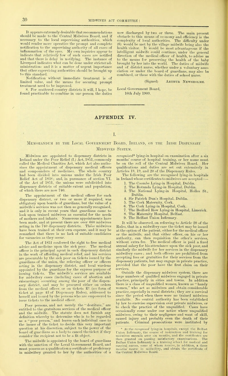 It appears extremely desirable that i-ecommendatioris should be made to the Central Midwives Board, aud if necessary to the local supendsing authorities, which would render more operative the prompt and comj)lete notification to the supervising authority of all cases of inflammation of the eyes. My own inquiries appear to indicate that relatively few of such cases are notified and that there is delay in notifying. The instance of Liverpool indicates what can be done under stricter ad- ministration: and it is a matter of urgent importance that other supervising authorities should be brought up to this standard. Notification without immediate treatment is of limited value, and the means for securing prompt treatment need to be improved. 8. For scattered country districts it will, I hope, be found practicable to combine in one person the duties now discharged by two or three. The main present obstacle to this means of economy and efficiency is the complexity of local authorities. The difficulty imder (6) would be met by the village midwife being also the health visitor. It would be most advantageous ii the intelligent midwife could continue, under the general direction of the medical officer of health, to advise as to the means for preserving the health of the baby brought by her into the world. The duties of midwife and of district nurse, whether under a voluntary asso- ciation or under the board of guardians, may also be combined, or these with the duties of school nurse. (Signed) Aethtjk Newsholme. Local Grovemment Board, 16th July 1909. APPENDIX IV. Memorandum by the Local Government Board, Ireland, on the Irish Dispensary Midwives System. Midwives are appointed to dispensary districts in Ireland under the Poor Relief (I.) Act, 1851, commonly called the Medical Charities Act, which Act also autho- rises the apiDointment of dispensary medical officers and compounders of medicines. The whole country had been divided into unions under the Irish Poor Relief Act of 1838; and, in pursuance of section VI. of the Act of 1851, the unions were subdivided into dispensary districts of suitable extent and population, of which there are now 740. The appointment of the medical officer for each dispensary district, or two or more if required, was obligatory upon boards of guardians, hut the value of a midwife's services was not then so generally recognised, and it is only in recent years that guardians came to look upon trained midwives as essential for the needs of mothers and infants. Numerous appointments have been made, and at present there are over 660 midwives acting in the 740 dispensary districts. These midwives have been trained at their own expense, and it may be remarked that there is no lack of suitable candidates for vacancies as they occur. The Act of 1851 conferred the right to free medical advice and medicine upon the sick poor. The medical officer is the principal agent in each dispensary district in the work of affording medical relief, and his sei-vices are procurable by the sick poor on tickets issued by the guardians of the union, the relieving officer or officers acting in the dispensary district, and local wardens appointed by the guardians for the express purpose of issuing tickets. The midwife's services are available for midwifery cases (including cases of abortion and miscarriage) occiu'ring among the poor of the dispen- sary district, and may be procured either on orders from the medical officer, or on tickets E'. (see form of ticket at page 43 of Dispensary Rules), addressed to herself and issued by the persons who ai-e empowered to issue tickets to the medical officer. Poor persons, and not merely the destitute, are entitled to the gratuitous sei-vices of the medical officer and the midwife. The statute does not furnish any definition whereby to determine who is to be regarded as a poor person, and leaves each individual case to the issuer of the ticket to decide this very important question at his discretion, subject to the power of the board of guardians as a body to cancel the ticket if they consider the recipient not to be a fit object. The midwife is appointed by the board of guardians with the sanction of the Local Grovernment Board, and must possess as a qualification a certificate of proficiency in midwifery granted to her by the authorities of a recognised* lying-in hospital on examination after a six months' course of hospital training, or her name must be on the roll of the Central Midwives Board. Her qualifications and duties are set out extensively in Articles 18, 19, and 20 of the Dispensary Rules. The following are the recognised lying-in hospitals in Ireland whose certificates to midwives are accepted :— 1. The Coombe Lying-in Hospital, Dublin. 2. The Rotimda Lying-in Hospital, Dublin. 3. The National Lying-in Hospital, HoUes St., Dublin. 4. Sir Patrick Dun's Hospital, Dublin. 5. The Cork Maternity, Cork. 6. The Cork Lying-in Hospital, Cork. 7. The Bedford Row Lying-in Hospital, Limerick. 8. The Maternity Hospital, Belfast. 9. The Belfast Union Infirmary. It will be observed, on referring to Article 20 of the Rnles, that in a midmfery case the ticket may be issued at the option of the patient, either for the medical officer or the midwife, and that either officer, on his or her authority, can then requisition the other's services, without extra fee. The medical officer is paid a fixed annual salary for his attendance upon the sick poor, and similarly the midwife for her services in the dispensary midwifery cases ; and both officers are prohibited from accepting fees or gratuities for their services from the dispensary patients, but may engage in private practice, provided that the poor have the first claim on their Outside the dispensary midwives system, there are large numbers of qualified midwives engaged in private practice, principally in cities and towns. In addition there is a class of unqualified women, known as  handy women, who act as midwives and obtain considerable practice, especially in rural districts ; they ax-e a sm-vival since the period when there were no trained midwives available. No central authority has been established by law to exercise supervision over private midwives, or to check the practice of the unqualified. Cases have occasionally come under our notice where unqualified midwives, owing to their negligence and want of skill, caused injury and probably even the death of their patients. Criminal prosecutions were instituted by * At the recugnised lyiug-in hospitals, exce[)t the Belfast Union Infirmary, the coarse of instruction aud training for midwives extends over six months, and the certificates are then granted on passing satisfactory examinations. The Belfasc Union Infirmary is a trairiiiifj: schoel for medical and surgical nurses, some of whom receive, in adilition, a three mouths' course in midwifery, and obtain the certificate of the Central Midwives Board.