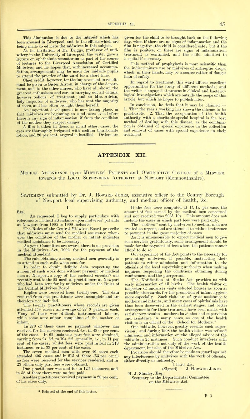 This diminution is due to the interest which has been aroused in Liverpool, and to the eifoi-ts which are being made to educate the midwives in this subject. At the invitation of Dr. Briggs, professor of mid- wifery in the University of Liverpool, the wi-iter gave a lecture on ophthalmia neonatorum as part of the course of lectures to the Liverpool Association of Certified Midwives, and he hopes that, with increased accommo- dation, arrangements may be made for midwife pupils to attend the practice of the ward for a short time. Chief credit, however, for the improvement in results must be given to Sister Alston, in charge of the depart- ment, and to the other nurses, who have all shown the greatest enthusiasm and care in carrying out all details, however tedious, of treatment; and to Mrs. Adrian, lady inspector of midwives, who has sent the majority of cases, and has often brought them herself. An important development is now taking place, in that midwives are beginning to send cases even before there is any sign of inflammation, if from the condition of the mother they suspect danger. A film is taken in these, as in all other, cases, the eyes are thoroughly irrigated with sodium bicarbonate lotion, and 20 per cent, argyrol is instilled. Orders are given for the child to be brought back on the following day, when if there are no signs of inflammation and the film is negative, the child is considered safe ; but if the film is positive, or there are signs of inflammation, treatment is continued, and the child admitted to hospital if necessary. This method of prophylaxis is more scientific than the indiscriminate use by midwives of antiseptic drops, which, in their hands, may be a source rather of danger than of safety. In regard to ti-eatment, this ward affords excellent oppoi-tunities for the study of different methods; and the wi-iter is engaged at present in clinical and bacterio- logical investigations which are outside the scope of this article, but which he hopes to publish later. In conclusion, he feels that it may be claimed:— 1. That the year's working has shown the scheme to be practicable. 2. That the co-operation of the health authority with a charitable special hospital is the best method of dealing with this disease, as the combina- tion is obtained of special experience in the collection and removal of cases with special experience in their treatment. APPENDIX XII. Medical Attendance upon Midwives' Patients and Obstructive Conduct of a Midwife toAvards the Local Supervising Authority at Newport (Monmouthshire). Statement submitted by Dr. J. Howard Jones, executive officer to the County Borough of NcAvport local supervising authority, and medical officer of health, &c. SlE, As requested, I beg to supply pai-ticulars with reference to medical attendance upon midwives' patients at Newport from 1905 to 1908 inclusive. The Rules of the Central Midwives Board prescribe that midwives must send for medical assistance when- ever the condition of the mother or infant indicates medical assistance to be necessary. As your Committee are aware, there is no provision in the Midwives Act, 1902, for the payment of the medical attendant. The rule obtaining among medical men generally is to attend to such calls when sent for. In order to obtain definite data respecting the amount of such work done without payment by medical men at Newport, a copy of the enclosed circular* was recently sent to the 22 medical practitioners at Newport who had been sent for by midwives under the Rules of the Central Midwives Board. Replies were received from twenty-one. The data received from one practitioner were incomplete and are therefore not included. The twenty practitioners whose records are given attended 559 cases; an average of 27-9 patients each. Many of these were difficult instrumental laboiirs, while some were minor complaints of the mother or infant. In 279 of these cases no payment whatever was received for the services rendered, i.e., in 49'9 per cent, of the cases. In 62 instances part fees were obtained, varying from 2s. 6d. to 10s. 6d. generally, {.e., in 11 per cent, of the cases; whilst fees were paid in full in 218 instances, or in 39 per cent, of the cases. The seven medical men with over 40 cases each attended 405 cases, and in 215 of these (53 per cent.) no fees were received for the services rendered, and in 23 others only part fees were obtained. One practitioner was sent for in 123 instances, and in 58 of these there were no fees paid. Ajiother practitioner received payment in 20 per cent, of his cases only. * Printed at the end of this letter. If the fees were computed at 11. Is. per case, the amoimt of fees earned by the medical men concerned and not received was 293L 19s. This amomit does not include the oases in which part fees were paid only. The notices  sent by midwives to medical men are treated as urgent, and are attended to without reference to payment in the great majority of cases. As it is unreasonable to expect medical men to give such services gratuitously, some arrangement should be made for the payment of fees where the patients cannot afford to do so. Our experience of the Act points to the necessity for preventing midwives, if possible, instructing their patients to refuse admission and information to the oflicials of the local supervising authority when making inquiries respecting the conditions obtaining during confinement and the puerperium. The Notification of Bii-ths Act provides us with early information of all births. The health visitor or inspector of midwives visits selected houses as soon as possible afterwards, for the promotion of infant hygiene more especially. Such visits are of great assistance to mothers and infants; and many cases of ophthalmia have thus been discovered in the earliest stages, and better aiTangements for their treatment have been made, with satisfactory results ; mothers have also had svipervision and assistance in many cases, as one of the health visitors is an official of the  School for Mothers. One midwife, however, greatly resents such super- vision ; and during 1908 the health visitor was refused admission and information on the alleged advice of the midwife in 25 instances. Such conduct interferes with the administration not only of the work of the health department, but also of the Midwives Act. Provision should therefore be made to guard against any interference by midwives with the work of oflicials, either directly or indirectly. I have, &c., (Signed) J. Hovtard Jones. H. J. Stanley, Esq., Secretary to the Departmental Committee on the Midwives Act.