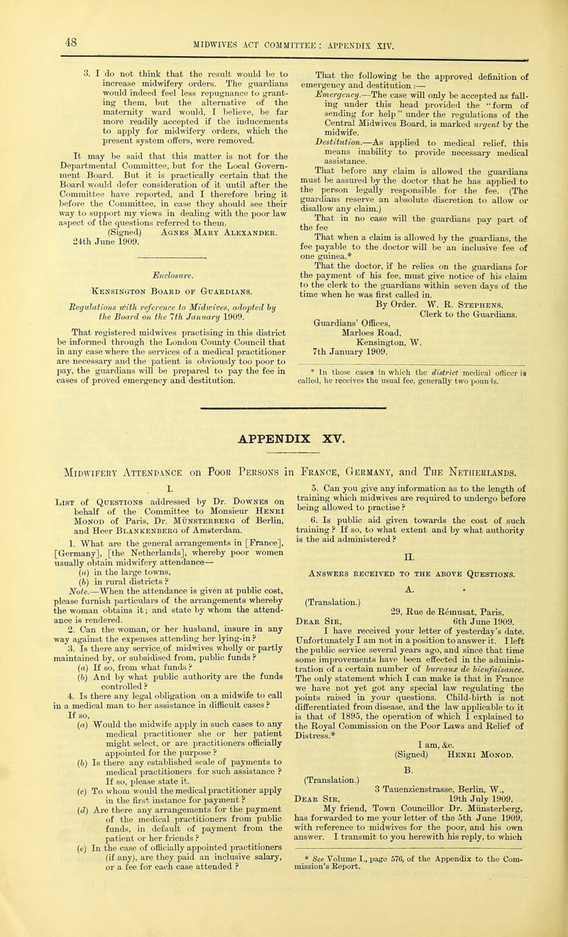 MIDWIVES ACT COMMITTEE : APPENDIX XlV. 3. I do not think that the result would be to increase midwifeiy orders. The guardians would indeed feel less repugnance to grant- ing them, but the altei-nativ^e of the maternity ward would, I believe, be far more readily accepted if the inducements to apply for midwifery orders, which the present system offers, were removed. It may be said that this matter is not for the Depai-tmental Committee, but for the Local Govern- ment Board. But it is practically certain that the Board would defer consideration of it until after the Committee have reported, and I therefore bring it before the Committee, in case they should see their way to support my views in dealing with the poor law aspect of the qtxestions referred to them. (Signed) Agnes Mary Alexander. 24th June 1909. Enclosure. Kensington Board of Guardians. Regulations with reference to Midwives, adopted hy the Board on the 7th January 1909. That registered midwives practising in this district be informed through the London Cotmty Council that in any case where the sei-vices of a medical practitioner are necessary and the patient is obviously too poor to pay, the guardians will be pi-epared to pay the fee in cases of proved emergency and destitution. That the foUowiag be the approved definition of emergency and destitution .-— Emergency.—The case will only be accepted as fall- ing under this head provided the form of sending for help  tmder the regidations of the Central Midwives Board, is marked urgent by the midwife. Destitution.—As applied to medical relief, this means inability to provide necessary medical assistance. That before any claim is allowed the guardians must be assured by the doctor that he has applied to the person legally responsible for the fee. (The guardians resei-ve an absolute discretion to allow or disallow any claim.) That in no case will the guardians pay part of the fee That when a claim is allowed by the guardians, the fee payable to the doctor will be an inclusive fee of one guinea.* That the doctor, if he relies on the guardians for the payment of his fee, must give notice of his claim to the clerk to the guardians within seven days of the time when he was first called in. By Order. W. R. Stephens, Clerk to the Guardians. Guardians' Offices, Marloes Road, Kensington, W. 7th January 1909. * In those cases in which the district medical officer is called, he receives the usual fee, generally two poun-ls. APPENDIX XV. Midwifery Attendance on Poor Persons in France, Germany, and The Netiieriands. List of Questions addressed by Dr. Downes on behalf of the Committee to Monsieur Henri Monod of Paris, Dr. Munsterberg of Berlin, and Heer Blankenberg of Amsterdam. 1. What are the general arrangements in [France], [Germany], [the Netherlands], whereby poor women usually obtain midwifery attendance— (a) in the large towns, (h) in rural districts ? Note.—When the attendance is given at public cost, please furnish particulars of the arrangements whereby the woman obtains it; and state by whom the attend- ance is rendered. 2. Can the woman, or her husband, insure in any way against the expenses attending her lying-in ? 3. Is there any service, of midwives wholly or partly maintained by, or subsidised from, public funds ? (a) If so, from what funds ? (b) And by what public authority are the funds controlled ? 4. Is there any legal obligation on a midwife to call in a medical man to her assistance in difficult cases ? If so, (a) Would the midwife apply in such cases to any medical practitioner she or her patient might select, or are practitioners officially appointed for the pui-pose ? (b) Is there any established scale of payments to medical practitioners for such assistance ? If so, please state it. (c) To whom would the medical practitioner apply in the fij.-st instance for payment ? (cZ) Are there any arrangements for the payment of the medical practitioners from public funds, in default of payment from the patient or her friends ? (e) In the case of officially appointed practitioners (if any), are they paid an inclusive salary, or a fee for each case attended ? 5. Can you give any information as to the length of training which midwives are required to undergo before being allowed to practise P 6. Is public aid given towards the cost of such training ? If so, to what extent and by what authority is the aid administered ? II. Answers received to the above Questions. A. (Translation.) 29, Rue de Remusat, Paris, Dear Sir, 6th June 1909. I have received your letter of yesterday's date. Unfortunately I am not in a position to answer it. I left the public service several years ago, and since that time some improvements have been effected in the adminis- tration of a certain number of bureaux de bienfaisance. The only statement which I can make is that in France we have not yet got any special law regulating the points raised in your questions. Child-birth is not differentiated from disease, and the law applicable to it is that of 1895, the operation of which I explained to the Royal Commission on the Poor Laws and Relief of Distress.* I am, &c. (Signed) Henri Monod. B. (Translation.) 3 Tauenziensti-asse, Berlin, W., Dear Sir, 19th July 1909. My friend, Town Councillor Dr. Miinsterberg, has forwarded to me your letter of the 5th June 1909, with reference to midwives for the poor, and his own answer. I transmit to you herewith his reply, to which * See Volume I., page 576, of the Appendix to the Com- mission's Eeport.