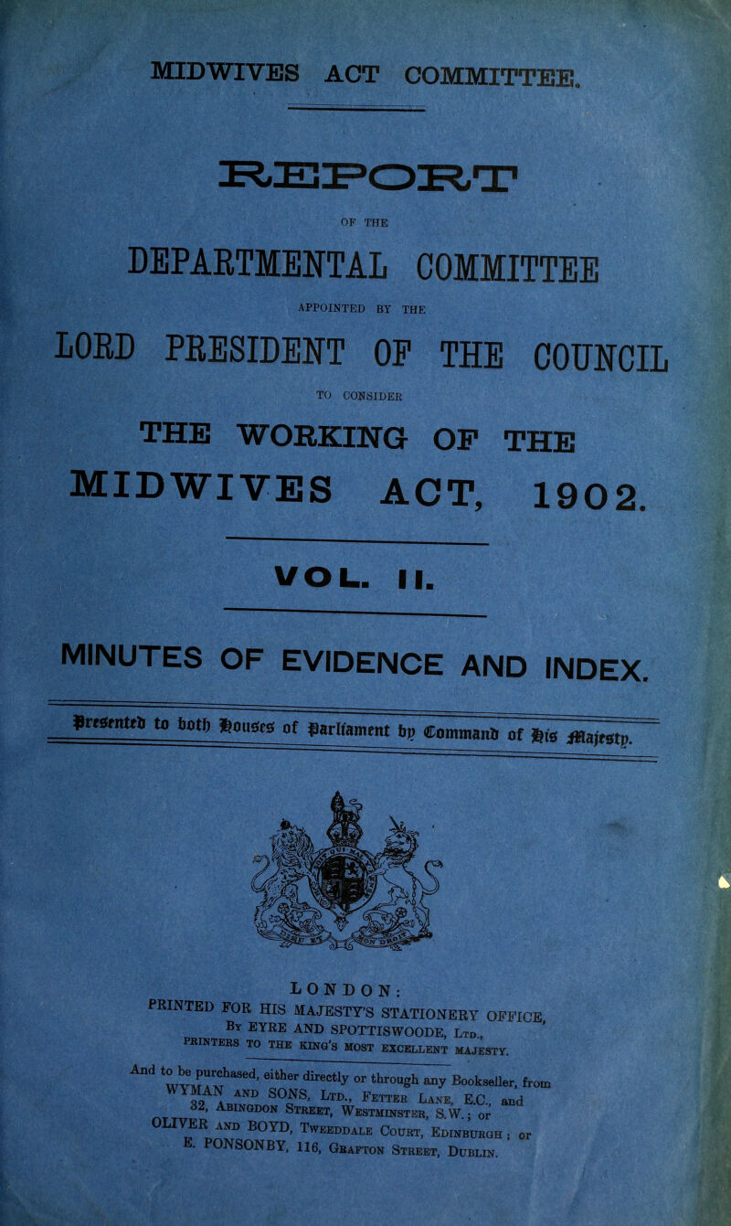 DEPARTMENTAL COMMITTEE APPOINTED BY THE LOED PEESIDEl^T OP THE COOTCIL TO CONSIDER THE WORKING OF THE MIDWIVES ACT, 1902. VOL. II. MINUTES OF EVIDENCE AND INDEX. Unstntti, to totftft^of garlfamtnt 6p Commanii of ^^pT ii LONDON: PRINTED FOR HIS MAJESTY'S STATIONERY OFFICE By EYRE AND SPOTTISWOODE, Ltd PRINTERS TO THE KING'S MOST EXCELLENT MAJESTY. ^^ wvmTm^'''^^^^^ from 32, Abingdon Street, Westminster, S W • or OLIVER AND BOYD, Tweeddale Court, Edinburgh; or E. PONSONBY. 116, Grafton Street. Dublin