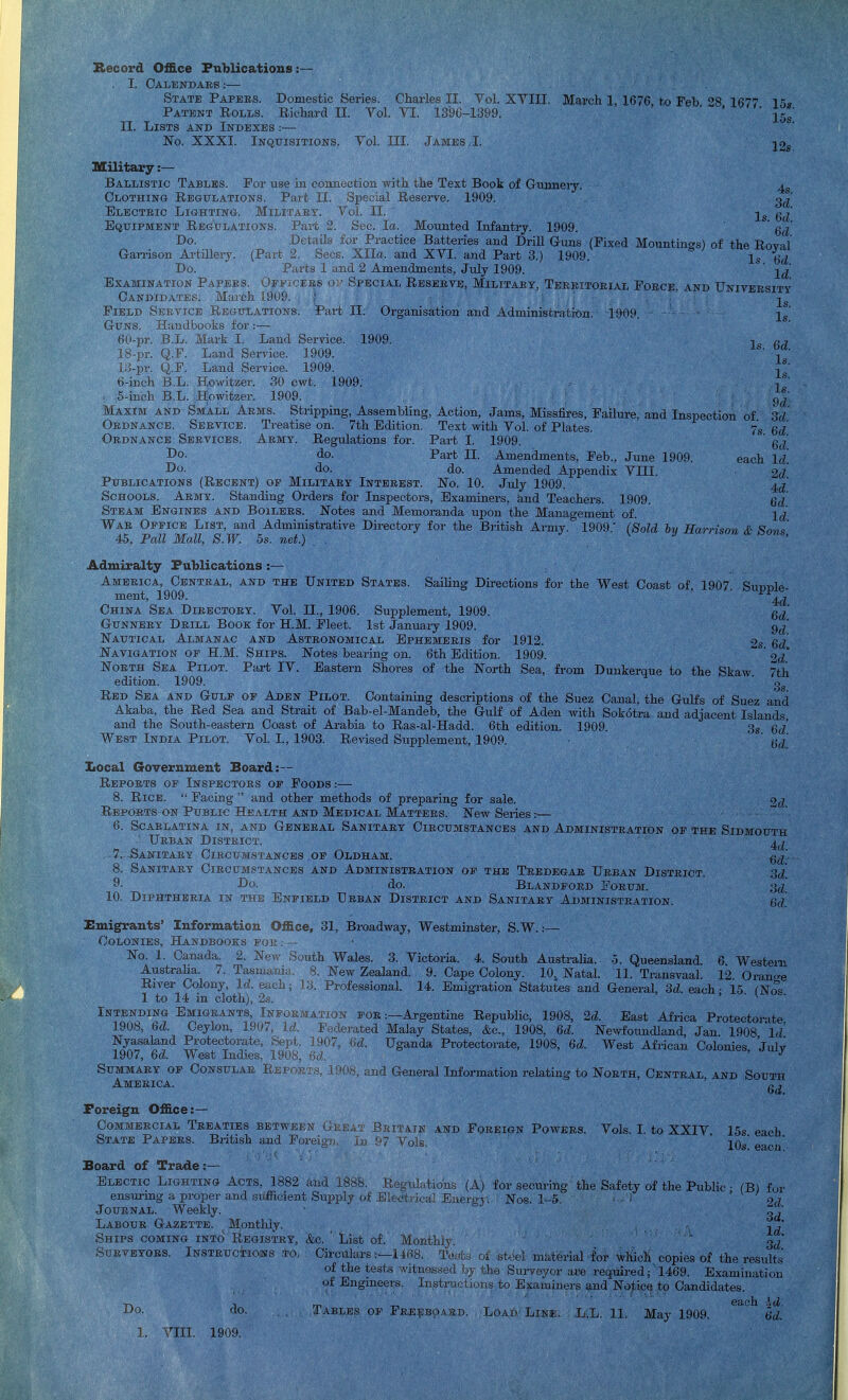 Record Office FuUications . I. Calendars:— II. Lists awd Indexes :— No. XXXI. Inquisitions. Yol. III. James,I. 12s, Is. 6d. itary:— Ballistic Tables. For use in couiiectiou with the Text Book of Giumeiy. Clothing Regulations. Part 11. Special Reserve. 1909. ■ECTEic Lighting. Militaey. Yol. II. QuiPMENT Regulations. Fart 2. Sec. la. Mounted Infantry. 1909. Do. Details for Practice Batteries and Drill Guns (Fixed Mountin<»s) of the RovaT GaiTison Artillery. (Part 2. Sees. Xlla. and XYI. and Part 3.) 1909. Is S Do. Parts 1 and 2 Amendments, July 1909. ' ' Examination Papers. OFi'i'jEES Special Reseeve, Militaey. Teeeitoeial Foece and University Candidates. Maicb 1909. ; -^^ Field Sbevice Regulations. Pai-t II. Organisation and Administration. 1909. = -^^ Guns. Handbooks for :— 60-pr. B.L. Mark 1. Land Service. 1909. 18-pr. Q.P. Land Service. 1909. 13-pr. Q.F. Land Service. 1909. j; 6-inch B.L. Howitzer. 30 cwt. 1909. j*' 5-inch B.L. Howitzer. 1909. cjj Maxim and Small Aems. Stripping, Assembling, Action, Jams, Missfires, Failure, and Insijection of Sd Ordnance. Service. Treatise on. 7th Edition. Text with Yol. of Plates. 7s Qd Ordnance Services. Aemy. Regulations for. Part I. 1909. ' do. Part II. Amendments, Feb., Jmie 1909. Do. do. do. Amended Appendix YIII. ^u, Publications (Recent) op Military Interest. No. 10. July 1909. 4^^' Schools. Aemy. Standing Orders for Inspectors, Examiners, tod Teachers. 1909. Gd Steam Engines and Boilees. Notes and Memoranda upon the Management of. Jd War Oepice List, and Administrative Directory for the British Army. 1909.' (Sold by Harrison & Sons 45, Pall Mall, S.W. 5s. net.) , Admiralty Publications :— each Id. China Sea Directory. Yol. 11., 1906. Supplement, 1909. g^' Gunnery Deill Book for H.M. Fleet. 1st January 1909. 9^' Nautical Almanac and Astronomical Ephemeris for 1912. 2s Qd Navigation op H.M. Ships. Notes bearing on. 6th Edition. 1909. '^d' North Sea Pilot. Part lY. Eastern Shores of the North Sea, from Dunkerque to the Skaw 7th edition. 1909. ' Red Sea and Gulf op Aden Pilot. Containuig descriptions of the Suez Canal, the GuKs of Suez and Akaba, the Red Sea and Strait of Bab-el-Mandeb, the Gulf of Aden with Sokotra and adjacent Islands and the South-eastern Coast of Arabia to Ras-al-Hadd. 6th edition. 1909.  West India Pilot. Yol. I., 1903. Revised Supplement, 1909. 3s. Qd. 6d. IQocal GoTernment Board:— Reports of Inspectors op Foods.-— 8. Rice.  Facing  and other methods of preparing for sale. 2d Reports on Public Health and Medical Mattees. New Seiies:^— 6. Scarlatina in, and General Sanitary Circumstances and Administration op the Stdmouth Urban Disteict. 7. -Sanitary Ciecumstances op Oldham. 8. Sanitaey Ciecumstances and Administration op the Teedegar Ueban District. ;},/ 1^0- do. Blandpoed Eoeum. 10. Diphtheeia in the Enpield Ueban Disteict and Sanitaey Administration. Emigrants' Information Office, 31, Broadway, Westminster, S.W. :— Colonies, Handbooks poe: — No. 1. Canada. 2. New South Wales. 3. Yictoria. 4. South Australia, o. Queensland 6 Western Austraha. 7. Tasmania... 8. New Zealand. 9. Cape Colony. 10. Natal. 11. Transvaal. 12 Oran-, River Colony, Id. ea,ch; Professional. 14. Emigration Statutes and General, 3d. each ■ 15 fNo= 1 to 14 in cloth), 2s. ' ^ Intending Emigrants, Information for :—Argentine Republic, 1908, 2d. East Africa Protectorite 1908, 6d. Ceylon, 1907, Ld. J^ederated Malay States, &c., 1908, 6d. Newfoundland Jan 1908 \d Nyasaland Protectorate, Sept. 3907, 6d. Uganda Protectorate, 1908, 6d. West African Colonies ' 1907, 6d. West Indies, 1908,  ' ' Summary op Consular E,epoi; America. , and General Information relating to North, Central, and S ' Foreign Office:— Commercial Treaties BET\\ri-N > State Papers, Biitish and ForeiUM. i,. Board of Trade:— Electic Lighting Acts. 1882 and 1888 Re<4'nlation.s (A) for ensm-ing a proper and sufficient Siipply of EIp Journal. Weekly. Labour Gazette. Monthly. Ships coming into Registry, &o. List of. Monthlv SuEVEYOES. iNSTEUfTlOWS TO ChGill US —lihb of the tests witnessed In of Engmeers. Instrncii Yols. L to XXIY. 15s-^ nncf the Safety of the Public ; (B) for Do, do. 190.9. TA.KIPS or Fri y b Oi jjto£i inat«nal tor which copies of the liiu Surveyor are required; 1409. Examin 11-- to Exinjino^ and Notice to Candidite-- Load Line. L.L. 11. May 1909.