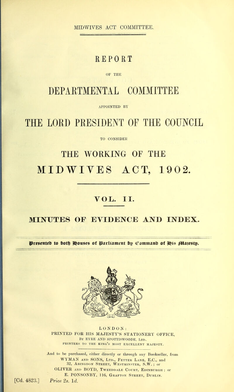 REPORT OF TflE DEPARTMENTAL COMMITTEE THE LORD PRESIDENT OF THE COUNCIL THE WORKING OF THE MIDWIYES ACT, 1902. MINUTES OF EVIDENCE AND INDEX. IPre^enteti to tiotfi ^ouu^ of iParltamcnt Cominanti of M&it^tp* LONDON: PRINTED FOR HIS MAJESTY'S STATIONERY OFFICE, By EYEE and SPOTTISWOODE, Ltd.. PRINTER.S TO THE KING's MOST EXCELLENT MAJESTY. And to be purchased, either dh-ectly or through any Bookseller, from WYMAN AND SONS, Ltd., Fetter Lane, E.G., and 32, Abingdon Street, Westminster, S.W. ; or OLIVER and BOYD, Tweeddale Court, Edinburgh ; or E. PONSONBY, 116, Grafton Street, Dublin. APPOINTED BY TO CONSIDER YOL. II. [Cd. 4823.] Price 2s. Id.