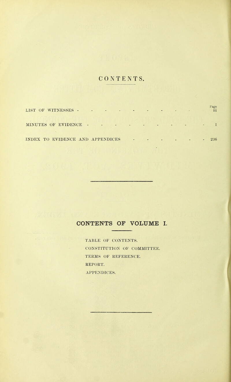 CONTENTS. I'age LIST OF WITNESSES . iii MINUTES OF EVIDENCE - 1 INDEX TO EVIDENCE AND APPENDICES 236 CONTENTS OF VOLUME I. TABLE OF CONTENTS. CONSTITUTION OF COMMITTEE. TERMS OF REFERENCE. REPORT. APPENDICES.