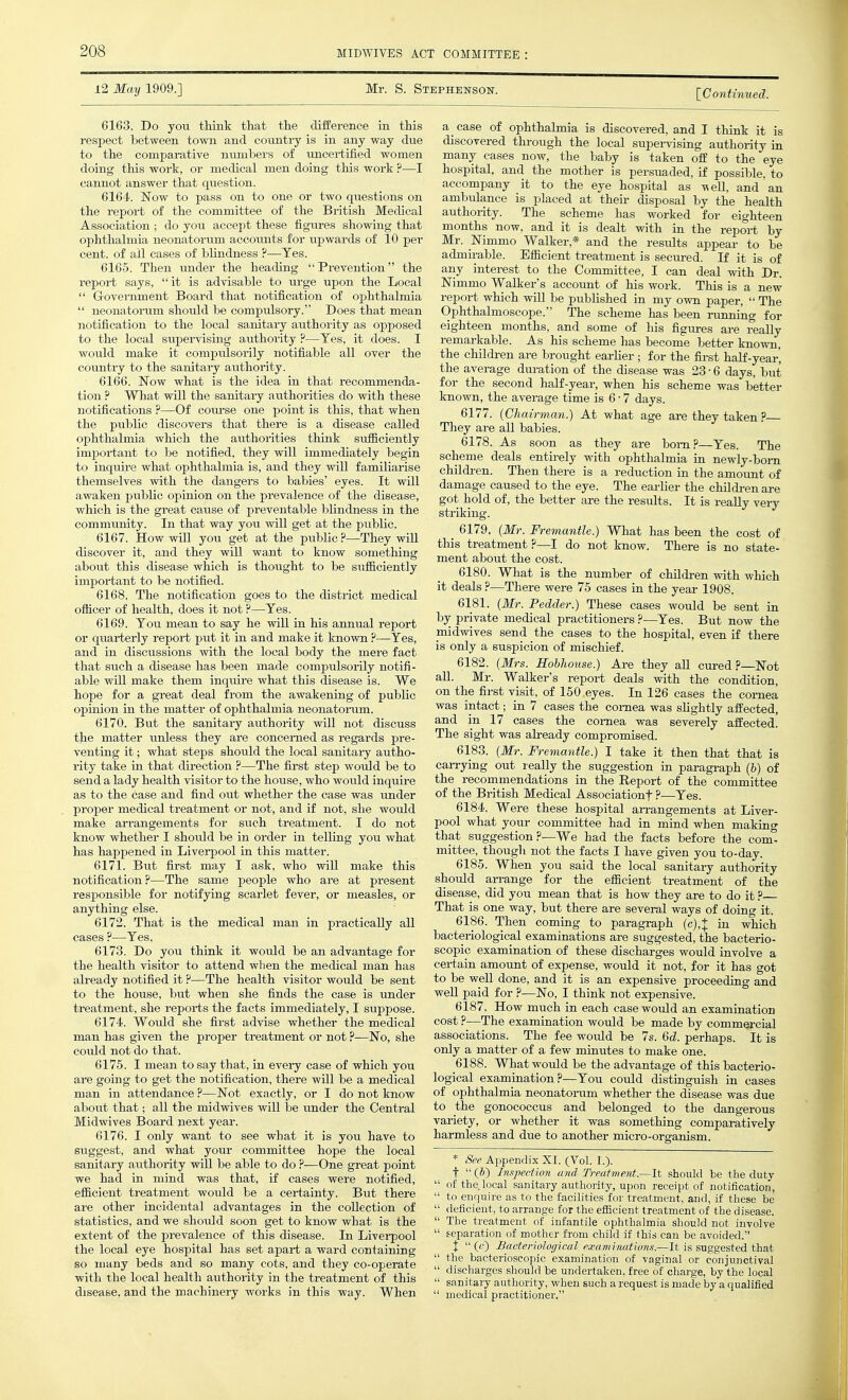 »9.] Mr. S. Stephenson. [_Contmued. 6163. Do yoTi think that the difference in this i-espect between town and country is in any way due to the comparative numbers of uncertified women doing this work, or medical men doing this work ?—I cannot answer that question. 6164. Now to pass on to one or two questions on the report of the committee of the British Medical Association ; do you accept these figui-es showing that ophthalmia neonatorum accoimts for upwards of 10 per cent, of all cases of blindness ?—Tes. 6165. Then under the heading Prevention the report says, it is advisable to urge upon the Local  Government Board that notification of ophthalmia  neonatoram should be compulsory. Does that mean notification to the local sanitary authority as to the local supervising authority ?—Tes, it does, would make it compulsorily notifiable all over the country to the sanitary authority. 6166. Now what is the idea in that recommenda- tion ? What will the sanitaiy atithorities do with these notifications ?—Of com-se one point is this, that when the public discovers that there is a disease caUed ophthalmia which the authorities think sufficiently important to be notified, they will immediately begin to inquire what ophthalmia is, and they will familiarise themselves with the dangers to babies' eyes. It will awaken public opinion on the prevalence of the disease, which is the great cause of preventable blindness in the community. In that way you will get at the public. 6167. How will you get at the public ?—They will discover it, and they will want to know something about this disease which is thought to be sufficiently important to be notified. 6168. The notification goes to the district medical officer of health, does it not ?—Tes. 6169. Tou mean to say he will in his annual report or quarterly report put it in and make it known ?—Tes, and in discussions with the local body the mere fact that svich a disease has been made compulsorily notifi- able will make them inquire what this disease is. We hope for a great deal from the awakening of public opinion in the matter of ophthalmia neonator^^m. 6170. But the sanitary authority will not discuss the matter unless they are concerned as regards pre- venting it; what steps should the local sanitaiy autho- rity take in that direction ?—The first step woiild be to send a lady health visitor to the house, who would inquire as to the case and find out whether the case was under proper medical treatment or not, and if not, she would make arrangements for such treatment. I do not know whether I should be in order in telling you what has happened in Liverpool in this matter. 6171. But first may I ask, who will make this notification?—The same people who are at present responsible for notifying scarlet fever, or measles, or anything else. 6172. That is the medical man in practically all cases ?—Tes. 6173. Do you think it would be an advantage for the health visitor to attend when the medical man has already notified it ?—The health visitor would be sent to the house, but when she finds the case is under treatment, she reports the facts immediately, I suppose. 6174. Would she first advise whether the medical man has given the proper treatment or not ?—No, she could not do that. 6175. I mean to say that, in evei-y case of which you are going to get the notification, there will be a medical man in attendance ?—Not exactly, or I do not know aboiit that; all the midwives will he under the Central Midwives Board next year. 6176. I only want to see what it is you have to suggest, and what your committee hope the local sanitary authority will be able to do ?—One great point we had in mind was that, if cases were notified, efficient treatment would be a certainty. But there are other incidental advantages in the collection of statistics, and we should soon get to know what is the extent of the prevalence of this disease. In Livei-pool the local eye hospital has set apart a ward containing so many beds and so many cots, and they co-operate with the local health authority in the treatment of this disease, and the machinery works in this way. When a case of ophthalmia is discovered, and I think it is discovered through the local supei-vising authority in many cases now, the baby is taken off to the eye hospital, and the mother is persuaded, if possible, to accompany it to the eye hospital as weU, and an ambulance is placed at their disposal by the health authority. The scheme has worked for eighteen months now, and it is dealt with in the report by Mr. Nimmo Walker,* and the results appear to be admii-able. Efficient treatment is secured. If it is of any interest to the Committee, I can deal with Dr. Nimmo Walker's account of his work. This is a new report which wiU be published in my own paper,  The Ophthalmoscope. The scheme has been running for eighteen months, and some of his figures are really remarkable. As his scheme has become better known, the childi-en are brought earlier ; for the first half-year', the average dm-ation of the disease was 23 • 6 days, but for the second half -year, when his scheme was better known, the average time is 6 • 7 days. 6177. (Chairman.) At what age are they taken ? They are all babies. 6178. As soon as they are hom?—Tes. The scheme deals entu-ely with ophthalmia in newly-born children. Then there is a reduction in the amount of damage caused to the eye. The earlier the childi-en are got hold of, the better are the results. It is reaUy very striking. 6179. (Mr. Fremantle.) What has been the cost of this treatment ?—I do not know. There is no state- ment about the cost. 6180. What is the number of children with which it deals ?—There were 75 cases in the year 1908. 6181. (Mr. Pedder.) These cases would be sent in by private medical practitioners ?—Tes. But now the midwives send the cases to the hospital, even if there is only a suspicion of mischief. 6182. (Mrs. Hobhoiise.) Are they aU cured ?—Not aU. Mr. Walker's report deals with the condition, on the first visit, of 150 eyes. In 126 cases the cornea was intact; in 7 cases the comea was shghtly affected, and in 17 cases the comea was severely affected' The sight • - 6183. (Mr. Fremantle.) I take it then that that is canying out really the suggestion in paragraph (b) of the recommendations in the Report of the committee of the British Medical Associationf ?—Tes. 6184. Were these hospital arrangements at Liver- pool what your committee had in mind when making that suggestion ?—We had the facts before the com*^ mittee, thougli not the facts I have given you to-day. 6185. When you said the local sanitary authority should an-ange for the efficient treatment of the disease, did you mean that is how they are to do it ? That is one way, but there are several ways of doing it. 6186. Then coming to paragraph (c),+ in which bacteriological examinations are suggested, the bacterio- scopic examination of these discharges would involve a certain amount of expense, would it not, for it has got to be well done, and it is an expensive proceeding and well paid for ?—No, I think not expensive. 6187. How much in each case would an examination cost ?—The examination would be made by commercial associations. The fee would be 7s. 6d. perhaps. It is only a matter of a few minutes to make one. 6188. What would be the advantage of this bacterio- logical examination?—Tou could distinguish in cases of ophthalmia neonatorum whether the disease was due to the gonococcus and belonged to the dangerous variety, or whether it was something compai-atively harmless and due to another micro-organism. * See Appendix XI. (Vol. I.). t  (b) Impection and Treatment.—It should be the duty  of the.local sanitary authority, upon receipt of notification,  to enquire as to the facilities for treatment, and, if these be  deficient, to arrange for the eflBcient treatment of the disease.  The treatment of infantile ophthalmia should not involve  separation of mother from child if this can be avoided. X  (f) Bacteriological examinations.—It is suggested that  the bacterioseopic examination of vaginal or conjunctival  discharges should be undertaken, free of charge, by the local  sanitary authority, when such a request is made by a qualified  medical practitioner.