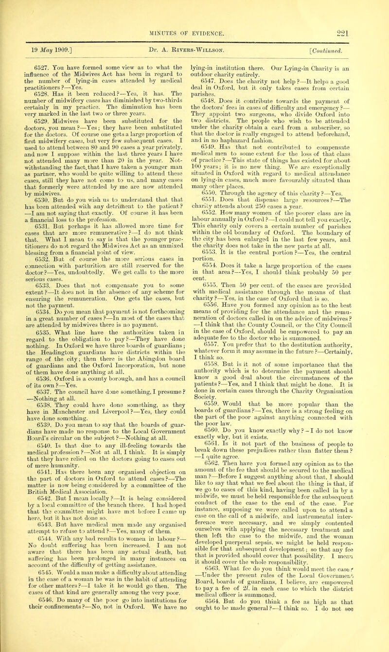 19 May 1909.] Dr. A. RlVEES-WlLLSON. [Continued. 6527. Tou liave formed some view as to what the influence of the Midwives Act has been in regard to the number of lying-in cases attended by medical practitioners ?—^^Tes. 6528. Has it been reduced ?—Yes, it has. The number of midwifery cases has diminished by two-thirds certainly in my practice. The diminution has been very marked in the last two or three years. 6529. Midwives have been substituted for the doctors, you mean ?—-Yes; they have been substituted for the doctors. Of course one gets a large proportion of first midwifery cases, but very few subsequent cases. I used to attend between 80 and 90 cases a year privately, and now I suppose within the last thi-ee years I have not attended many more than 20 in the year. Not- withstanding the fact, that I have taken a younger man as partner, who would be quite willing to attend these cases, still they have not come to us, and many cases that formerly were attended by me are now attended by midwives. 6530. But do you wish us to understand that that has been attended with any detriifient to the patient ? —I am not saying that exactly. Of course it has been a financial loss to the profession. 6531. Bat perhaps it has allowed more time for cases that are more remunerative ?—I do not think that. What I meaa to say is that the younger prac- titioners do not regard the Midwives Act as an unmixed blessing from a financial point of view. 6532. Bat of course the more serious cases in connection with parturition are still reseiwed for the doctor ?—-Yes, undoubtedly. We get calls to the more serious cases. 6533. Does that not compensate yoti to some extent ?—It does not in the absence of any scheme for ensuring the remuneration. One gets the cases, but not the payment. 6534). Do you mean that payment is not forthcoming in a great number of cases ?—In most of the cases that are attended by midwives there is no payment. 6535. What line have the authorities taken in regard to the obligation to pay.P—They have done nothing. In Oxford we have three boards of guardians ; the Headington guardians have districts within the range of the city; then there is the Abingdon board of guardians and the Oxford Incorporation, but none of them have done anything at all. 6536. Oxford is a county borough, and has a council of its own ?—Yes. 6537. The council have done something, I presume ? —Nothing at all. 6538. They could have done something, as they have in Manchester and Liverpool ?—Yes, they could have done something. 6539. Do you mean to say that the boards of guar- dians have made no x-esponse to the Local Government Board's circular on the subject ?—-Nothing at all. 6540. Is that due to any ill-feeling towards the medical profession ?—Not at all, I think. It is simply that they have relied on the doctors gomg to cases out of mere humanity. 6541. Has there been any organised objection on the part of doctors in Oxford to attend cases ?—The matter is now being considered by a committee of the British Medical Association. 6542. But I mean locally ?—It is being considered by a local committee of the branch there. I had hoped that the committee might have met before I came up here, but it has not done so. 6543. But have medical men made any organised attempt to refuse to attend ?—Yes, many of them. 6544. With any bad results to women in labour ?— No doubt suffering has been increased. I am not aware that there has been any actual death, but salfermg has been prolonged in many instances on account of the difficulty of gettmg assistance. 6545. Would a man make a difiiculty about attending in the case of a woman he was in the habit of attending for other matters ?—I take it he would go then. The cases of that kind are generally among the very poor. 6546. Do many of the poor go into institutions for their confinements ?—No, not in Oxford. We have no lying-in institution there. Our Lying-in Charity is an outdoor charity entirely. 6547. Does the charity not help ?—It helps a good deal in Oxford, but it only takes cases from certain 6548. Does it contribute towards the payment of the doctors' fees in cases of difiiculty and emergency ?—• They appoint two surgeons, who divide Oxford into two districts. The people who wish to be attended under the charity obtain a card from a subscriber, so that the doctor is really engaged to attend beforehand, and in no haphazard fashion. 6549. Has that not contributed to compensate medical men to some extent for the loss of that class of practice ?—-This state of things has existed for about 100 years; it is no new thing. We are exceptionally situated in Oxford with regard to medical attendance on lying-in cases, much more favourably situated than many other places. 6550. Through the agency of this charity ?—Yes. 6551. Does that dispense large resources ?—The charity attends about 250 cases a year. 6552. How many women of the poorer class are in labour annually in Oxford ?—I could not tell you exactly. This charity only covers a certain number of parishes within the old boundary of Oxford. The boundary of the city has been enlarged in the last few years, and the charity does not take in the new parts at all. 6553. It is the central portion ?—Yes, the central portion. 6554. Does it take a large proportion of the cases in that area?—Yes, I should think probably 50 per cent. 6555. Then 50 per cent, of the cases are provided with medical assistance through the means of that charity ?—Yes, in the case of Oxford that is so. 6556. Have you formed any opinion as to the best means of providing for the attendance and the remu- neration of doctors called in on the advice of midwives ? —I think that the County Council, or the City Council in the case of Oxford, should be empowered to pay an adequate fee to the doctor who is summoned. 6557. You prefer that to the destitution authority, whatever form it may assume in the future ?—Certainly, I think so. 6558. But is it not of some importance that the authority which is to determine the payment should know a good deal about the circumstances of the patients ?—Yes, and I thmk that might be done. It is done in certain cases through the Charity Organisation Society. 6559. Would that be more popular than the boards of guardians ?—Yes, there is a strong feeling on the part of the poor against anything connected with the poor law. 6560. Do you know exactly why ? — I do not know- exactly why, but it exists. 6561. Is it not part of the business of people to break down these prejudices rather than flatter them ? —I quite agree. 6562. Then have you formed any opinion as to the amount of the fee that should be secured to the medical man ?—Before I suggest anything about that, I should like to say that what we feel about the thing is that, if we go to cases of this kind, having been called in by a midwife, we must be held responsible for the subsequent conduct of the case to the end of the case. For instance, supposing we were called upon to attend a case on the call of a midwife, and instrumental inter- ference were necessary, and we simply contented ourselves with applying the necessary treatment and then left the case to the midwife, and the woman developed puei-peral sepsis, we might be held respon- sible for that subsequent development; so that any fee that is provided should cover that possibility. I mea7i it should cover the whole responsibility. 6563. What fee do you think would meet the case —Under the present rules of the Local Governmen*., Board, boards of guardians, I believe, are empowered to pay a fee of 21. in each case to which the district medical officer is summoned. 6564. But do you tliink a fee as high as that ought to be made general ?—I think so. I do not see