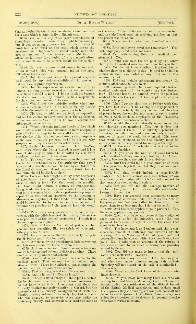 19 May 1909.] Dr. A. RiVEES-WlLLSON. [Continued. that any other fee would provide adequate remuneration for a case which is admittedly a difficult one. 6565. Yes, or for any other later attendances of some days or weeks in which they might be necessaiy; but if you are going to have a fee paid in all cases it must hardly be fixed at the point which meets the maximum of obligation?—It would hardly meet the greatest amomit of time, because one might have to attend such a case for a period of, say, a month after- wards, and 21. would be a very small fee for such a case. 6566. But such a case would surely be unusual, would it not ?—Not very unusual, taking the more difficult of these oases. 6567. But the attendance at the moment may not be followed by any serious conditions ?—It may not, but the case requires supervision. 6568. But the supervision of a skilled midwife, so long as nothing serious overtakes the woman, would be sufficient, would it not ?—I do not think so, because the doctor would, in my opinion, be held responsible for the subsequent course of the case. 6569. Would not the midwife realise when any serious indication arose ?—I do not think any doctor would be disposed to triist his reputation to her. 6570. The doctor would have to attend, consequently, and see the woman in evei-y case after the application of instruments ?—Yes, I think he would assume the subsequent responsibility. 6571. Woiild not some graduated scale of fees which would take account of circumstances be more acceptable generally than a lump fee to cover all kinds of cases ?— But the fee of 21. was not considered a very large one in the case of pauper patients, and I do not see why people should pay a lesser fee in other cases. 6572. Is that the normal amount in Oxford ?—Yes, in all cases where the doctor attends a case, and it is a case of difficulty to which he is called by a midwife employed by the board of guardians. 6573. You wovild not in any case leave the amount of the fee to be determined by the authority that pays ? You woiild prefer that it should be fixed by an Order from the Local Govei-nment Board, say ?—I think that the minimum should be fixed, anyhow. 6574. Such an Order might also lay down the period of attendance that might be involved on the accept- ance of siich a fee ?—Yes, that would be possible. But time might admit, of course, of an-angements being made for the subsequent conduct of the case ; that is, if a woman later on developed serious puerperal sepsis which requii ed an operation, or the opening of abscesses, or anything of that kind. But such a thing could be provided for by a subsequent an-angement. I presume the poor law and the general hospitals would come in. 6575. This is the only question, I presiime, in con- nection with the Midwives Act that really touches the susceptibilities of the medical profession P—I think it is the main question anyhow. 6576. (Mrs. Hohhouse.) You stated jxist now that you had lost something like two-thirds of your mid- wifery practice ?—Yes. 6577. Do you consider that to be directly owing to the Midwives Act ?—Undoubtedly. 6578. Are the midwives practising in Oxford working on their own acooimt ?—Some of them are. 6579. And some \vadev different schemes?—Some are under the Acland scheme of district nursing. There are fom- working under that scheme. 6580. Does that scheme guarantee the fee to the medical man ?—That scheme has a medical man attached to it. These four midwives can summon the medical man who is part of the scheme. 6581. That is to say, one doctor?—Yes, one doctor. 6582. And is he paid ?—Yes, he is paid. 6583. Is there a fixed charge ?—He is paid a certain fee by the committee who govern those midwives. I do not know what it is. I may say that there was formerly another maternity charity in Oxford, but the managers of this charity amalgamated it with the district nursing scheme. Formerly they had a doctor who was engaged to supeiwise every case vmder the maternity charity, and he received a card the same as in the case of the charity with which I am connected, and he visited each case on receiving notification that the person was in labc>ur. 6584. There are two charities there ?—There are two still. 6585. Both employing certificated midwives ?—Yes, both employing cei'tificated midwives. 6586. And both having their own medical men attached ?—Yes. 6587. Could you state the fee paid by the other charity to the medical man ?—I could not tell you that. 6588. You do not know whether it is a fixed fee, or whether there is a sliding scale ?—It used to be half a guinea in each case, whether any interference was required or not. 6589. Did that include subsequent treatment ?—It includes attendance for one week. 6590. Assuming that the case required further medical assistance, did the charity pay the fiirther fee ?—The case has to be handed over to the poor law medical officer in the event of the people not beiug in a position to pay. 6591. Then I gather that the midwifery work that you have lost does not lie among the very poorest in Oxford ?—Not probably the very poorest, but the class of people in regular employment earning, say, a matter of 30s. a week, such as employees of the University Press, and such institutions as that. 6592. Would they not naturally come under the two charities you mention?—Yes, but it does not provide for all of them. It is entirely dependent on voluntary contributions, and there are only a certain number of cases that could be attended. The cases that would be attended imder the charity must be entii-ely unable to be provided for iu any other way. 6593. In the case of both charities, is that so ?—■ Yes, in both charities. 6594. Do you know the number of cases taken by both charities ?—They are very few by the Acland Charity, because there are only four midwives. 6595. But they could take a good number of cases in the year ?—They tell me that they take not more than about four at a time. 6596. Still that would include a considerable number ?—Yes, but of course, as I said before, we are exceptionally well situated in Oxford with regard to that, except in the outlying districts. 6597. Can you tell me the average number of births in the year in Oxford among all classes ?—No, I cannot tell you that. 6598. Have you yourself been summoned to many cases to assist midwives under the Midwives Act, or has your partner ?—I was called to them, but I have given them to understand that I do not respond. 6599. And the same apphes to your partner ?—Yes, the same applies to my partner. 6600. Then you have no personal knowledge of cases coming under the midwife's care?-—No, not personal knowledge, except of course the cases that come in to the charity. 6601. You have stated, as I imderstand, that a con- siderable araoimt of suffering was involved by the working of the Midwives Act, but jo\i have not personally come in contact with those conditions, have you?—No. I said that, on account of the refusal of the medical men to go, much suffering was probably caused by delay. 6602. You did not mean to imply that the mid- wives were inefficient ?—Not at all. 6603. Are there any doctors in Oxford besides yom*- self who have made it known among their patients that they will not attend on the call of a midwife ?— Yes, several. 6604. What number?—I know of five or six who have done so. 6605. Do you know how many there are who are willing to attend ?—I could not say that. The matter is now under the consideration of the district branch of the British Medical Association, and perhaps until the inquiries they are making are complete, we shall not have the exact figures. But I think there is a very con- siderable proportion of the doctors in general practice who would refuse to attend.