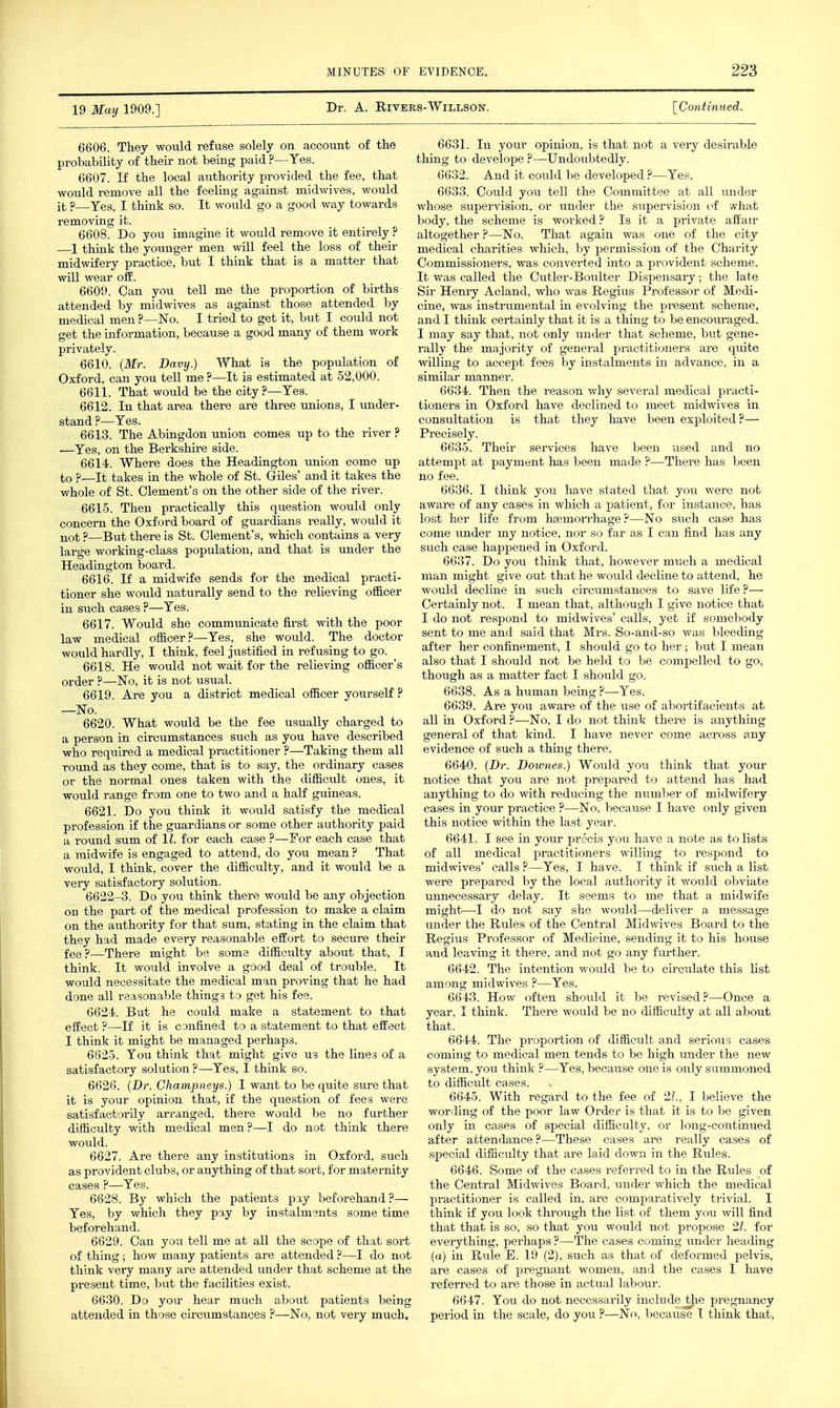 19 May 1909.] Dr. A. RiVERS-WlLLSON. \_Continiied. 6606. They would refuse solely on account of the probability of their not being paid ?—Yes. 6607. If the local authority provided the fee, that would remove all the feeling against midwives, would it ?—Yes, I think so. It would go a good way towards removing it. 6608. Do you imagine it would remove it entirely ? 1 think the younger men will feel the loss of their midwifery practice, but I think that is a matter that will wear off. 6609. Can you tell me the proportion of births attended by midwives as against those attended by medical men ?—No. I tried to get it, but I could not get the information, because a good many of them work privately. 6610. {Mr. Davy.) What is the population of Oxford, can you tell me ?—It is estimated at 52,000. 6611. That would be the city ?—Yes. 6612. In that area there are three \mions, I under- stand ?—Yes. 6613. The Abingdon union comes up to the river ? —Yes, on the Berkshire side. 6614. Where does the Headington imion come up to ?—It takes in the whole of St. Giles' and it takes the whole of St. Clement's on the other side of the river. 6615. Then practically this question would only concern the Oxford board of guardians really, would it not ?—But there is St. Clement's, which contains a very large working-class population, and that is under the Headington board. 6616. If a midwife sends for the medical practi- tioner she would naturally send to the relieving officer in such cases ?—Yes. 6617. Would she communicate first with the poor law medical officer?—Yes, she would. The doctor would hardly, I think, feel justified in refusing to go. ^ 6618. He would not wait for the relieving officer's order ?—No, it is not usual. 6619. Are you a district medical officer yourself ? —No. 6620. What would be the fee usually charged to a person in circumstances such as you have described who required a medical practitioner ?—Taking them all round as they come, that is to say, the ordinary cases or the normal ones taken with the difficult ones, it would range from one to two and a half guineas. 6621. Do you think it would satisfy the medical profession if the guardians or some other authority paid a round sum of IZ. for each case ?—For each case that a midwife is engaged to attend, do you mean ? That would, I think, cover the difficulty, and it would be a vei-y satisfactory solution. 6622-3. Do you think there would be any objection on the part of the medical profession to make a claim on the authority for that sum, stating in the claim that they had made every reasonable effort to secure their fee ?—There might be soma difficulty about that, I think. It would involve a good deal of trouble. It would necessitate the medical man proving that he had done all reasonable things to get his fee. 6621<. But he could make a statement to that effect ?—If it is canfined to a statement to that effect I think it might be managed perhaps. 6825. You think that might give us the lines of a satisfactory solution ?—Yes, I think so. 6626. {Dr. Champneys.) I want to be quite sure that it is your opinion that, if the question of fees were satisfactorily arranged, there would be no further difficulty with medical men.—I do not think there woiild. 6627. Are there any institutions in Oxford, such as provident clubs, or anything of that sort, for maternity cases ?—Yes. 6628. By which the patients pay beforehand ?— Yes, by which they pay by instalments some time beforehand. 6629. Can you tell me at all the scope of that sort of thing ; how many patients are attended ?—I do not think very many are attended under that scheme at the present time, but the facilities exist. 6630. Do you- hear much about patients being attended in those circumstances ?—No, not very much. 6631. In your opinion, is that not a very desli-able thing to develope ?—Undoubtedly. 6632. And it could be developed ?—Yes. 6633. Could you tell the Committee at all under whose supervision, or under the supervision oi what body, the scheme is worked? Is it a private affair altogether ?—No. That again was one of the city medical charities which, by permission of the Charity Commissioners, was converted into a provident scheme. It was called the Cutler-Boulter Dispensary; the late Sir Heniy Acland, who was Regiiis Professor of Medi- cine, was instrumental in evolving the present scheme, and I think certainly that it is a thing to be encoiu-aged. I may say that, not only under that scheme, but gene- rally the majority of general practitioners are quite willing to accept fees by instalments in advance, in a similar manner. 6634. Then the reason why several medical practi- tioners in Oxford have declined to meet midwives in consultation is that they have been exploited?— Precisely. 6635. Their services have been used and no attempt at payment has been made ?—There has been no fee. 6636. I think you have stated that you were not aware of any cases in which a patient, for instance, has lost her life from hsemon-hage?—No such case has come under my notice, nor so far as I can find has any such case happened in Oxford. 6637. Do you think that, however much a medical man might give out that he would decline to attend, he would decline in such circumstances to save life ?— Certainly not. I mean that, although I give notice that I do not respond to midwives' calls, yet if somebody sent to me and said that Mrs. So-and-so was bleeding after her confinement, I should go to her; but I mean also that I should not be held to be compelled to go, though as a matter fact I should go. 6638. As a human being ?—-Yes. 6639. Are you aware of the use of abortifacients at all in Oxford ?—-No, I do not think there is anything general of that kind. I have never come across any evidence of such a thing there. 6640. (Dr. Downes.) Would you think that your notice that you are not prepared to attend has had anything to do with reducing the number of midwifery cases in your practice ?—No, because I have only given this notice within the last year. 6641. I see in your precis jow have a note as to lists of all medical practitioners willing to respond to midwives' calls ?—Yes, I have. I think if such a list were prepared by the local authority it would obviate unnecessary delay. It seems to me that a midwife might—I do not say she would—deliver a message under the Rules of the Central Midwives Board to the Regius Professor of Medicine, sending it to his house and leaving it there, and not go any further. 6642. The intention woiild be to circulate this list among midwives ?—Yes. 6643. How often should it be revised?—Once a would be no difficulty at all about 6644. The proporti coming to medical mer system, you think ?—^Y to difficult cases. 6645. With 3n of difficult and serious cases tends to be high under the new 3S, becavise one is only summoned to the fee of 2L, I believe the wording of the poor law Order is that it is to be given only in cases of special difficulty, or long-continued after attendance?—These cases are really cases of special difficulty that are laid down in the Rules. 6646. Some of the cases referred to in the Rules of the Central Midwives Board, under which the medical practitioner is called in, are comparatively trivial. I think if you look through the list of them you will find that that is so, so that you would not propose 21. for everything, perhaps ?—The cases coming under heading (a) in Riile E. 19 (2), such as that of deformed pelvis, are cases of pregnant women, and the cases I have referred to are those in actual labour. 6647. You do not necessarily include^e pregnancy period in the scale, do you ?—No, Ijecaiise I think that.