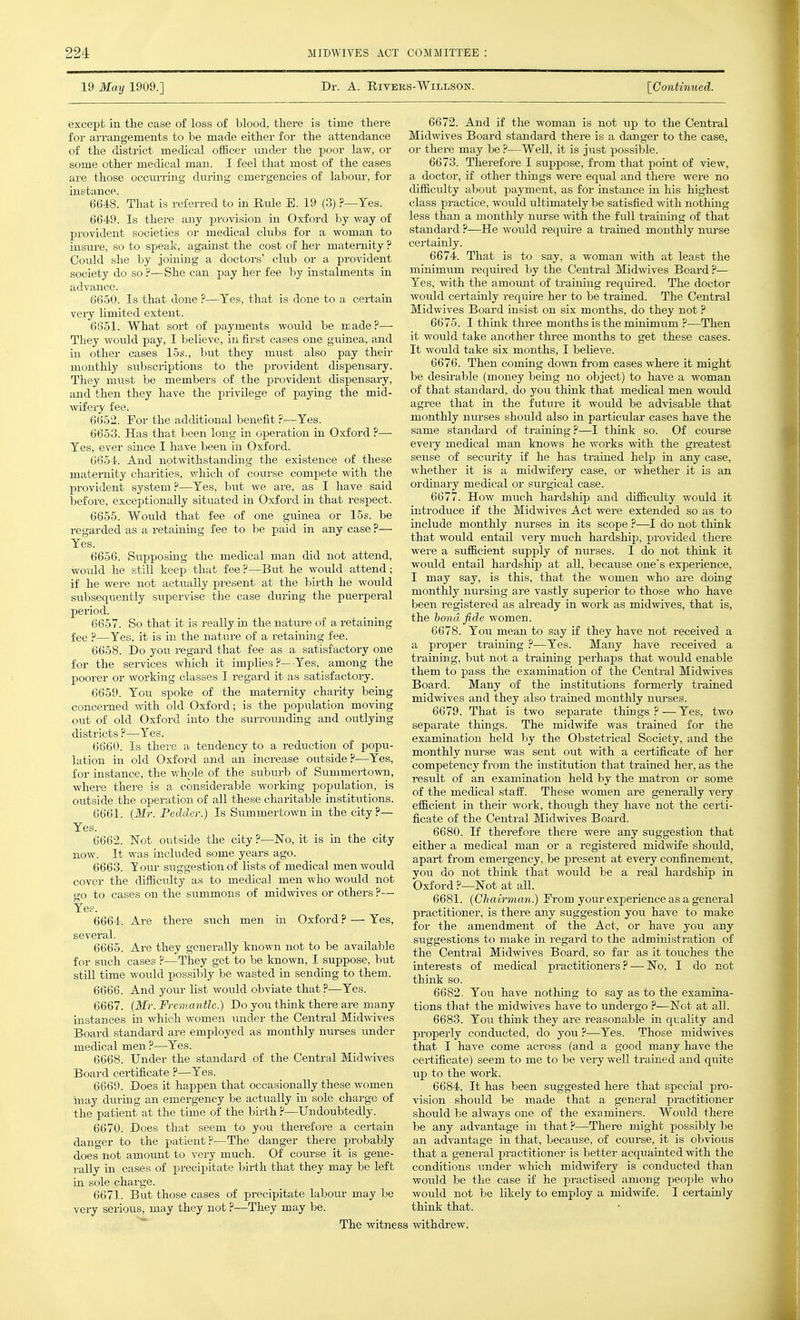 19 May 1909.] Dr. A. RiVEES-WlLLSON. [Continued. except in the case of loss of blood, there is time there for arrangements to be made either for the attendance of the disti-ict medical officer imder the poor law, or some other medical man. I feel that most of the cases are those occurring during emergencies of labour, for instance. 6648. That is refen-ed to in Rule B. 19 (3) ?—Yes. 6649. Is there any provision in Oxford by way of provident societies or medical clubs for a woman to insure, so to speak, against the cost of her maternity ? Could she by joining a doctors' club or a provident society do so ?—She can pay her fee by instalments in advance. 6650. Is that done ?—Tes, that is done to a certain very limited extent. 6651. What sort of payments would be made?— They would pay, I believe, in first cases one guinea, and in other cases 15s., but they must also pay their monthly subscriptions to the provident dispensary. They miist be members of the provident dispensary, and then they have the privilege of paying the mid- wifery fee. 6652. For the additional benefit ?—Tes. 6653. Has that been long in operation in Oxford ?— Yes, ever since I have been in Oxford. 6654. And notwithstanding the existence of these maternity charities, which of course compete with the provident system?—Yes, but we are, as I have said before, exceptionally situated in Oxford in that respect. 6655. Would that fee of one guinea or 15s. be regarded as a retaining fee to be paid in any case ?— Yes. 6656. Supposmg the medical man did not attend, woidd he still keep that fee ?—But he would attend; if he were not actually present at the birth he would sitbsequently supervise the case during the puerperal period. 6657. So that it is really in the nature of a retaining fee ?—Yes, it is in the nature of a retaining fee. 6658. Do you regard that fee as a satisfactory one for the services which it implies?—Yes, among the poorer or working classes I regard it as satisfactory. 6659. You spoke of the maternity charity being concerned with old Oxford; is the population moving out of old Oxford into the suiTOunding and outlying districts ?—Yes. 6660. Is there a tendency to a reduction of popu- lation in old Oxford and an increase outside?—Yes, for instance, the whole of the suburb of Summertown, where there is a considerable working population, is outside the operation of all these charitable institiitions. 6661. {Mr. Peclder.) Is Summertown in the city?— Yes. 6662. Not outside the city ?—No, it is in the city now. It was included some years ago. 6663. lour suggestion of lists of medical men would cover the difiiculty as to medical men who would not go to cases on the stimmons of midwives or others ?— Yes. 6664. Are there such men in Oxford ? — Yes, several. 6665. Are they generally known not to be available for such cases ?—They get to be known, I suppose, but still time would possibly be wasted in sending to them. 6666. And your list would obviate that ?—Yes. 6667. (Mr. Fremantle.) Do you think there are many instances in which women under the Central Midwives Board standard are employed as monthly nurses under medical men ?—-Yes. 6668. Under the standard of the Central Midwives Board certificate ?—Yes. 6669. Does it happen that occasionally these women may during an emergency be actually in sole charge of the patient at the time of the birth ?—Undoubtedly. 6670. Does that seem to you therefore a cex-tain danger to the patient?—The danger there probably does not amount to very much. Of com-se it is gene- rally in cases of precipitate birth that they may be left in sole charge. 6671. But those cases of precipitate labour may be very serious, may they not ?—They may be. 6672. And if the woman is not up to the Central Midwives Board standard there is a danger to the case, or there may be ?—Well, it is just possible. 6673. Therefore I suppose, from that point of view, a doctor, if other things were equal and there were no difficulty about payment, as for instance in his highest class practice, woiild ultimately be satisfied with nothing less than a monthly niu-se with the full training of that standard ?—He would require a trained monthly nurse certainly. 6674. That is to say, a woman with at least the minimum requu-ed by the Central Midwives Board ?— Yes, with the amount of training required. The doctor woidd certainly require her to be trained. The Central Midwives Board insist on six months, do they not ? 6675. I think three months is the minimum ?—Then it would take another three months to get these cases. It would take six months, I beheve. 6676. Then coming dovm from cases where it might be desirable (money being no object) to have a woman of that standard, do you think that medical men would agree that in the future it would be advisable that monthly nxirses should also in particular cases have the same standard of training ?—I think so. Of com-se eveiy medical man knows he works with the gi-eatest sense of security if he has trained help in any case, whether it is a midwifery case, or whether it is an ordinary medical or surgical case. 6677. How much hardship and difficulty would it introduce if the Midwives Act were extended so as to include monthly nurses in its scope ?—I do not think that would entail very much hardship, provided there were a sufficient supply of nurses. I do not think it would entail hardship at all, because one's experience, I may say, is this, that the women who are doing monthly nursing are vastly superior to those who have been registered as ah-eady in work as midwives, that is, the bond fide women. 6678. You mean to say if they have not received a a proper training ?—Yes. Many have received a training, but not a training perhaps that would enable them to pass the examination of the Central Midwives Board. Many of the institutions formerly trained midwives and they also trained monthly nui-ses. 6679. That is two separate things ? — Yes, two separate things. The midwife was trained for the examination held by the Obstetrical Society, and the monthly nurse was sent out with a certificate of her competency from the institution that trained her, as the result of an examination held by the matron or some of the medical stafl'. These women are generally very efficient in their work, though they have not the certi- ficate of the Central Midwives Board. 6680. If therefore there were any suggestion that either a medical man or a registered midwife should, apart from emergency, be present at every confinement, you do not think that would be a real hardship in Oxford ?—Not at all. 6681. (Chairman.) From your experience as a general practitioner, is there any suggestion you have to make for the amendment of the Act, or have you any suggestions to make in regard to the administration of the Central Midwives Board, so far as it touches the interests of medical practitioners ? — No, I do not think so. 6682. You have nothing to say as to the examina- tions that the midwives have to undergo ?—Not at all. 6683. You think they are reasonable in qi;ality and properly conducted, do you ?—Yes. Those midwives that I have come across (and a good many have the certificate) seem to me to be very well trained and qtiite up to the work. 6684. It has been suggested here that special pro- vision should be made that a general practitioner should be always one of the examiners. Would there be any advantage in that ?—There might possibly be an advantage in that, because, of course, it is obvious that a general practitioner is better acquainted with the conditions under which midwifery is conducted than would be the case if he practised among people who would not be likely to employ a midwife. I certainly think that. The witness withdrew.