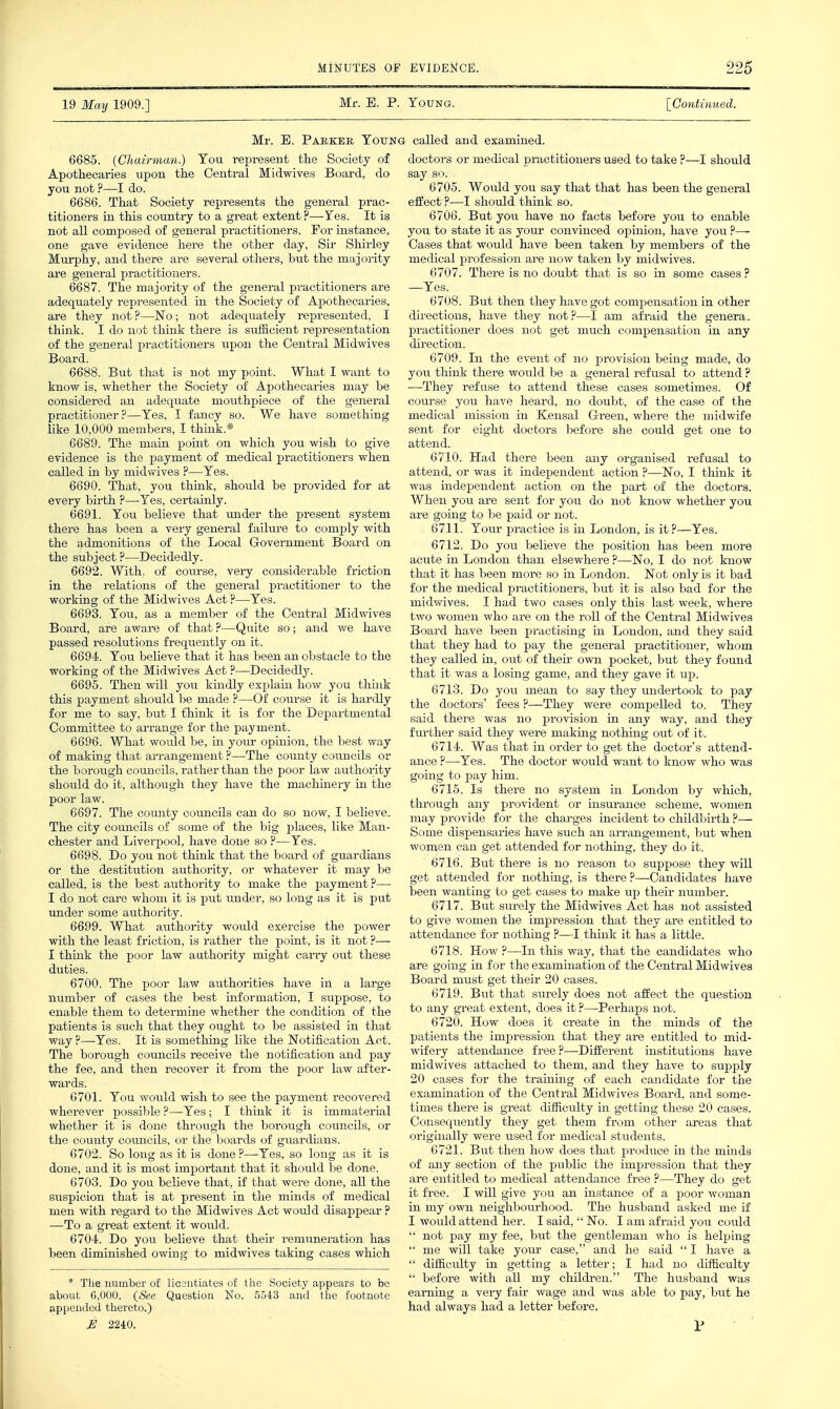 19 May 1909.] Mr. E. P. Toung. [Co7itiimed. Mr. E. Paeker Young called and examined. 6685. (Chairman.) Tou represent the Society of Apothecaries upon the Central Midwives Board, do you not ?—I do. 6686. That Society represents the general prac- titioners in this country to a great extent ?—-Tes. It is not all composed of general practitioners. For instance, one gave evidence here the other day, Sir Shirley Murphy, and there are several others, but the majority are general practitioners. 6687. The majority of the general practitioners are adequately represented in the Society of Apothecaries, are they not ?—ISTo; not adequately represented, I think. I do not think there is suf&cient representation of the general i^ractitioners upon the Central Midwives Board. 6688. But that is not my point. What I want to know is, whether the Society of Apothecaries may be considered an adequate mouthpiece of the general practitioner?—Yes, I fancy so. We have something like 10,000 members, I think.* 6689. The main point on which you wish to give evidence is the payment of medical practitioners when called in by midwives ?—Yes. 6690. That, you think, should be provided for at every birth ?—Yes, certainly. 6691. You believe that under the present system there has been a very general failure to comply with the admonitions of the Local Government Board on the subject ?—Decidedly. 6692. With, of course, very considerable friction in the relations of the general practitioner to the working of the Midwives Act ?—Yes. 6693. You, as a member of the Central Midwives Board, are aware of that ?—Quite so; and v/e have passed resolutions frequently on it. 6694. You believe that it has been an obstacle to the working of the Midwives Act ?—Decidedly. 6695. Then will you kindly explain how you think this payment should be made ?—^Of course it is hardly for me to say, but I think it is for the Departmental Committee to arrange for the payment. 6696. What would be, in your opinion, the best way of making that arrangement ?—The coimty councils or the borough councils, rather than the poor law authority should do it, although they have the machinery in the poor law. 6697. The comity councils can do so now, I believe. The city councils of some of the big places, like Man- chester and Liverpool, have done so ?—Yes. 6698. Do you not think that the board of guardians or the destitution authority, or whatever it may be called, is the best authority to make the payment ?— I do not care whom it is put under, so long as it is put under some authoi'ity. 6699. What authority would exercise the power with the least friction, is rather the point, is it not ?— I think the poor law authority might carry out these duties. 6700. The poor law authorities have in a large number of cases the best information, I suppose, to enable them to determine whether the condition of the patients is such that they ought to be assisted in that way ?—Yes. It is something like the Notification Act. The borough councils receive the notification and pay the fee, and then recover it from the poor law after- wards. 6701. You would wish to see the payment recovered wherever j)ossible ?—Yes; I think it is immaterial whether it is done through the borough councils, or the county coimcils, or the boards of guardians. 6702. So long as it is done?—Yes, so long as it is done, and it is most important that it should be done. 6703. Do you believe that, if that were done, all the suspicion that is at present in the minds of medical men with regard to the Midwives Act would disappear ? —To a great extent it would. 6704. Do you believe that their remuneration has been diminished owing to midwives taking cases which * The number of licsntiates of the Society appears to be about 6,000. (See Question No. .5543 and the footnote appended thereto.) U 2240. doctors or medical practitioners used to take ?—I should say so. . 6705. Would you say that that has been the general effect ?—I should think so. 6706. But you have no facts before you to enable you to state it as your convinced opinion, have you ?—■ Cases that would have been taken by members of the medical profession are now taken by midwives. 6707. There is no doubt that is so in some cases ? —Yes. 6708. But then they have got compensation in other directions, have they not?—I am afraid the genera, practitioner does not get much compensation in any direction. 6709. In the event of no provision being made, do you think there would be a general refusal to attend ? —They refuse to attend these cases sometimes. Of course you have heard, no doubt, of the case of the medical mission in Kensal Green, where the midwife sent for eight doctors before she could get one to attend. 6710. Had there been any organised refusal to attend, or was it independent action ?—No, I think it was independent action on the part of the doctors. When you are sent for you do not know whether you are going to be paid or not. 6711. Your practice is in London, is it?—Yes. 6712. Do you believe the position has been more acute in London than elsewhere ?—No, I do not know that it has been more so in London. Not only is it bad for the medical practitioners, but it is also bad for the midwives. I had two cases only this last week, where two women who are on the roll of the Central Midwives Board have been practising in London, and they said that they had to pay the general practitioner, whom they called in, out of their own pocket, but they found that it was a losing game, and they gave it up. 6713. Do you mean to say they undertook to pay the doctors' fees ?—They were compelled to. They said there was no provision in any way, and they further said they were making nothing out of it. 6714. Was that in order to get the doctor's attend- ance ?—Yes. The doctor would want to know who was going to pay him. 6715. Is there no system in London by which, through any provident or insurance scheme, women may provide for the charges incident to childbirth ?— Some dispensaries have such an ai-rangement, but when women can get attended for nothing, they do it. 6716. But thei-e is no reason to suppose they will get attended for nothing, is there ?—Candidates have been wanting to get cases to make up their number. 6717. But surely the Midwives Act has not assisted to give women the impression that they are entitled to attendance for nothing ?—I think it has a little. 6718. How ?—In this way, that the candidates who are going in for the examination of the Central Midwives Board must get their 20 cases. 6719. But that surely does not affect the question to any great extent, does it ?—Perhaps not. 6720. How does it create in the minds of the patients the impression that they are entitled to mid- wifery attendance free?—Different institutions have midwives attached to them, and they have to supply 20 cases for the training of each candidate for the examuiation of the Central Midwives Board, and some- times there is great difiiculty in getting these 20 cases. Consequently they get them from other areas that originally were used for medical students. 6721. But then how does that produce in the minds of any section of the public the impression that they are entitled to medical attendance free ?—They do get it free. I will give you an instance of a poor woman in my own neighbourhood. The husband asked me if I would attend her. I said, No. I am afraid you coiild  not pay my fee, but the gentleman who is helping  me will take your case, and he said  I have a  difiiculty in getting a letter; I had no difficulty  before with all my children. The husband was earning a very fair wage and was able to pay, but he had always had a letter before. r