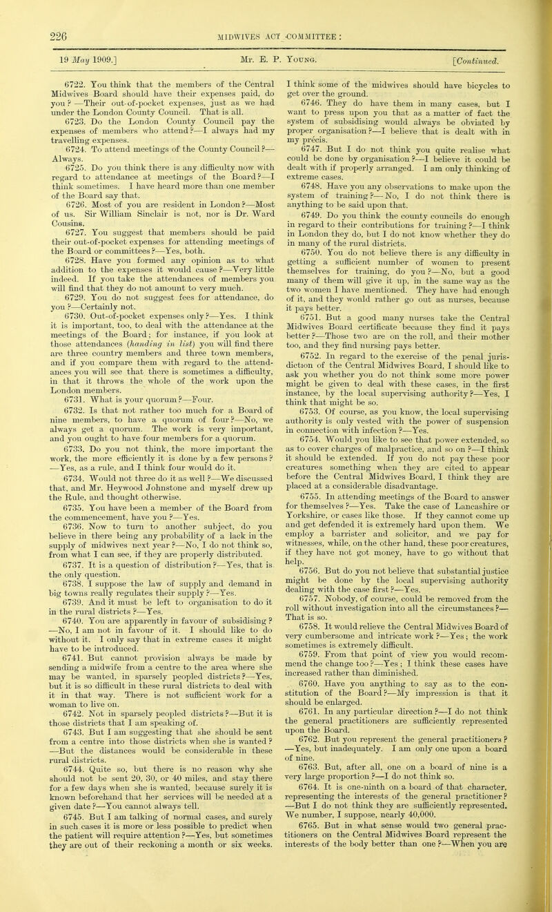 19 May 1909.] Mr. B. P. Totjng. [Continued. 6722. Tou think that the members of the Central Midwives Board should have then- expenses paid, do you?—Theii' out-of-pocket expenses, just as we had under the London Coimty Coimcil. That is all. 6723. Do the London County Council pay the expenses of members who attend?—I always had my travelling expenses. 6724. To attend meetings of the County Council?— Always. 6725. Do you think there is any difficulty now with regard to attendance at meetings of the Board?—I think sometimes. I have heard more than one member of the Board say that. 6726. Most of you are resident in London?—Most of us. Sir William Sinclair is not, nor is Dr. Ward Cotisins. 6727. You suggest that members should be paid their out-of-pocket expenses for attending meetings of the Board or committees ?—Yes, both. 6728. Have you formed any opinion as to what addition to the expenses it would cause ?—Very little indeed. If you take the attendances of members you will find that they do not amount to very much. 6729. You do not suggest fees for attendance, do you ?—Certainly not. 6730. Out-of-pocket expenses only ?—Yes. I think it is important, too, to deal with the attendance at the meetings of the Board; for instance, if you look at those attendances (handing in list) you will find there are three country members and three town members, and if you compare them with regard to the attend- ances you will see that there is sometimes a difficulty, in that it throws the whole of the work upon the London members. 6731. What is your quorum?—Foiu-. 6732. Is that not rather too much for a Board of nine members, to have a quorum of four?—No, we always get a quorum. The work is very important, and you ought to have foiu- members for a quorum. 6733. Do you not think, the more impoi-tant the work, the more efficiently it is done by a few persons ? ■—Yes, as a rule, and I think four would do it. 6734. Would not three do it as well ?—We discussed that, and Mr. Heywood Johnstone and myself drew up the Rule, and thought othei-wise. 6735. You have been a member of the Board from the commencement, have you ?—Yes. 6736. Now to turn to another subject, do you believe in there being any probability of a lack in the supply of midwives next year ?—No, I do not think so, from what I can see, if they are properly distributed. 6737. It is a question of distribution?—Yes, that is. the only question. 6738. I suppose the law of supply and demand in big towns really regulates their supply ?—Yes. 6739. And it must be left to organisation to do it in the i-ural districts ?—Yes. 6740. You are apparently in favour of subsidising ? —No, I am not in favour of it. I should like to do without it. I only say that in extreme cases it might have to be introduced. 6741. But cannot provision always be made by sending a midwife from a centre to the area where she may be wanted, in sparsely peopled districts ?—Yes, but it is so difficult in these rm-al districts to deal with it in that way. There is not sufficient work for a woman to live on. 6742. Not in sparsely peopled districts ?—But it is those districts that I am speaking of. 6743. But I am suggesting that she should be sent from a centre into those districts when she is wanted ? —But the distances would be considerable in these rm-al districts. 6744. Quite so, but there is no reason why she should not be sent 20, 30, or 40 miles, and stay there for a few days when she is wanted, because surely it is known beforehand that her sei-vices will be needed at a given date ?—You cannot always tell. 6745. But I am talking of normal cases, and surely in such cases it is more or less possible to predict when the patient will require attention ?—Yes, but sometimes they are out of their reckoning a month or six weeks. I think some of the midwives shoiild have bicycles to get over the gi-ound. 6746. They do have them in many cases, but I want to press upon you that as a matter of fact the system of subsidising wo\ild always be obviated by proper organisation?—I believe that is dealt with in my precis. 6747. But I do not think you quite realise what could be done by organisation ?—I beheve it could be dealt with if properly arranged. I am only thinking of extreme cases. 6748. Have you any observations to make upon the system of training ?— No, I do not think there is anything to be said iipon that. 6749. Do you think the county coimcils do enough in regard to their contributions for training ?—I think in London they do, but I do not know whether they do in many of the rural districts. 6750. You do not beheve there is any difficulty in getting a sufficient number of women to px-esent themselves for training, do you ?—No, but a good many of them wiU give it up, in the same way as the two women I have mentioned. They have had enough of it, and they would rather go out as nui'ses, becaiise it pays better. 6751. But a good many nurses take the Central Midwives Board certificate because they find it pays better ?—Those two are on the roU, and their mother too, and they find nm-sing pays better. 6752. In regard to the exercise of the penal juris- diction of the Central Midwives Board, I should hke to ask you whether you do not think some more power might be given to deal with these cases, in the fii-st instance, by the local supeiwising authority?—Yes, I think that might be so. 6753. Of course, as you know, the local supervising authority is only vested with the power of suspension in connection with infection ?—Yes. 6754. Would you hke to see that power extended, so as to cover charges of malpi'actice, and so on ?—I think it should be extended. If you do not pay these poor creatures something when they are cited to appear before the Central Midwives Board, I think they are placed at a considerable disadvantage. 6755. In attending meetings of the Board to ajiswer for themselves ?—Yes. Take the case of Lancashire or Yorkshire, or cases like those. If they cannot come up and get defended it is extremely hard upon them. We employ a barrister and sohcitor, and we pay for witnesses, while, on the other hand, these poor creatures, if they have not got money, have to go without that help. 6756. But do you not believe that substantial justice might be done by the local supervising authority deahng with the case first ?—Yes. 6757. Nobody, of course, cotdd be removed from the roll without investigation into all the circumstances ?— That is so. 6758. It would relieve the Central Midwives Board of veiy cumbersome and intricate work ?—Yes; the work sometimes is extremely difficult. 6759. From that point of view you would recom- mend the change too ?—Yes ; I think these cases have increased rather than diminished. 6760. Have you anything to say as to the con- stitution of the Board?—My impression is that it should be enlarged. 6761. In any particular du-ection ?—I do not think the general practitioners are sufficiently represented upon the Board. 6762. But you represent the general practitioners ? —Yes, but inadequately. I am only one upon a board of nine. 6763. But, after aU, one on a board of nine is a very large proportion ?—I do not think so. 6764. It is one-ninth on a board of that character, representing the interests of the general practitioner ? —But I do not think they are sufficiently represented. We number, I suppose, nearly 40,000. 6765. But in what sense would two general prac- titioners on the Central Midwives Board represent the interests of the body better than one ?—When you are