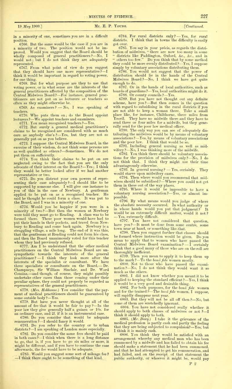 19 May 1909.] Mr. B. P. Young. [Continued. in a minority of one, sometimes you are in a difEcult position. 6766. But the same would be the case if you are in a minority of two. The position would not be im- proved. Would you suggest that the Board should be wholly composed of general practitioners ?—No, I would not; but I do not think they are adequately represented. 6767. From what point of view do you suggest that they should have one more representative ?—I think it woidd be important in regard to voting power, for one thing. 6768. But for what purpose are they to use that voting power, or in what sense are the interests of the general practitioners affected by the composition of the Central Midwives Board ?—For instance, general prac- titioners are not put on as lecturers or teachers so often as they might otherwise be. 6769. As examiners ? — No, I was speaking of teachers. 6770. Who puts them on; do the Board appoint lecturers ?—We appoint teachers and examiners. 6771. Tou mean recognised teachers ?—Yes. 6772. But surely a general medical practitioner's claims to be recognised are considered with as much care as anybody else's ?—Yes, but they are not so generally put on as you believe. 6773. I suppose the Central Midwives Board, in the exercise of their wisdom, do not think some persons are as well qualified as others ?—Sometimes. We do not put them on suf&ciently. 6774. You think their claims to be put on are neglected owing to the fact that you are the only advocate of their interest on the Board ?—Yes ; I think they would be better looked after if we had another representative or two. 6775. Do you distrust your own powers of repre- senting their case adequately ?—I should like to be supported by someone else. I will give one instance to you of this in the case of Newbm-y. A gentleman applied to be put on as a recognised teacher. He said he thought he could form a class. It was put to the Board, and I was in a minority of one. 6776. Would yovi be happier if you were in a minority of two?—But then the women at Newbury were told they must go to Reading. A class was to be formed there. These poor women woiild have had to put their hands in their pockets, and travel from New- t)ury to Reading and come back again. Newbury is a straggling village, a mile long. The end of it was this, that the gentleman at Reading could not form his class, and then the Board unanimously voted for this teacher whom they had previously refused. 6777. Am I to understand that the other medical practitioners on the Central Midwives Board are un- sympathetic towards the interests of the general practitioner ? — I think they look more after the intei'ests of the specialist or consultant. We have three specialists or consultants on the Board,— Dr. Champneys, Sir William Sinclair, and Dr. Ward Cousins,—and though, of course, they might possibly imdertake other cases than those coming under their peculiar sphere, they could not properly be regarded as representatives of the general practitioners. 6778. (JkTrs. Hohhouse.) You consider that the pay- ment of medical practitioners should be guaranteed by some oiitside body ?—Yes. 6779. But have you never thought at all of the amount of fee that it would be fair to pay ?—In the poor law they give generally half a guinea or 10s. for an ordinary case, and 21. if it is an instriimental case. 6780. Do you consider that would be adequate remuneration ?—I should fancy it would. 6781. Do you refer to the country or to urban districts ?—I am speaking of London more especially. 6782. Do you consider the same fees should be paid in both cases ?—I think when there is a long distance to go, that is, if jou have to go six miles or more, it might be different, and if you have to continue the case afterwards, the fee would have to be adequate. 6783. Would you suggest some sort of mileage fee ? ■—I think there ought to be something of that kind. 6784. For rural districts only? — Yes, for rural districts. I think that in towns the difficulty is easily got over. 6785. You say in your precis, as regards the distri- bution of midwives,  there are now too many in some  districts like Paddington, Oxford, &c., &c., and in  others too few. Do you think that by some method they could be more evenly distributed ?—Yes, I suppose simply by vokmtary associations distributing them. 6786. You would not siiggest that the power of distribution should lie in the hands of the Central Midwives Board ?—No, I thinlc we have got quite enough to do. 6787. Or in the hands of local authorities, such as boards of guardians ?—Yes, local authorities might do it. 6788. Or county councils ?—Yes. 6789. But you have not thought out any definite scheme, have you?—But then comes in the question with regard to subsidising in the rural districts if you are not able to keep a woman there. Take a small place like, for instance, Chilthome, three miles from Yeovil. They have no midwife there and they have to send three or four miles for a midwife, but they gene- rally send for the poor law medical officer. 6790. The only way you can see of adequately dis- tributing the midwives would be by means of voluntary associations ?—Yes, by means of voluntary associations and the poor law. I think that would be so. 6791. Including general nursing as well as mid- wifery ?—No, I was thinking more of the midwife. 6792. You think there should be voluntary associa- tions for the provision of midwives only?—No, I do not think that. I think they might use their time advantageously otherwise. 6793. In general nursing ? — Yes. certainly. They would starve upon midvrifery cases. 6794. Then where would you recommend that mid- wives should be subsidised ?—Where you could not get them in these out of the way places. 6795. Where it would be impossible to have a voluntai-y nursing association?—Yes, or almost im- possible. 6796. By what means would you judge of where the absolute necessity occuri-ed. In what authority or in whose hands would you put that judgment? It would be an extremely difficult matter, would it not ? —Yes, extremely difficiilt. 6797. You have not considered that question, have you?—It must be done from some centre, some town near at hand, or something like-that. 6798. Then you suggest further that classes should be formed where instruction would be given. Do you mean to apply that to women who have passed the Central Midwives Board examination ? — I certainly think that a good many of those who are on the roll are thoroughly inefficient. 6799. Then you mean to apply it to keep them up to the mark ?—To the bond fide women mostly. 6800. Not to those who have passed the exami- nation?—No, I do not think they would want it so much as the others. 6801. I did not know whether you meant it to be applied to keeping the standard efficient ?—Yes, I think it would be a very good and desirable thing. 6802. For both purposes, for the bond fide women and for the trained ?—The bond fide women, I suppose, will rapidly disappear next year. 6803. But they will not be all off then ?—No, but some of them are wi-etchedly ignorant. 6804. You have not considered really whether it should apply to both classes of midwives or not ?—I think it should apply to both. 6805. (Mr. Davy.) I take it the gi-ievance of the medical profession is partly cash and partly the feeling that they are being subjected to compulsion?—Yes, but I think it is mainly cash. 6806. You think they would be satisfied with an aiTangement whereby any medical man who has been summoned by a midwife and has failed to obtain his fee should make a statement that he had been summoned, and that he had attempted to get his remimeration, and had failed, and on the receipt of that statement the public authority, or whoever it might be, would pay