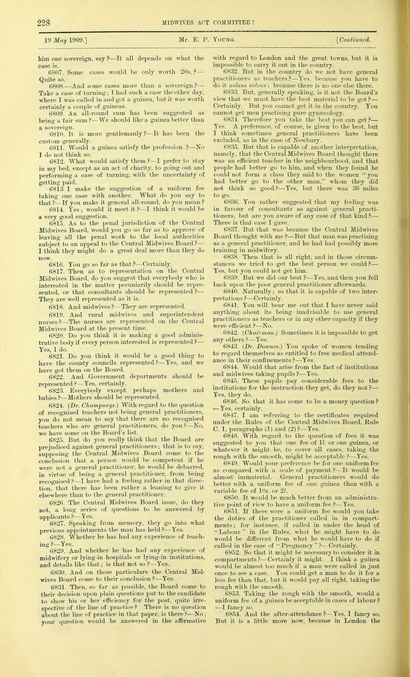 19 May 1909.] Mr. E. P. Toting. [Continued. him one sovereign, say ?—It all depends on what the case is. 6807. Some cases would be only worth 20s. ?— Quite so. 6808. —And some cases more than a sovereign?— Take a case of turning; I had such a case the other day, where I was called in and got a guinea, but it was worth certainly a couple of guineas. 6809. An all-round sum has been suggested as being a fair sum ?—We should hke a guinea better than a sovereign. 6810. It is more gentlemanly ?—It has been the custom generally. 6811. Would a guinea satisfy the profession P—^No I do not think so. 6812. What would satisfy them ?—I prefer to stay in my bed, except as an act of charity, to going out and performing a case of turning, with the uncertainty of getting paid. 6813 I make the suggestion of a uniform fee taking one case with another. What do you say to that ?—If you make it general all-roimd, do you mean ? 6814. Yes ; would it meet it ?—I think it would be a very good suggestion. 6815. As to the penal jurisdiction of the Central Midwives Board, would you go so far as to approve of leaving all the penal work to the local authorities subject to an appeal to the Central Midwives Board ?— I think they might do a great deal more than they do 6816. Tou go so far as that ?—Certainly. 6817. Then as to representation on the Central Midwives Board, do you suggest that everybody who is interested in the matter pecuniarily should be repre- sented, or that consultants should be represented ?— They are well represented as it is. 6818. And midwives ?—They are represented. 6819. And rural midwives and superintendent nurses?—The nm-ses are represented on the Central Midwives Board at the present time. 6820. Do you thinlc it is making a good adminis- trative body if every person interested is represented ?— Yes, I do. 6821. Do you think it would be a good thing to have the county councils represented?—Yes, and we have got them on the Board. 6822. And Government departments should be represented ?—Yes, certainly. 6823. Everybody except perhaps mothers and babies ?—Mothers should be represented. 6824. {Dr. Ghampneys.) With regard to the question of recognised teachers not being general practitioners, you do not mean to say that there are no recognised teachers who are general practitioners, do you ?—No, we have some on the Board's list. 6825. But do you really think that the Board are prejiidioed against general practitioners; that is to say, supposing the Central Midwives Board come to the conclusion that a person would be competent if he were not a general practitioner, he would be debarred, in virtue of being a general practitioner, frorn being recognised ?—I have had a feeling rather in that direc- tion, that there has been rather a leaning to give it elsewhere than to the general practitioner. 6826. The Central Midwives Board issue, do they not, a long series of questions to be answered by applicants ?—Yes. 6827. Speaking from memory, they go into what previous appointments the man has held ?—Yes. 6828. Whether he has had any experience of teach- ing ?—Yes. 6829. And whether he has had any experience of midwifery or lying-in hospitals or lying-in institutions, and details like that; is that not so ?—Yes. 6830. And on those particulars the Central Mid- wives Board come to their conclusion ?—Yes. 6831. Then, so far as possible, the Board come to their decision upon plain questions put to the candidate to show his or her efficiency for the post, quite irre- spective of the line of practice ? There is no question about the line of practice in that paper, is there ?—No ; your question would be answered in the affirmative with regard to London and the gi-eat towns, but it is impossible to carry it out in the counti-y. 6832. But in the country do we not have general practitioners as teachers?—Yes. because you have to do it nolens volens ; because there is no one else there. 6833. But, generally speaking, is it not the Board's view that we must have the best material to be got ?— Certainly. But you cannot get it in the countiy. You cannot get men practising pure gynecology. 6834. Therefore you take the best you can get ?— Yes. A preference, of coui-se, is given to the best, but I think sometimes general practitioners have been excluded, as in the case of Newbury. 6835. But that is capable of another intei-pretation, namely, that the Central Midwives Board thought there was an efficient teacher in the neighbourhood, and that people had better go to him, and when they foimd he could not form a class they said to the women  you had better go to the other man, whom they did not think so good?—Yes, but there was 36 mUes to go. 6836. You rather suggested that my feeling was in favour of consultants as against general practi- tioners, but are you aware of any case of that kind ?— There is that case I gave. 6837. But that was because the Central Midwives Board thought with me ?—But that man was practising as a general practitioner, and he had had possibly more training in midwifery. 6838. Then that is all right, and in those circum- stances we tried to get the best person we could ?— Yes, but you could not get him. 6839. But we did our best ?—Yes, and then you fell back upon the poor general practitioner afterwards. 6840. Naturally; so that it is capable of two inter- pretations ?—Certainly. 6841. You will bear me out that I have never said anything about its being inadvisable to use general practitioners as teachers or in any other capacity if they were efficient ?—No. 6842. (Chairman.) Sometimes it is impossible to get any others ?—Yes. 6843. (Dr. Downes.) You spoke of women tending to regard themselves as entitled to free medical attend- ance in their confinements ?—Yes. 6844. Would that arise from the fact of institutions and midwives taking pupils ?—Yes. 6845. These pupils pay considerable fees to the institutions for the instruction they get, do they not ?— Yes, they do. 6846. So that it has come to be a money question? —Yes, certainly. 6847. I am referring to the certificates required under the Rules of the Central Midwives Board, Rule C. 1, paragraphs (1) and (2) ?—Yes. 6848. With regard to the question of fees it was suggested to you that one fee of 11. or one guinea, or whatever it might be, to cover all cases, taking the rough with the smooth, might be acceptable ?—Yes. 6849. Would your preference be for one uniform fee as compared with a scale of payment ?—It would be almost immaterial. General practitioners would do better with a uniform fee of one gmnea than with a variable fee of 10s. or 21. 6850. It would be much better from an administra- tive point of view to have a uniform fee ?—Yes. 6851. If there were a uniform fee would you take the duties of the practitioner called in in compart- ments; for instance, if called in under the head of  Labour  in the Rules, what he might have to do would be different from what he would have to do if called in the case of  Pregnancy  ?—Certainly. 6852. So that it might be necessary to consider it in compartments ?—Certainly it might. I think a guinea would be almost too much if a man were called in just once to see a case. You could get a man to do it for a less fee than that, but it would pay all right, taking the rough with the smooth. 6853. Taking the rough with the smooth, would a uniform fee of a guinea be acceptable in cases of labour ? —I fancy so. 6854. And the after-attendance ?—Yes, I fancy so. But it is a little more now, because in London the