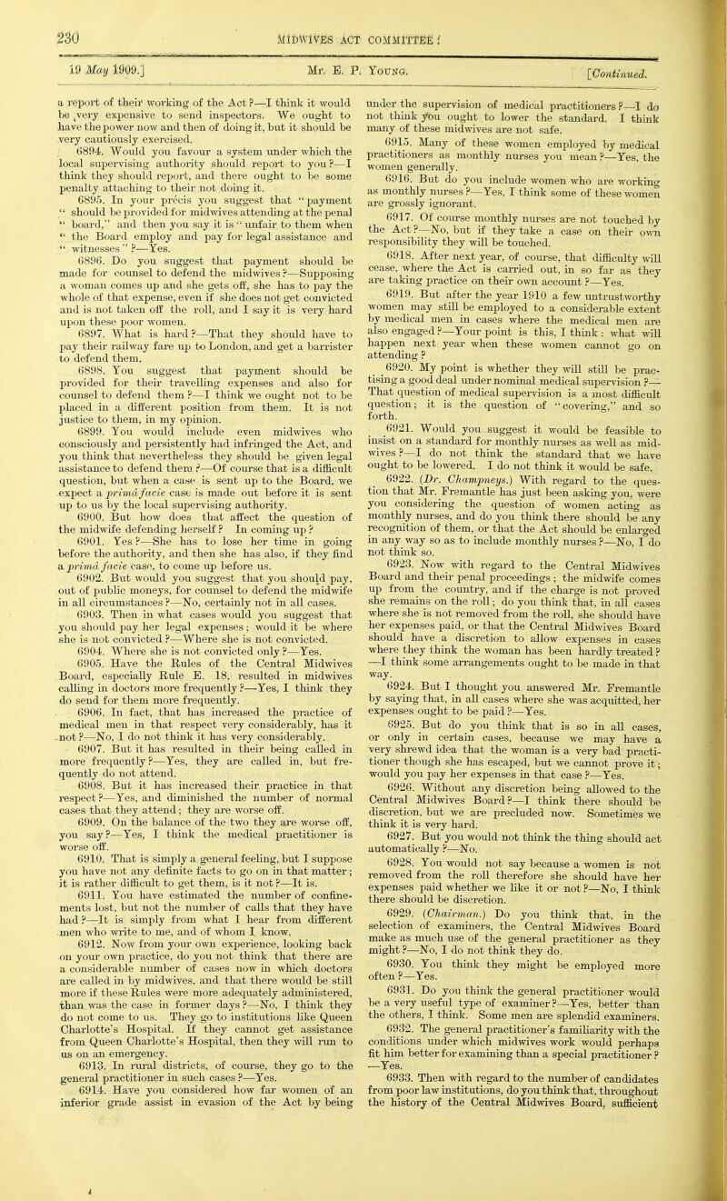 19 May W09.] Mi', E, P, YoPNa. [Gontinued. a report of theii' workmg of the Act ?—I think it would be ^very expensive to send inspectors. We ought to have the power now and then of doing it, but it should be very cautiously exercised. 6894. Would you favour' a system under which the local supervising authority should report to you ?—I think they should report, and there ought to be some penalty attaching to their not doing it. 6895. In your precis you suggest that payment  should be provided for midwives attending at the penal  board, and then you say it is  imfair to them when *' the Board employ and pay for legal assistance and  witnesses  ?—Yes. 6896. Do you suggest that payment should be made for counsel to defend the midwives ?—Supposing a woman comes up and she gets oft', she has to pay the whole of that expense, even if she does not get convicted and is not taken off the roll, and I say it is very hard upon these poor women. 6897. What is hard ?—That they should have to pay their railway fare up to London, and get a baiTister to defend them. 6898. You suggest that payment should be provided for their travelUng expenses and also for counsel to defend them ?—I think we ought not to be placed in a different position from them. It is not justice to them, in my opinion. 6899. You would include even midwives who consciously and persistently had infringed the Act, and you think that nevertheless they should be given legal assistance to defend theru ?—Of course that is a difficult , question, but when a case is sent up to the Board, we expect SL prima facie case is made out before it is sent up to us by the local supervising authority. 6900. But how does that affect the question of the midwife defending herself ? In coming up ? 6901. Yes ?—She has to lose her time in going before the authority, and then she has also, if they find a prima facie case, to come up before us. 6902. But would you suggest that you should pay, out of public moneys, for counsel to defend the midwife in all circumstances ?—No, certainly not in all cases. 6903. Then in what cases would you suggest that you should pay her legal expenses ; would it be where she is not convicted ?—Where she is not convicted. 6904. Where she is not convicted only ?—Yes. 6905. Have the Rules of the Central Midwives Board, especially Rule E. 18, resulted in midwives caUing in doctors more frequently ?—Yes, I think they do send for them more frequently. 6906. In fact, that has increased the practice of medical men in that respect very considerably, has it ..not ?—No, I do not think it has very considerably. 6907. But it has resulted in their being called in more frequently ?—Yes, they are called in, but fre- quently do not attend. 6908. But it has increased their practice in that respect?—Yes, and diminished the number of normal cases that they attend; they are worse off. 6909. On the balance of the two they are worse off, you say.''—Yes, I think the medical practitioner is worse off. 6910. That is simply a general feeling, but I suppose you have not any definite facts to go on in that matter; it is rather difficult to get them, is it not ?—It is. 6911. You have estimated the number of confine- ments lost, but not the number of calls that they have had ?—It is simply from what I hear from different men who wi-ite to me, and of whom I know. 6912. Now from your own experience, looking back on your own practice, do you not think that there are a considerable number of cases now in which doctors are called in by midwives, and that there would be still more if these Rules were more adequately administered, than was the case in former days ?—No, I think they do not come to us. They go to institutions like Queen Charlotte's Hospital. If they cannot get assistance fr-om Queen Charlotte's Hospital, then they will i-un to us on an emergency. 6913. In rural districts, of course, they go to the general practitioner in such cases ?—Yes. 6914. Have you considered how far women of an inferior grade assist in evasion of the Act by being under the supervision of medical practitionei-s ?—I do not think you ought to lower the standard. I think many of these midwives are not safe. 6915. Many of these women employed by medical practitioners as monthly nm-ses you mean ?—Yes, the women generally. 6916. But do you include women who are woi-kino- as monthly nurses ?—Yes, I think some of these women are grossly ignorant. 6917. Of course monthly nurses are not touched by the Act ?—No, but if they take a case on their o-sra responsibility they will be touched. 6918. After next year, of com-se, that difficulty will cease, where the Act is can-ied out, in so far as they are taking practice on their own account ?—Yes. 6919. But after the year 1910 a few untrustworthy women may still be employed to a considerable extent by medical men in cases where the medical men are also engagedYour point is this, I think : what wiU happen next year when these women cannot go on attending ? 6920. My point is whether they will still be prac- tising a good deal imder nominal medical supervision ?— That question of medical supervision is a most difficult question; it is the question of covering, and so forth. 6921. Would you suggest it would be feasible to insist on a standard for monthly nurses as well as mid- wives ?—I do not think the standard that we have ought to be lowered. I do not think it would be safe. 6922. (Dr. Champneys.) With regard to the ques- tion that Mr. Fremantle has just been asking jow, were you considering the question of women acting as monthly nm-ses, and do you think there shoiild be any recognition of them, or that the Act should be enlarged in any way so as to include monthly nurses ?—No, I do not think so. 6923. Now with regard to the Central Midwives Board and their penal proceedings ; the midwife comes up from the country, and if the charge is not proved she remains on the roll; do you think that, iu all cases where she is not removed from the roU, she should have her expenses paid, or that the Central Midwives Board should have a discretion to allow expenses in cases where they think the woman has been hardly treated ? —I think some an-angements ought to be made in that way. 6924. But I thought you answered Mr. Fremantle by saying that, in all cases where she was acquitted, her expenses ought to be paid ?—Yes. 6925. But do you think that is so in aU cases, or only in certain cases, because we may have a very shrewd idea that the woman is a very bad practi- tioner though she has escaped, but we cannot prove it; would you pay her expenses in that case ?—Yes. 6926. Without any discretion being allowed to the Central Midwives Board?—I think there should be discretion, but we are precluded now. Sometimes we think it is very hard. 6927. But you would not think the thing should act automatically ?—No. 6928. You would not say because a women is not removed from the roll therefore she should have her expenses paid whether we like it or not ?—No, I think there should be discretion. 6929. {Chairman.) Do you think that, in the selection of examiners, the Central Midwives Board make as much use of the general practitioner as they might ?—No, I do not think they do. 6930. You think they might be employed more often ?—Yes. 6931. Do you think the general practitioner would be a very useful type of examiner ?—Yes, better than the others, I think. Some men are splendid examiners. 6932. The general practitioner's famiharity with the conditions under which midwives work would perhaps fit him better for examming than a special practitioner —Yes. 6933. Then with regard to the number of candidates from poor law institutions, do you think that, throughout the history of the Central Midwives Board, sufficient