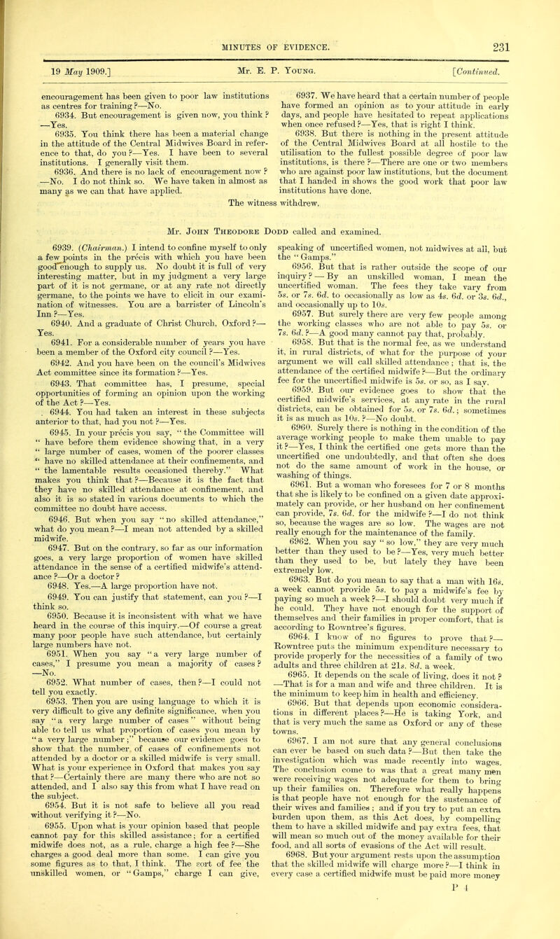 19 May 1909.] Mr. E. P. Young. [Contimied. encouragement has been given to poor law institutions as centres for training ?—No. 6934. But encouragement is given now, you think ? —Yes. 6935. You think there has been a material change in the attitude of the Central Midwives Board in refer- ence to that, do you ?—Yes. 1 have been to several instittitions. I generally visit them. 6936. And there is no lack of encouragement now ? ■—No. I do not think so. We have taken in almost as many as we can that have applied. The witness 6937. We have heard that a cei-tain number of people have formed an opinion as to youi- attitude in early days, and people have hesitated to repeat appUcations when once refused ?—Yes, that is right I think. 6938. But there is nothing in the present attitude of the Central Midwives Board at all hostile to the utilisation to the fullest possible degree of poor law institutions, is there ?—There are one or two members who ax-e against poor law institutions, but the document that I handed in shows the good work that poor law institutions have done, withdrew. Mr. John Theodoee Dodd called and examined. 6939. (Chairman.) I intend to confine myself to only a few points in the precis with which you have been good'enough to supply us. No doubt it is full of very interesting matter, but in my judgment a very large part of it is not germane, or at any rate not directly germane, to the points we have to elicit in our exami- nation of witnesses. You are a barrister of Lincoln's Inn ?—Yes. 6940. And a gi-aduate of Christ Church. Oxford ?— Yes. 6941. For a considerable number of years you have • been a member of the Oxford city council ?—Yes. 6942. And you have been on the council's Midwives Act committee since its formation ?—Yes. 6943. That committee has, I presume, special opportunities of forming an opinion upon the working of the Act ?—Yes. . 6944. Yovi had taken an interest in these subjects anterior to that, had you not ?—Yes. 6945. In your precis you say,  the Committee will  have before them evidence showing that, in a very  large number of cases, women of the poorer classes  have no skilled attendance at their confinements, and  the lamentable results occasioned thereby. What makes you think that ?—Because it is the fact that they have no skilled attendance at confinement, and also it is so stated in various docximents to which the committee no doubt have access. 6946. But when jov. say  no skilled attendance, what do you mean ?—I mean not attended by a skilled midwife. 6947. But on the contrary, so far as our information goes, a very large proportion of women have skilled attendance in the sense of a certified midwife's attend- ance ?—Or a doctor ? 6948. Yes.—A lai-ge proportion have not. 6949. You can justify that statement, can you ?—I think so. 6950. Because it is inconsistent with what we have heard in the coiu-se of this inquiry.—Of course a great many poor people have such attendance, but certainly large numbers have not. 6951. When you say  a very large number of cases, I presume you mean a majority of cases ? —No. 6952. What number of cases, then?—I could not tell you exactly. 6953. Then you are using language to which it is very difficult to give any definite significance, when you say  a very large number of cases without being able to tell us what proportion of cases you mean by  a very large number; because our evidence goes to show that the number of cases of confinements not attended by a doctor or a skilled midwife is very small. What is your experience in Oxford that makes you say that ?—Certainly there are many there who are not so attended, and I also say this from what I have read on the subject. 6954. But it is not safe to believe all jow read without verifying it ?—No. 6955. Upon what is your opinion based that people cannot pay for this skilled assistance; for a certified midwife does not, as a rule, charge a high fee ?—She charges a good deal moi-e than some. I can give you some figures as to that, I think. The sort of fee the unskilled women, or  Gamps, charge I can give, speaking of uncertified women, not midwives at all, but the  G-amps. 6956. But that is rather outside the scope of our inquiry? — By an unskilled woman, I mean the uncertified woman. The fees they take vary from 5.S. or 7s. 6d. to occasionally as low as 4s. 6d. or'Ss. 6d., and occasionally up to 10s. 6957. But surely there are very few people among the working classes who are not able to pay 5s. oi- 7s. 6d. ?—A good many cannot pay that, probably. 6958. But that is the normal fee, as we understand it, in i-ural districts, of what for the purpose of your argument we will call skilled attendance; that is. the attendance of the certified midwife ?—But the ordina^ry fee for the uncertified midwife is 5s. or so, as I sav. 6959. But our evidence goes to show that the certified midwife's services, at any rate in the rural districts, can be obtained for 5s. or 7s. 6d.; sometimes it is as much as 10s. ?—No doubt. 6960. Surely there is nothing in the condition of the average working people to make them \mable to pay it ?—Yes, I think the certified one gets more than the iincertified one undoubtedly, and that often she does not do the same amount of work in the house, or washing of things. 6961. _ But a woman who foresees for 7 or 8 months that she is likely to be confined on a given date approxi- mately can provide, or her husband on her confinement can provide, 7s. 6d. for the midwife ?—I do not think so, because the wages are so low. The wages are not really enough for the maintenance of the family. 6962. When you say  so low, they are very much better than they used to be ?—Yes, very much better than they used to be, but lately they have been extremely low. 6963. But do you mean to say that a man with 16s. a week cannot provide 5s. to pay a midwife's fee by paying so much a week ?—I should doubt very much if he could. They have not enough for the support of themselves and their families in proper comfort, that is according to Rowntree's figures. 6964. I know of no figures to prove that .P Rowntree puts the minimum expenditure necessary to provide properly for the necessities of a family of two adults and tkree childi-en at 21s. 8d. a week. 6965. It depends on the scale of living, does it not ? —That is for a man and wife and three children. It is the minimum to keep him in health and efiiciency. 6966. But that depends upon economic considera- tions in diiierent places?—He is taking York, and that is very much the same as Oxford or any of these towns. 6967. I am not sure that any general conclusione can ever be based on such data ?—But then take the investigation which was made recently into wages. The conclusion come to was that a great many men were receiving wages not adequate for them to bring up their families on. Therefore what really happens is that people have not enough for the sustenance of their wives and families ; and if you tiy to put an extra burden upon them, as this Act does, by compelling them to have a skilled midwife and pay extra fees, that will mean so much out of the money available for their food, and all sorts of evasions of the Act will result. 6968. But your argument rests upon the assumption that the skilled midwife will charge more ?—I think in every case a certified midwife must be paid more money r I