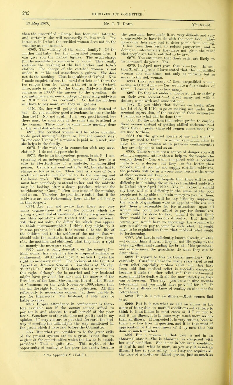 19 May 1909.] Mr. J. T. DoDD. [Continued. than the iincertified  Gamp  has been paid hitherto, and certainly she will necessarily do less work. For instance, in Oxford the certified woman does not do the washing at confinement. 6969. The washing of the whole family ?—Of the mother and baby—but the uncertified woman does. I can give you the Oxford figures. The usual charge for the imcertified woman is 5s. or 7s. 6d. This usually includes the washing of the bed clothes and baby's clothes. The charge of the certified woman is not under 10s. or 15s. and sometimes a guinea. She does not do the washing. That is speaking of Oxford. Now I made enquiries about the riu-al districts and there the fee ranges from 5s. Then in the retiim from Oxford- shire, made in reply to the Central Midwives Board's enquiries in 1908,* the answer to the question,  do you anticipate a serious shortage of practising midwives in 1910? was yes, certainly. So that the mothers will have to pay more, and they will get less. 6970. No, they will get good attendance instead of bad. Do you consider good attendance is less valuable than bad ?—No, not at all. It is very good indeed, but there must be somebody at the sa,me time to attend to the woman. There must be some more nursing done in the rural districts especially. 6971. The certified woman will be better qualified to do good mn-sing ?—Quite so, but she cannot stay.. In one case I know of, a woman is paid 5s. a week, and she helps in the family. 6972. Is she working in connection with any asso- ciation ?—I do not suppose she is. 6973. She is an independent person, is she ?—I am speaking of an independent person. Then here is a case in Hertfordshire of a midwife, an uncertified person. Usually she went out at 7s. 6d., but she had to charge as low as 4s. 6d. Then here is a case of 5s. a week for 2 weeks, and she had to do the washing and the house work. The woman in the rm-al districts must have somebody to attend to her, and the midwife may be looking after a dozen parishes, whereas the neighbouring  Gamp  often does some of the ntirsing, and so on. Therefore the practical result is that, if the midwives are not forthcoming, there will be a difficulty in that respect. 6974. Are yoti not aware that there are very many organisations all over the country which are giving a great deal of assistance; if they are given time, and their operations are treated with some patience, will they not solve the difficulties which you appear to think insurmountable ?—I think they might do it in time perhaps, but also it is essential to the life of the children and to the welfare of the nation that we should take the matter in hand at once and give them, (i.e., the mothers and childi-en), what they have a right to, namely the necessary relief. 6975. That is being done all over the country ?— Each woman has a right by law to proper attendance in confinement. 43 Elizabeth, cap 2, section 1, gives the right to necessary relief. The decision of the Court of Appeal in Attorney General v. Guardians of Merthyr Tydfil (L.R. [1900], Ch. 516) shows that a woman has this right, although she is mamed and her husband might have provided for her; and the answer of the President of the Local Government Board in the House of Commons on the 29th November 1906, shows that she has the right to it on her own application. All this refers only to necessitous women, i.e., those unable to pay for themselves. The husband, if able, may be liable to repay. 6976. Proper attendance in confinement is there- fore available now if the woman cannot afford to pay for it and chooses to avail herself of the poor law ?—Somehow or other she does not get it; and in my opinion, if I may venture to put that forward, the best way of meeting the difficulty is the way mentioned in the precis which I have laid before the Committee. 6977. But what you consider to be the great evils of the present system are to a great extent due to neglect of the opportunities which the law as it stands provides?—That is quite true. This neglect of the opportunity of coming to the poor law exists, because * See Appendix V. (Vol. I.). the guardians have made it so veiy difficult and very disagreeable to have to do with the poor law. They have done their very best to deter people from coming. It ^ has been their wish to redxice pauperism; and in doing so, unfortimately, they have not given the relief that people are faiiiy entitled to by law. 6978. You anticipate that these evils are likely to be increased, do you ?—Yes. 6979. In April next year, that is ?—Yes. In sec- tion 31 of my precis I have stated that the unqualified woman acts sometimes not only as midwife but as nursB to the sick woman. 6980. Have you many of these imqualified women acting in Oxford now ?—Yes, we have a fan- num]>er of them. I cannot tell you how many. 6981. Do they act under a doctor at all, or entirely on their own account?—A gi-eat many act with a doctor; some with and some without. 6982. Do you think that doctors are likely, after the 1st of April 1910, to go on making use, under their nominal supervision, of the services of these women ?— I cannot say what wiU be done then. 6983. Do the mothers themselves prefer to employ these women instead of getting skilled assistance ?—I think they do prefer these old women sometimes ; they are used to them. 6984. On the ground merely of use and wont ?— They are used to them. A woman very much likes to have the same woman as in previous confinements; they are neighbours, and so on. 6985. These women are a source of danger you will admit, I suppose, rather than a help to the people who employ them ?—Yes, when compared with a certified midwife or a doctor; but they are far better than nobody, and if you do not supply certified midwives, the patients will be in a worse case, because the worst of these women will keep on. 6986. But do you anticipate that there will be any difficulty in obtaining the services of qualified midwives in Oxford after April 1910 ?—Yes, in Oxford I should say there will be a difficulty in the sense of the poor people not being able to obtain money to pay for them. I do not think there will be any difficialty, supposing the boards of guardians were to appoint midwives and pay them a reasonable fee for attendance upon all women who could not afford to pay for themselves, which could be done by law. Then I do not think there would be any serious difficulty. But then, of course, you would have to encom-age the women who were not able to pay to come for such relief. It would have to be explained to tliem that medical relief would be forthcoming. 6987. But that is sufficiently known already, surely ? —I do not think it is, and they do not like going to the relieving officer and standing the brunt of his questions ; and what is more, the guardians do what they can to deter them. 6988. In regard to this particular question ?—Yes, certainly. Guardians have for many years tried to cut down relief, especially outdoor relief, and they have been told that medical relief is specially dangerous because it leads to other relief, and that confinement cases should be dealt with all the more strictly as they can be foreseen. They say you knew it nine months beforehand, and you might have provided for it. It is the only illness we know of coming on nine months beforehand. 6989. But it is not an iUness.—Most women find it so. 6990. But it is not what we call an illness, in the sense of being due to morbid conditions.—I venture to think it is an illness in most cases, or, if I am not to call it an illness, it is in some ways much more serious than an illness. If neglected it is very serious, because there are two lives in question, and it is that want of appreciation of the seriousness of it by men that has done so much mischief. 6991. But a woman in that case is not in an abnormal state ?—She is abnormal as compared with her usual condition. She is not in her usual condition of health, and what is more, as you say it is not an illness, I bow to youj- ruling; but I say she requires all the care of a doctor or skilled person, just as much as