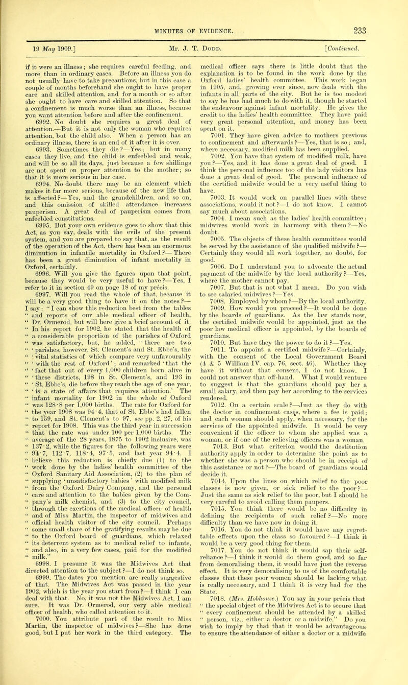 19 May 1909.] Mr. J. T. Dodd. [Continued. if it were an illness; she requires careful feeding, and more than in ordinary cases. Before an illness you do not usually have to take precautions, but in this case a couple of months beforehand she ought to have proper care and skilled attention, and for a month or so after she ought to have care and skilled attention. So that a confinement is much worse than an illness, becavise you want attention before and after the confinement. 6992. No doubt she reqiiires a great deal of attention.—But it is not only the woman who requires attention, but the child also. When a person has an ordinary illness, there is an end of it after it is over. 6993. Sometimes they die ?—Yes; but in many cases they live, and the child is enfeebled and weak, and will be so all its days, just because a few shillings are not spent on proper attention to the mother; so that it is more serious in her case. 6994. No doubt there may be an element which makes it far more serious, because of the new life that is affected?—Yes, and the grandchildren, and so on, and this omission of skilled attendance increases pauperism. A great deal of pauperism comes from enfeebled constitutions. 6995. But your own evidence goes to show that this Act, as you say, deals with the evils of the present system, and you are prepared to say that, as the result of the operation of the Act, there has been an enormoiis diminution in infantile moi-tality in Oxford— There has been a great diminution of infant mortality in Oxford, certainly. 6996. Will jow give the figures upon that point, because they woiild be very useful to have ?—Yes, I refer to it in section 49 on page 18 of my precis. 6997. Will you read the whole of that, because it will be a veiy good thing to have it on the notes ?— I say :  I can show this reduction best from the tables  and reports of our able medical officer of health,  Dr. Ormerod, but will here give a brief account of it.  In his report for 1902, he stated that the health of  a considerable proportion of the parishes of Oxford  was satisfactory, but. he added, ' there are two  ' parishes, however, St. Clement's and St. Ebbe's, the  ' vital statistics of which compare very uirfavourably  ' with the rest of Oxford'; and remarked ' that the  ' fact that out of every 1,000 children bom alive in  ' these districts, 198 in St. Clement's, and 193 in  ' St. Ebbe's, die before they reach the age of one year,  'is a state of affairs that requires attention.' The  infant mortality for 1902 in the whole of Oxford  was 128 • 8 per 1,000 births. The rate for Oxford for  the year 1908 was 94 ■ 4, that of St. Ebbe's had fallen  to 159, and St. Clement's to 97, see pp. 2, 27, of his  report for 1908. This was the third year in succession  that the rate was binder 100 per 1,000 births. The  average of the 28 years, 1875 to 1902 inclusive, was  137 • 2, while the figures for the following years were  94-7, 112-7, 118-4, 97-5, and last year 94-4. I  believe this reduction is chiefly due (1) to the  work done by the ladies' health committee of the  Oxford Sanitary Aid Association, (2) to the plan of  supplying ' unsatisfactory babies ' with modified milk  from the Oxford Dairy Company, and the personal  care and attention to the babies given by the Com-  pany's milk chemist, and (3) to the city council,  through the exertions of the medical officer of health  and of Miss Martin, the inspector of midwives and  official health visitor of the city council. Perhaps  some small share of the gratifying results maybe due  to the Oxford board of guardians, which relaxed  its deterrent system as to medical relief to infants,  and also, in a very few cases, paid for the modified  milk. 6998. I presume it was the Midwives Act that directed attention to the subject ?—I do not think so. 6999. The dates you mention ai-e really siiggestive of that. The Midwives Act was passed in the year 1902, wliich is the year you start from ?—I thmk I can deal with that. No, it was not the Midwives Act, I am sxire. It was Dr. Ormerod, our very able medical officer of health, who called attention to it. 7000. You attribute part of the result to Miss Martin, the inspector of midwives ?—She has done good, hxit I put her work in the third category. The medical officer says there is little doubt that the explanation is to be found in the work done by the Oxford ladies' health committee. This work began in 1905, and, growing ever since, now deals with the infants in aU parts of the city. But he is too modest to say he has had miich to do with it, though he started the endeavour against infant mortahty. He gives the credit to the ladies' health committee. They have paid very great personal attention, and money has been spent on it. 7001. They have given advice to mothers previous to confinement and afterwards ?—Yes, that is so; and, where necessary, modified milk has been supplied. 7002. You have that system of modified milk, have you ?—Yes, and it has done a great deal of good. I think the personal influence too of the lady visitors has done a great deal of good. The personal influence of the certified midwife would be a very useful thing to have. 7003. It would work on parallel hnes with these associations, would it not ?—I do not know. I cannot say much about associations. 7004. I mean such as the ladies' health committee ; midwives would woz-k ia harmony with them ?—No doubt. 7005. The objects of these health committees would be served by the assistance of the qualified midwife ?— Certainly they would all work together, no doubt, for good. 7006. Do I understand you to advocate the actual payment of the midwife by the local authority ?—Yes, where the mother cannot pay. 7007. But that is not what I mean. Do you wish to see salaried midwives ?—Yes. 7008. Employed by whom ?—By the local aiithority. 7009. How would you proceed ?—It would be done by the boards of guardians. As the law stands now, the certified midwife would be appointed, just as the poor law medical officer is appointed, by the boards of guardians. 7010. But have they the power to do it ?—Yes. 7011. To appoint a certified midwife ?—Certainly, with the consent of the Local Government Board (4 & 5 Wilham IV. cap. 76, sect. 46). Whether they have it without that consent, I do not know. I could not answer that off-hand. What I would venture to suggest is that the giiardians should pay her a small salary, and then pay her according to the services rendered. 7012. On a certain scale?—Just as they do with the doctor in confinement casqs, where a fee is paid; and each woman should apply, when necessary, for the services of the appointed midwife. It woiild be very convenient if the officer to whom she applied was a woman, or if one of the relieving officers was a woman. 7013. But what criterion would the destitution authority apply in order to determine the point as to whether she was a person who should be in receipt of this assistance or not ?—The board of guardians would decide it. 7014. Upon the lines on which relief to the poor classes is now given, or sick relief to the poor?— Just the same as sick relief to the poor, but I should be vei-y careful to avoid calling them paupers. 7015. You think there would be no difficulty in defining the recipients of such relief ?—No more difficulty than we have now in doing it. 7016. You do not think it would have any regret- table effects upon the class so favoured ?—I think it would be a very good thing for them. 7017. You do not think it would sap their self- reliance ?—I think it would do them good, and so far from demoralising them, it would have just the reverse effect. It is very demorahsing to us of the comfortable classes that these poor women should be lacking what is really necessary, and I think it is very bad for the State. 7018. (Mrs. Hohhouse.) You say in your precis that  the special object of the Midwives Act is to secure that  every confinement should be attended by a skilled  person, viz., either a doctor or a midwife. Do you wish to imply by that that it would be advantageous to ensure the attendance of either a doctor or a midwife